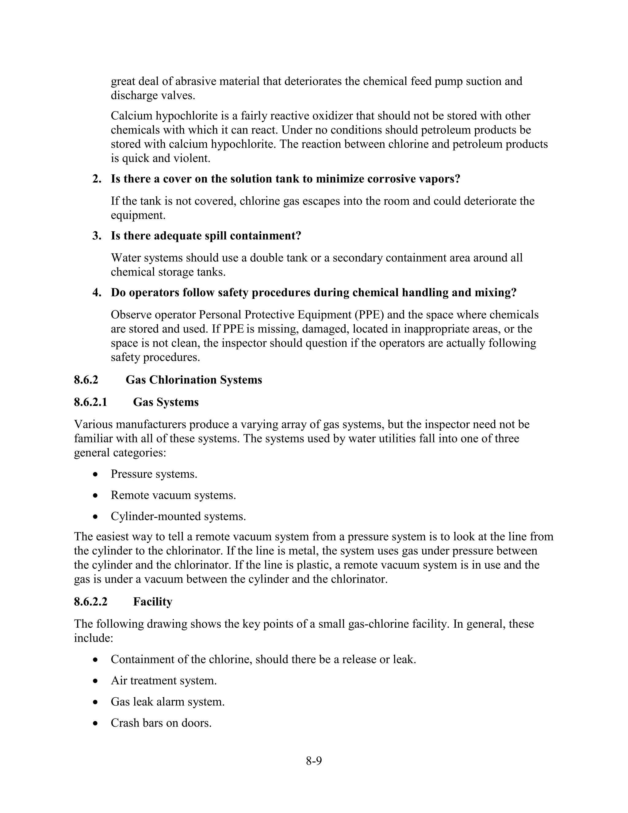 8-9
great deal of abrasive material that deteriorates the chemical feed pump suction and
discharge valves.
Calcium hypochlorite is a fairly reactive oxidizer that should not be stored with other
chemicals with which it can react. Under no conditions should petroleum products be
stored with calcium hypochlorite. The reaction between chlorine and petroleum products
is quick and violent.
2. Is there a cover on the solution tank to minimize corrosive vapors?
If the tank is not covered, chlorine gas escapes into the room and could deteriorate the
equipment.
3. Is there adequate spill containment?
Water systems should use a double tank or a secondary containment area around all
chemical storage tanks.
4. Do operators follow safety procedures during chemical handling and mixing?
Observe operator Personal Protective Equipment (PPE) and the space where chemicals
are stored and used. If PPE is missing, damaged, located in inappropriate areas, or the
space is not clean, the inspector should question if the operators are actually following
safety procedures.
8.6.2 Gas Chlorination Systems
8.6.2.1 Gas Systems
Various manufacturers produce a varying array of gas systems, but the inspector need not be
familiar with all of these systems. The systems used by water utilities fall into one of three
general categories:
• Pressure systems.
• Remote vacuum systems.
• Cylinder-mounted systems.
The easiest way to tell a remote vacuum system from a pressure system is to look at the line from
the cylinder to the chlorinator. If the line is metal, the system uses gas under pressure between
the cylinder and the chlorinator. If the line is plastic, a remote vacuum system is in use and the
gas is under a vacuum between the cylinder and the chlorinator.
8.6.2.2 Facility
The following drawing shows the key points of a small gas-chlorine facility. In general, these
include:
• Containment of the chlorine, should there be a release or leak.
• Air treatment system.
• Gas leak alarm system.
• Crash bars on doors.
 