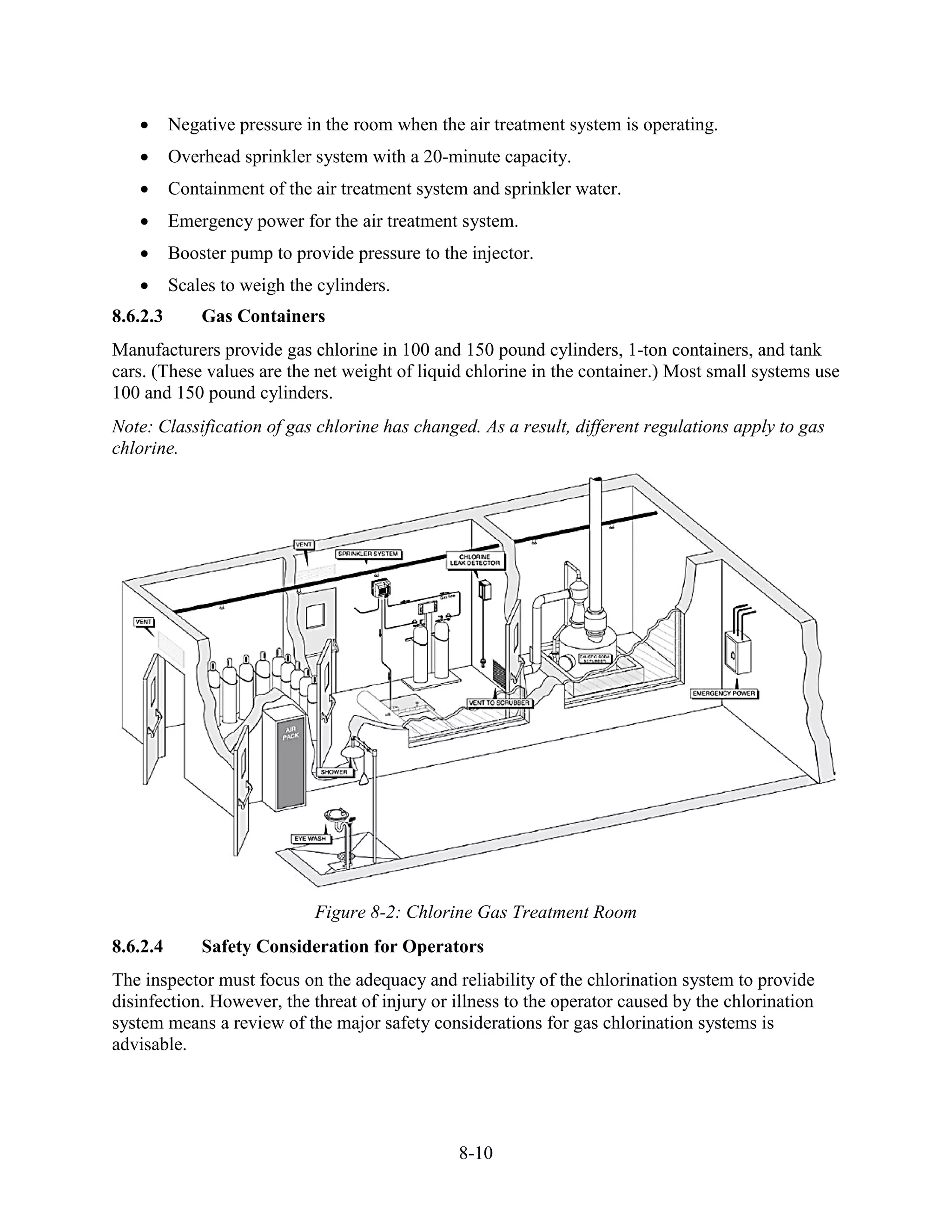 8-10
• Negative pressure in the room when the air treatment system is operating.
• Overhead sprinkler system with a 20-minute capacity.
• Containment of the air treatment system and sprinkler water.
• Emergency power for the air treatment system.
• Booster pump to provide pressure to the injector.
• Scales to weigh the cylinders.
8.6.2.3 Gas Containers
Manufacturers provide gas chlorine in 100 and 150 pound cylinders, 1-ton containers, and tank
cars. (These values are the net weight of liquid chlorine in the container.) Most small systems use
100 and 150 pound cylinders.
Note: Classification of gas chlorine has changed. As a result, different regulations apply to gas
chlorine.
Figure 8-2: Chlorine Gas Treatment Room
8.6.2.4 Safety Consideration for Operators
The inspector must focus on the adequacy and reliability of the chlorination system to provide
disinfection. However, the threat of injury or illness to the operator caused by the chlorination
system means a review of the major safety considerations for gas chlorination systems is
advisable.
 