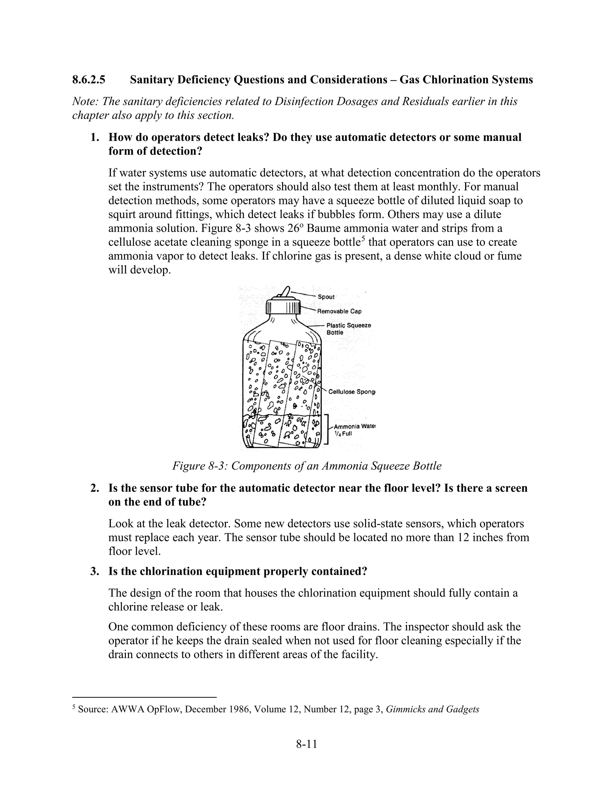 8-11
8.6.2.5 Sanitary Deficiency Questions and Considerations – Gas Chlorination Systems
Note: The sanitary deficiencies related to Disinfection Dosages and Residuals earlier in this
chapter also apply to this section.
1. How do operators detect leaks? Do they use automatic detectors or some manual
form of detection?
If water systems use automatic detectors, at what detection concentration do the operators
set the instruments? The operators should also test them at least monthly. For manual
detection methods, some operators may have a squeeze bottle of diluted liquid soap to
squirt around fittings, which detect leaks if bubbles form. Others may use a dilute
ammonia solution. Figure 8-3 shows 26o
Baume ammonia water and strips from a
cellulose acetate cleaning sponge in a squeeze bottle5
that operators can use to create
ammonia vapor to detect leaks. If chlorine gas is present, a dense white cloud or fume
will develop.
Figure 8-3: Components of an Ammonia Squeeze Bottle
2. Is the sensor tube for the automatic detector near the floor level? Is there a screen
on the end of tube?
Look at the leak detector. Some new detectors use solid-state sensors, which operators
must replace each year. The sensor tube should be located no more than 12 inches from
floor level.
3. Is the chlorination equipment properly contained?
The design of the room that houses the chlorination equipment should fully contain a
chlorine release or leak.
One common deficiency of these rooms are floor drains. The inspector should ask the
operator if he keeps the drain sealed when not used for floor cleaning especially if the
drain connects to others in different areas of the facility.
5
Source: AWWA OpFlow, December 1986, Volume 12, Number 12, page 3, Gimmicks and Gadgets
 