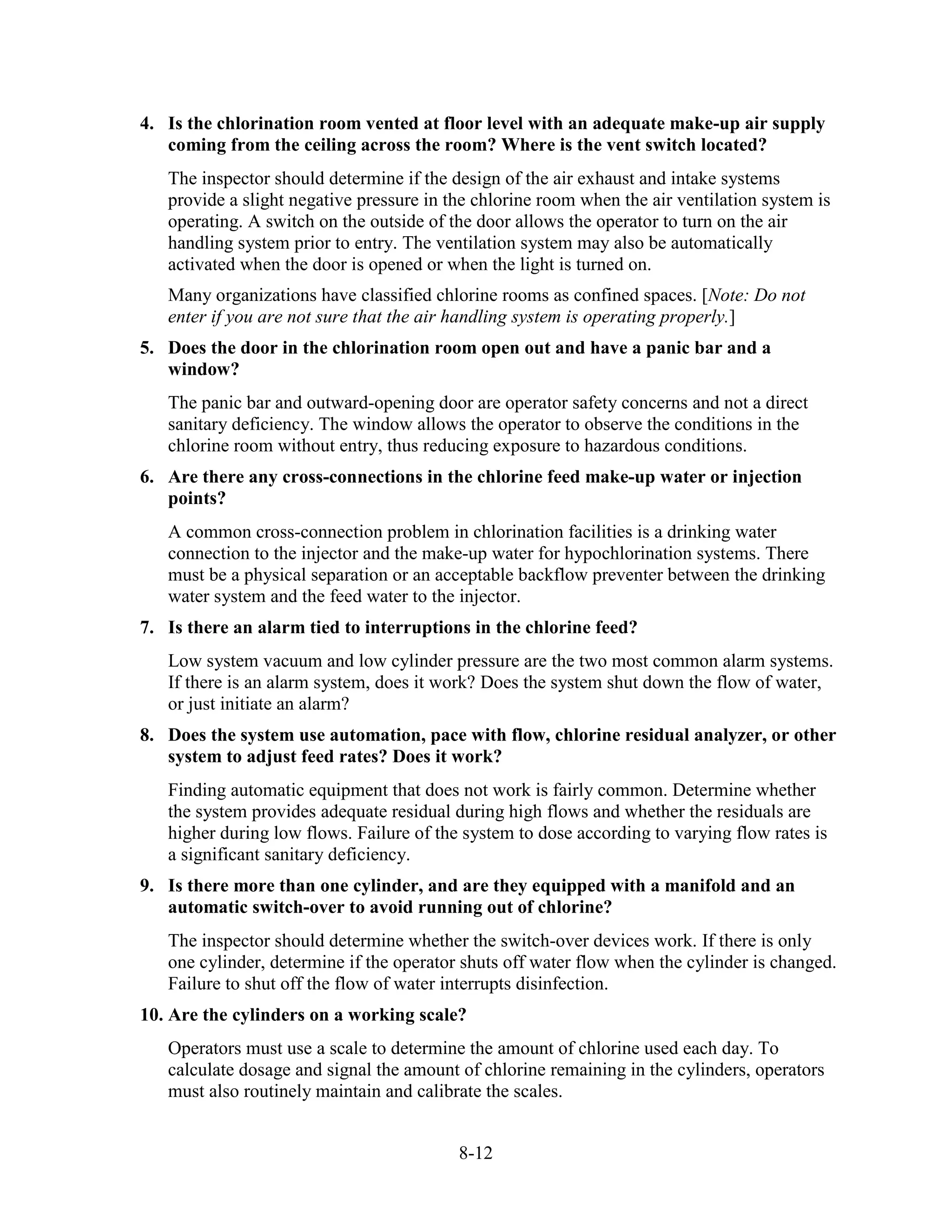 8-12
4. Is the chlorination room vented at floor level with an adequate make-up air supply
coming from the ceiling across the room? Where is the vent switch located?
The inspector should determine if the design of the air exhaust and intake systems
provide a slight negative pressure in the chlorine room when the air ventilation system is
operating. A switch on the outside of the door allows the operator to turn on the air
handling system prior to entry. The ventilation system may also be automatically
activated when the door is opened or when the light is turned on.
Many organizations have classified chlorine rooms as confined spaces. [Note: Do not
enter if you are not sure that the air handling system is operating properly.]
5. Does the door in the chlorination room open out and have a panic bar and a
window?
The panic bar and outward-opening door are operator safety concerns and not a direct
sanitary deficiency. The window allows the operator to observe the conditions in the
chlorine room without entry, thus reducing exposure to hazardous conditions.
6. Are there any cross-connections in the chlorine feed make-up water or injection
points?
A common cross-connection problem in chlorination facilities is a drinking water
connection to the injector and the make-up water for hypochlorination systems. There
must be a physical separation or an acceptable backflow preventer between the drinking
water system and the feed water to the injector.
7. Is there an alarm tied to interruptions in the chlorine feed?
Low system vacuum and low cylinder pressure are the two most common alarm systems.
If there is an alarm system, does it work? Does the system shut down the flow of water,
or just initiate an alarm?
8. Does the system use automation, pace with flow, chlorine residual analyzer, or other
system to adjust feed rates? Does it work?
Finding automatic equipment that does not work is fairly common. Determine whether
the system provides adequate residual during high flows and whether the residuals are
higher during low flows. Failure of the system to dose according to varying flow rates is
a significant sanitary deficiency.
9. Is there more than one cylinder, and are they equipped with a manifold and an
automatic switch-over to avoid running out of chlorine?
The inspector should determine whether the switch-over devices work. If there is only
one cylinder, determine if the operator shuts off water flow when the cylinder is changed.
Failure to shut off the flow of water interrupts disinfection.
10. Are the cylinders on a working scale?
Operators must use a scale to determine the amount of chlorine used each day. To
calculate dosage and signal the amount of chlorine remaining in the cylinders, operators
must also routinely maintain and calibrate the scales.
 