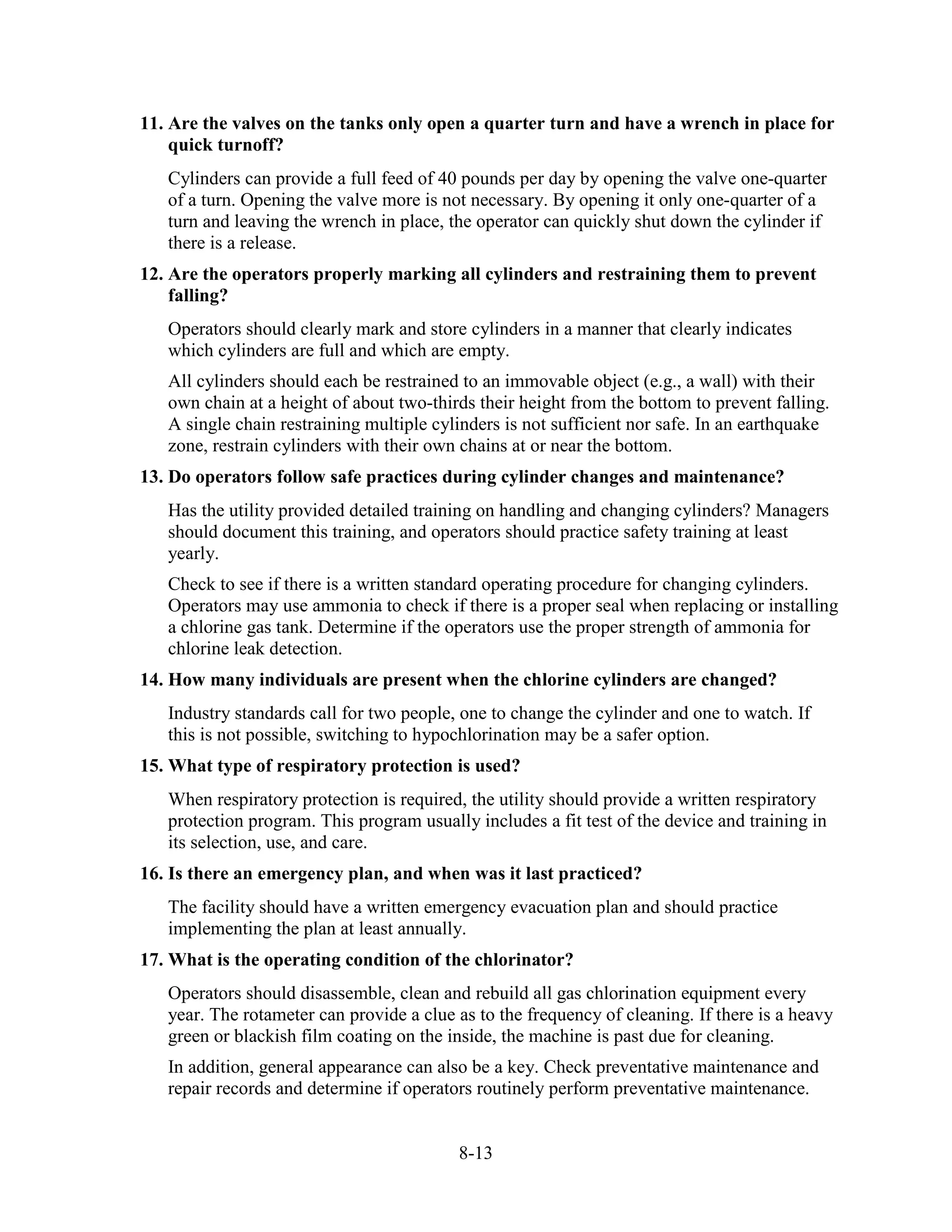 8-13
11. Are the valves on the tanks only open a quarter turn and have a wrench in place for
quick turnoff?
Cylinders can provide a full feed of 40 pounds per day by opening the valve one-quarter
of a turn. Opening the valve more is not necessary. By opening it only one-quarter of a
turn and leaving the wrench in place, the operator can quickly shut down the cylinder if
there is a release.
12. Are the operators properly marking all cylinders and restraining them to prevent
falling?
Operators should clearly mark and store cylinders in a manner that clearly indicates
which cylinders are full and which are empty.
All cylinders should each be restrained to an immovable object (e.g., a wall) with their
own chain at a height of about two-thirds their height from the bottom to prevent falling.
A single chain restraining multiple cylinders is not sufficient nor safe. In an earthquake
zone, restrain cylinders with their own chains at or near the bottom.
13. Do operators follow safe practices during cylinder changes and maintenance?
Has the utility provided detailed training on handling and changing cylinders? Managers
should document this training, and operators should practice safety training at least
yearly.
Check to see if there is a written standard operating procedure for changing cylinders.
Operators may use ammonia to check if there is a proper seal when replacing or installing
a chlorine gas tank. Determine if the operators use the proper strength of ammonia for
chlorine leak detection.
14. How many individuals are present when the chlorine cylinders are changed?
Industry standards call for two people, one to change the cylinder and one to watch. If
this is not possible, switching to hypochlorination may be a safer option.
15. What type of respiratory protection is used?
When respiratory protection is required, the utility should provide a written respiratory
protection program. This program usually includes a fit test of the device and training in
its selection, use, and care.
16. Is there an emergency plan, and when was it last practiced?
The facility should have a written emergency evacuation plan and should practice
implementing the plan at least annually.
17. What is the operating condition of the chlorinator?
Operators should disassemble, clean and rebuild all gas chlorination equipment every
year. The rotameter can provide a clue as to the frequency of cleaning. If there is a heavy
green or blackish film coating on the inside, the machine is past due for cleaning.
In addition, general appearance can also be a key. Check preventative maintenance and
repair records and determine if operators routinely perform preventative maintenance.
 