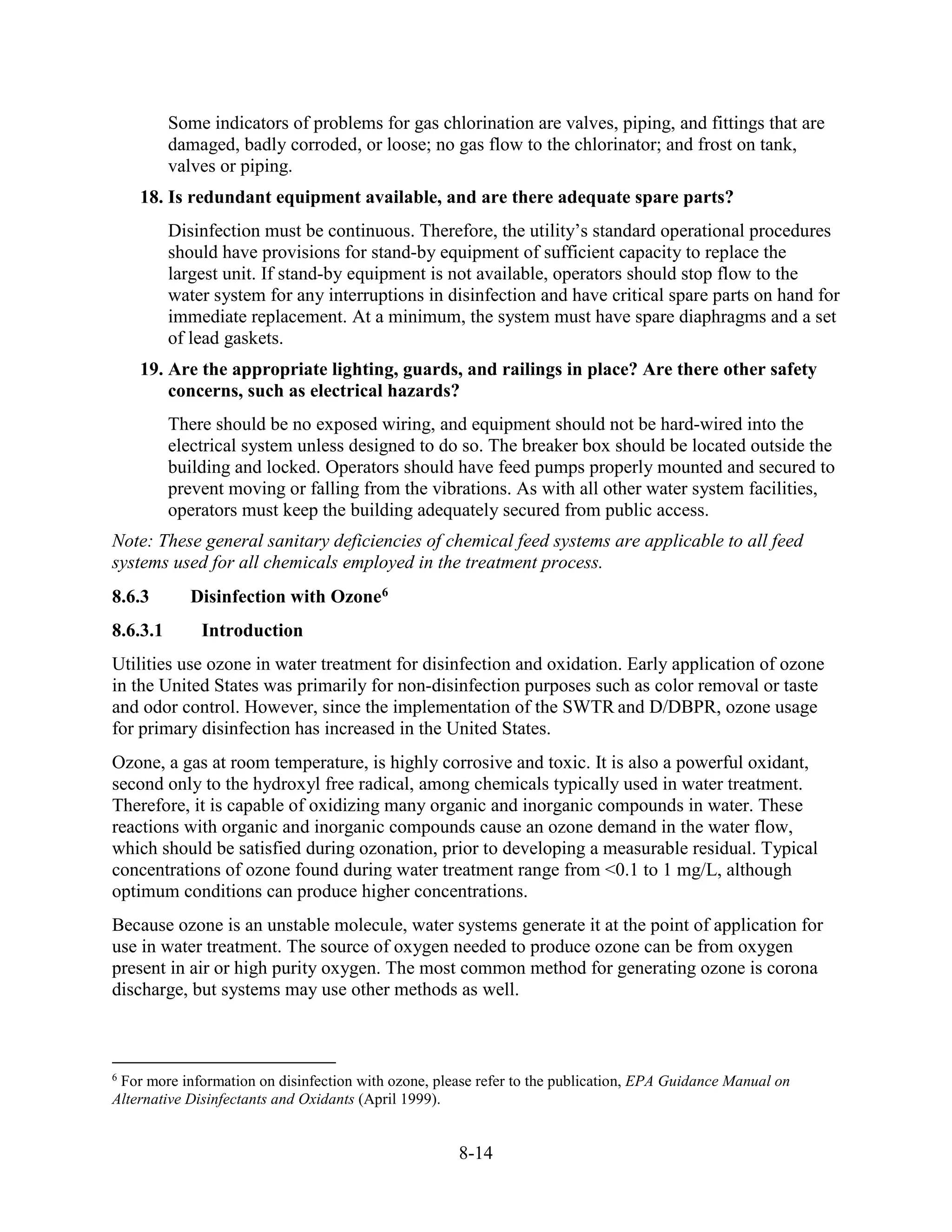 8-14
Some indicators of problems for gas chlorination are valves, piping, and fittings that are
damaged, badly corroded, or loose; no gas flow to the chlorinator; and frost on tank,
valves or piping.
18. Is redundant equipment available, and are there adequate spare parts?
Disinfection must be continuous. Therefore, the utility’s standard operational procedures
should have provisions for stand-by equipment of sufficient capacity to replace the
largest unit. If stand-by equipment is not available, operators should stop flow to the
water system for any interruptions in disinfection and have critical spare parts on hand for
immediate replacement. At a minimum, the system must have spare diaphragms and a set
of lead gaskets.
19. Are the appropriate lighting, guards, and railings in place? Are there other safety
concerns, such as electrical hazards?
There should be no exposed wiring, and equipment should not be hard-wired into the
electrical system unless designed to do so. The breaker box should be located outside the
building and locked. Operators should have feed pumps properly mounted and secured to
prevent moving or falling from the vibrations. As with all other water system facilities,
operators must keep the building adequately secured from public access.
Note: These general sanitary deficiencies of chemical feed systems are applicable to all feed
systems used for all chemicals employed in the treatment process.
8.6.3 Disinfection with Ozone6
8.6.3.1 Introduction
Utilities use ozone in water treatment for disinfection and oxidation. Early application of ozone
in the United States was primarily for non-disinfection purposes such as color removal or taste
and odor control. However, since the implementation of the SWTR and D/DBPR, ozone usage
for primary disinfection has increased in the United States.
Ozone, a gas at room temperature, is highly corrosive and toxic. It is also a powerful oxidant,
second only to the hydroxyl free radical, among chemicals typically used in water treatment.
Therefore, it is capable of oxidizing many organic and inorganic compounds in water. These
reactions with organic and inorganic compounds cause an ozone demand in the water flow,
which should be satisfied during ozonation, prior to developing a measurable residual. Typical
concentrations of ozone found during water treatment range from <0.1 to 1 mg/L, although
optimum conditions can produce higher concentrations.
Because ozone is an unstable molecule, water systems generate it at the point of application for
use in water treatment. The source of oxygen needed to produce ozone can be from oxygen
present in air or high purity oxygen. The most common method for generating ozone is corona
discharge, but systems may use other methods as well.
6
For more information on disinfection with ozone, please refer to the publication, EPA Guidance Manual on
Alternative Disinfectants and Oxidants (April 1999).
 