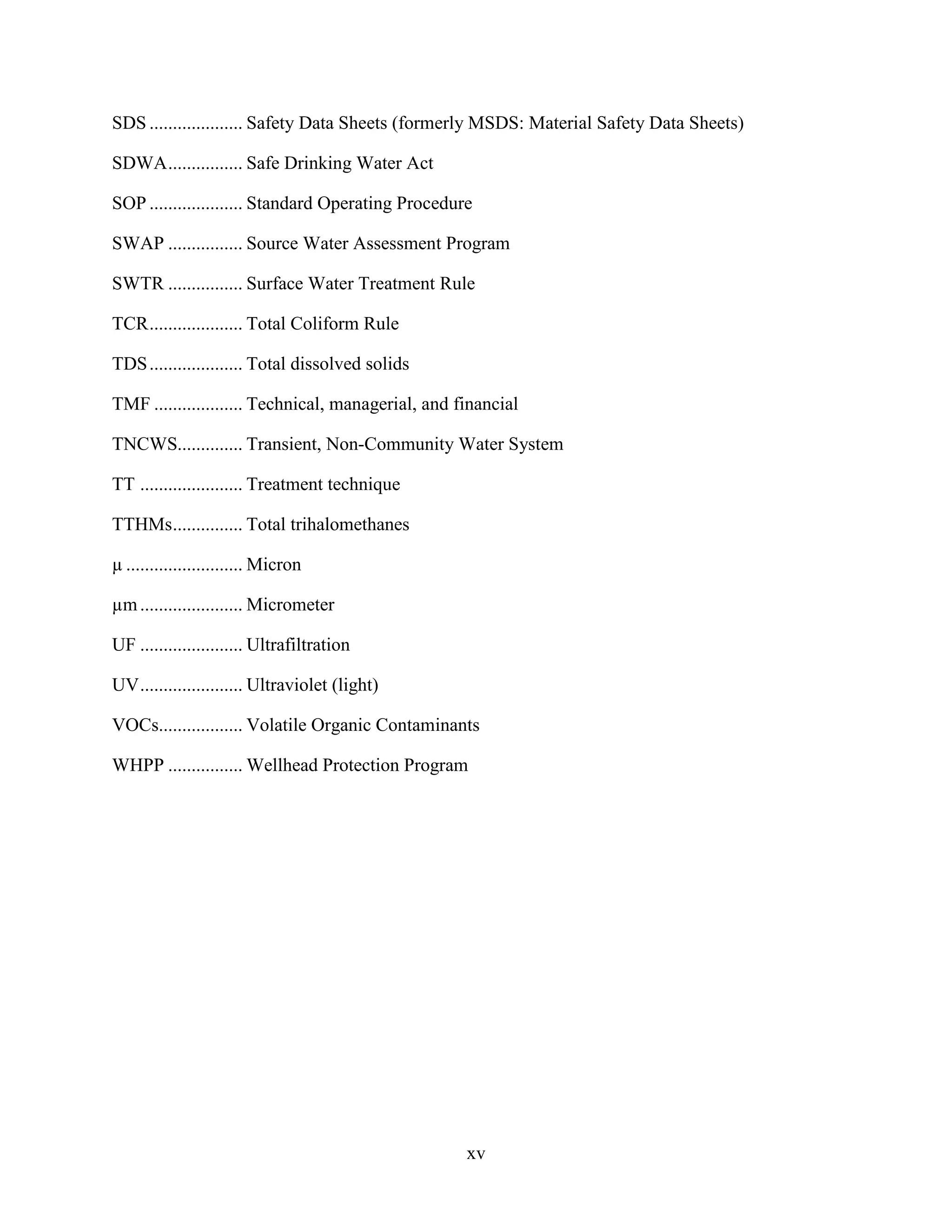 xv
SDS .................... Safety Data Sheets (formerly MSDS: Material Safety Data Sheets)
SDWA................ Safe Drinking Water Act
SOP .................... Standard Operating Procedure
SWAP ................ Source Water Assessment Program
SWTR ................ Surface Water Treatment Rule
TCR.................... Total Coliform Rule
TDS.................... Total dissolved solids
TMF ................... Technical, managerial, and financial
TNCWS.............. Transient, Non-Community Water System
TT ...................... Treatment technique
TTHMs............... Total trihalomethanes
µ ......................... Micron
µm...................... Micrometer
UF ...................... Ultrafiltration
UV...................... Ultraviolet (light)
VOCs.................. Volatile Organic Contaminants
WHPP ................ Wellhead Protection Program
 