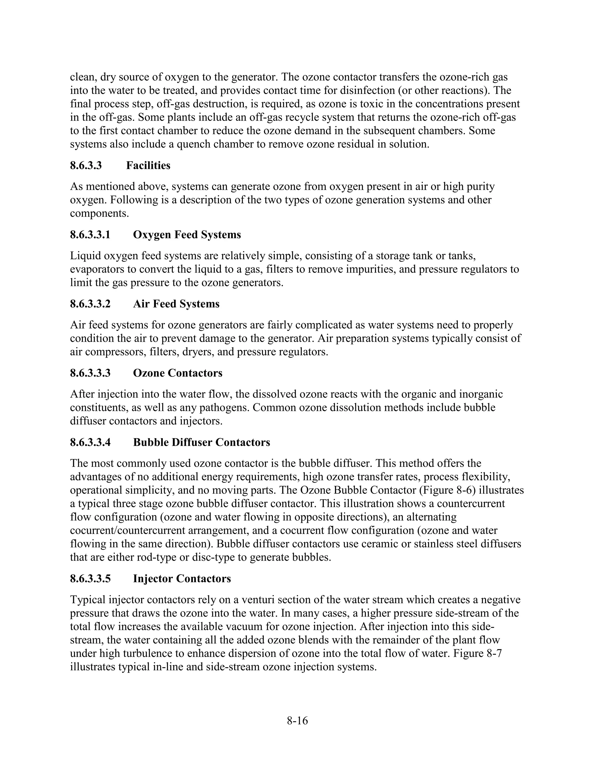 8-16
clean, dry source of oxygen to the generator. The ozone contactor transfers the ozone-rich gas
into the water to be treated, and provides contact time for disinfection (or other reactions). The
final process step, off-gas destruction, is required, as ozone is toxic in the concentrations present
in the off-gas. Some plants include an off-gas recycle system that returns the ozone-rich off-gas
to the first contact chamber to reduce the ozone demand in the subsequent chambers. Some
systems also include a quench chamber to remove ozone residual in solution.
8.6.3.3 Facilities
As mentioned above, systems can generate ozone from oxygen present in air or high purity
oxygen. Following is a description of the two types of ozone generation systems and other
components.
8.6.3.3.1 Oxygen Feed Systems
Liquid oxygen feed systems are relatively simple, consisting of a storage tank or tanks,
evaporators to convert the liquid to a gas, filters to remove impurities, and pressure regulators to
limit the gas pressure to the ozone generators.
8.6.3.3.2 Air Feed Systems
Air feed systems for ozone generators are fairly complicated as water systems need to properly
condition the air to prevent damage to the generator. Air preparation systems typically consist of
air compressors, filters, dryers, and pressure regulators.
8.6.3.3.3 Ozone Contactors
After injection into the water flow, the dissolved ozone reacts with the organic and inorganic
constituents, as well as any pathogens. Common ozone dissolution methods include bubble
diffuser contactors and injectors.
8.6.3.3.4 Bubble Diffuser Contactors
The most commonly used ozone contactor is the bubble diffuser. This method offers the
advantages of no additional energy requirements, high ozone transfer rates, process flexibility,
operational simplicity, and no moving parts. The Ozone Bubble Contactor (Figure 8-6) illustrates
a typical three stage ozone bubble diffuser contactor. This illustration shows a countercurrent
flow configuration (ozone and water flowing in opposite directions), an alternating
cocurrent/countercurrent arrangement, and a cocurrent flow configuration (ozone and water
flowing in the same direction). Bubble diffuser contactors use ceramic or stainless steel diffusers
that are either rod-type or disc-type to generate bubbles.
8.6.3.3.5 Injector Contactors
Typical injector contactors rely on a venturi section of the water stream which creates a negative
pressure that draws the ozone into the water. In many cases, a higher pressure side-stream of the
total flow increases the available vacuum for ozone injection. After injection into this side-
stream, the water containing all the added ozone blends with the remainder of the plant flow
under high turbulence to enhance dispersion of ozone into the total flow of water. Figure 8-7
illustrates typical in-line and side-stream ozone injection systems.
 