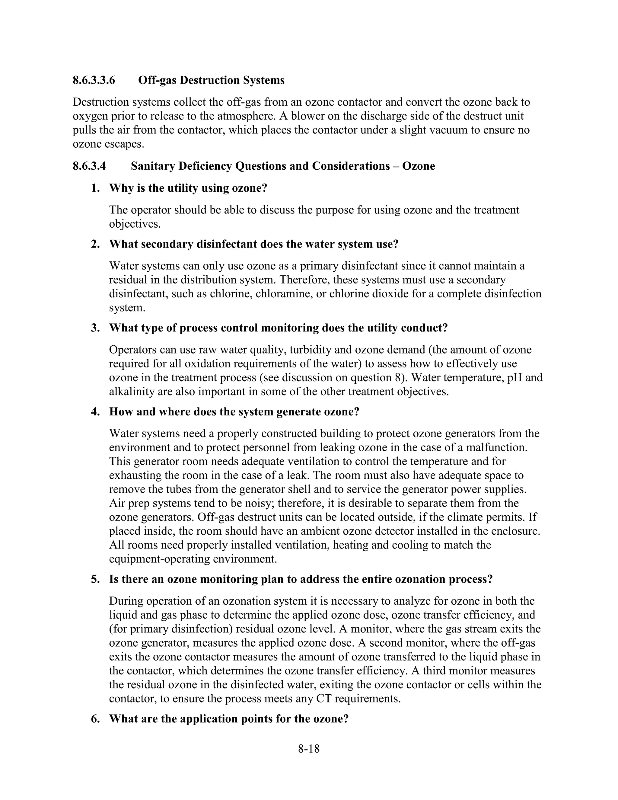 8-18
8.6.3.3.6 Off-gas Destruction Systems
Destruction systems collect the off-gas from an ozone contactor and convert the ozone back to
oxygen prior to release to the atmosphere. A blower on the discharge side of the destruct unit
pulls the air from the contactor, which places the contactor under a slight vacuum to ensure no
ozone escapes.
8.6.3.4 Sanitary Deficiency Questions and Considerations – Ozone
1. Why is the utility using ozone?
The operator should be able to discuss the purpose for using ozone and the treatment
objectives.
2. What secondary disinfectant does the water system use?
Water systems can only use ozone as a primary disinfectant since it cannot maintain a
residual in the distribution system. Therefore, these systems must use a secondary
disinfectant, such as chlorine, chloramine, or chlorine dioxide for a complete disinfection
system.
3. What type of process control monitoring does the utility conduct?
Operators can use raw water quality, turbidity and ozone demand (the amount of ozone
required for all oxidation requirements of the water) to assess how to effectively use
ozone in the treatment process (see discussion on question 8). Water temperature, pH and
alkalinity are also important in some of the other treatment objectives.
4. How and where does the system generate ozone?
Water systems need a properly constructed building to protect ozone generators from the
environment and to protect personnel from leaking ozone in the case of a malfunction.
This generator room needs adequate ventilation to control the temperature and for
exhausting the room in the case of a leak. The room must also have adequate space to
remove the tubes from the generator shell and to service the generator power supplies.
Air prep systems tend to be noisy; therefore, it is desirable to separate them from the
ozone generators. Off-gas destruct units can be located outside, if the climate permits. If
placed inside, the room should have an ambient ozone detector installed in the enclosure.
All rooms need properly installed ventilation, heating and cooling to match the
equipment-operating environment.
5. Is there an ozone monitoring plan to address the entire ozonation process?
During operation of an ozonation system it is necessary to analyze for ozone in both the
liquid and gas phase to determine the applied ozone dose, ozone transfer efficiency, and
(for primary disinfection) residual ozone level. A monitor, where the gas stream exits the
ozone generator, measures the applied ozone dose. A second monitor, where the off-gas
exits the ozone contactor measures the amount of ozone transferred to the liquid phase in
the contactor, which determines the ozone transfer efficiency. A third monitor measures
the residual ozone in the disinfected water, exiting the ozone contactor or cells within the
contactor, to ensure the process meets any CT requirements.
6. What are the application points for the ozone?
 