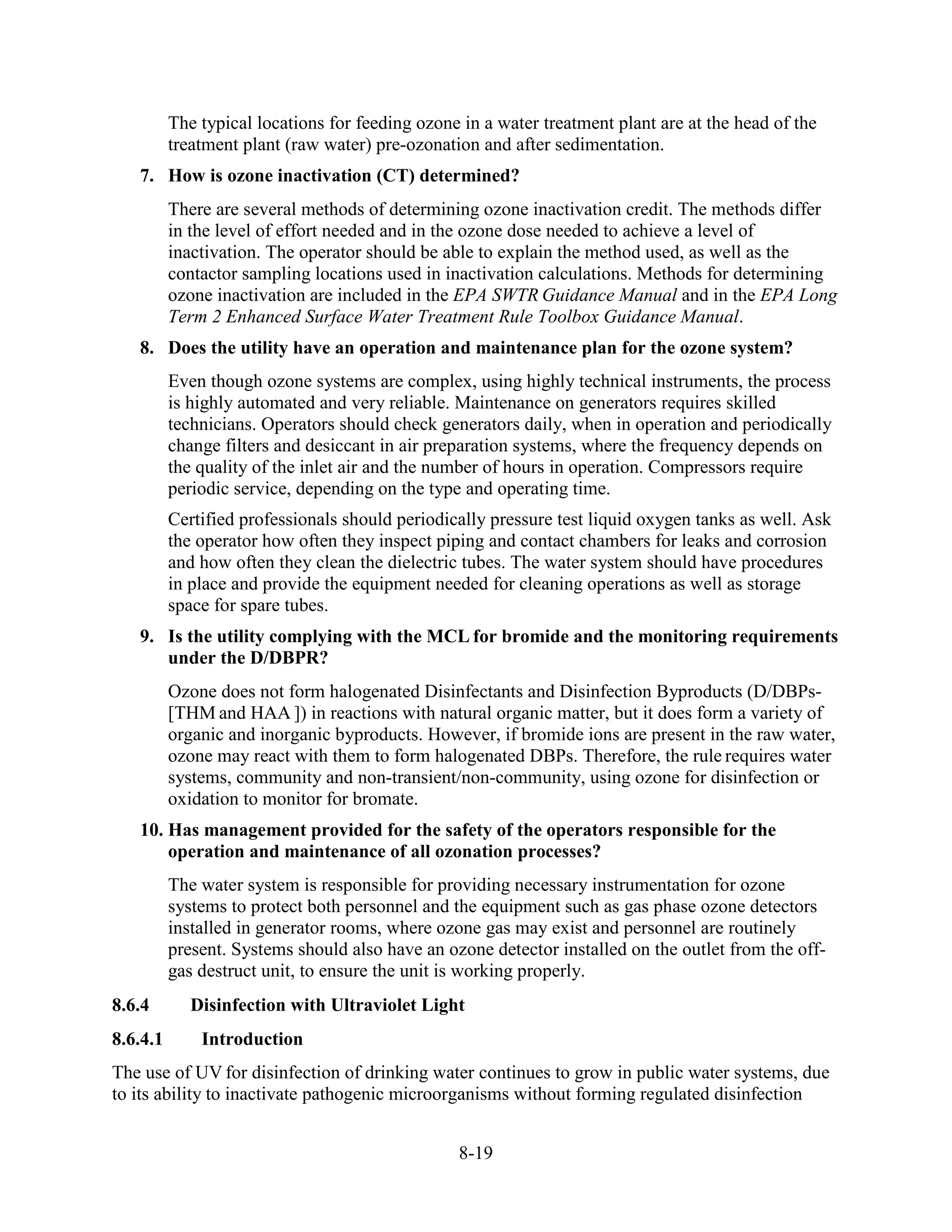 8-19
The typical locations for feeding ozone in a water treatment plant are at the head of the
treatment plant (raw water) pre-ozonation and after sedimentation.
7. How is ozone inactivation (CT) determined?
There are several methods of determining ozone inactivation credit. The methods differ
in the level of effort needed and in the ozone dose needed to achieve a level of
inactivation. The operator should be able to explain the method used, as well as the
contactor sampling locations used in inactivation calculations. Methods for determining
ozone inactivation are included in the EPA SWTR Guidance Manual and in the EPA Long
Term 2 Enhanced Surface Water Treatment Rule Toolbox Guidance Manual.
8. Does the utility have an operation and maintenance plan for the ozone system?
Even though ozone systems are complex, using highly technical instruments, the process
is highly automated and very reliable. Maintenance on generators requires skilled
technicians. Operators should check generators daily, when in operation and periodically
change filters and desiccant in air preparation systems, where the frequency depends on
the quality of the inlet air and the number of hours in operation. Compressors require
periodic service, depending on the type and operating time.
Certified professionals should periodically pressure test liquid oxygen tanks as well. Ask
the operator how often they inspect piping and contact chambers for leaks and corrosion
and how often they clean the dielectric tubes. The water system should have procedures
in place and provide the equipment needed for cleaning operations as well as storage
space for spare tubes.
9. Is the utility complying with the MCL for bromide and the monitoring requirements
under the D/DBPR?
Ozone does not form halogenated Disinfectants and Disinfection Byproducts (D/DBPs-
[THM and HAA ]) in reactions with natural organic matter, but it does form a variety of
organic and inorganic byproducts. However, if bromide ions are present in the raw water,
ozone may react with them to form halogenated DBPs. Therefore, the rule requires water
systems, community and non-transient/non-community, using ozone for disinfection or
oxidation to monitor for bromate.
10. Has management provided for the safety of the operators responsible for the
operation and maintenance of all ozonation processes?
The water system is responsible for providing necessary instrumentation for ozone
systems to protect both personnel and the equipment such as gas phase ozone detectors
installed in generator rooms, where ozone gas may exist and personnel are routinely
present. Systems should also have an ozone detector installed on the outlet from the off-
gas destruct unit, to ensure the unit is working properly.
8.6.4 Disinfection with Ultraviolet Light
8.6.4.1 Introduction
The use of UV for disinfection of drinking water continues to grow in public water systems, due
to its ability to inactivate pathogenic microorganisms without forming regulated disinfection
 