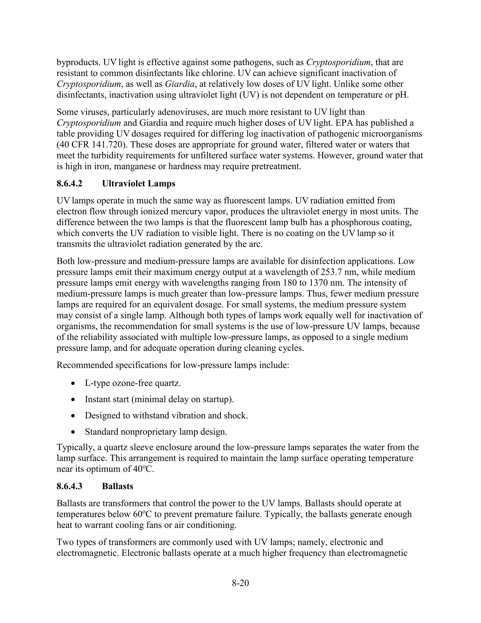 8-20
byproducts. UV light is effective against some pathogens, such as Cryptosporidium, that are
resistant to common disinfectants like chlorine. UV can achieve significant inactivation of
Cryptosporidium, as well as Giardia, at relatively low doses of UV light. Unlike some other
disinfectants, inactivation using ultraviolet light (UV) is not dependent on temperature or pH.
Some viruses, particularly adenoviruses, are much more resistant to UV light than
Cryptosporidium and Giardia and require much higher doses of UV light. EPA has published a
table providing UV dosages required for differing log inactivation of pathogenic microorganisms
(40 CFR 141.720). These doses are appropriate for ground water, filtered water or waters that
meet the turbidity requirements for unfiltered surface water systems. However, ground water that
is high in iron, manganese or hardness may require pretreatment.
8.6.4.2 Ultraviolet Lamps
UV lamps operate in much the same way as fluorescent lamps. UV radiation emitted from
electron flow through ionized mercury vapor, produces the ultraviolet energy in most units. The
difference between the two lamps is that the fluorescent lamp bulb has a phosphorous coating,
which converts the UV radiation to visible light. There is no coating on the UV lamp so it
transmits the ultraviolet radiation generated by the arc.
Both low-pressure and medium-pressure lamps are available for disinfection applications. Low
pressure lamps emit their maximum energy output at a wavelength of 253.7 nm, while medium
pressure lamps emit energy with wavelengths ranging from 180 to 1370 nm. The intensity of
medium-pressure lamps is much greater than low-pressure lamps. Thus, fewer medium pressure
lamps are required for an equivalent dosage. For small systems, the medium pressure system
may consist of a single lamp. Although both types of lamps work equally well for inactivation of
organisms, the recommendation for small systems is the use of low-pressure UV lamps, because
of the reliability associated with multiple low-pressure lamps, as opposed to a single medium
pressure lamp, and for adequate operation during cleaning cycles.
Recommended specifications for low-pressure lamps include:
• L-type ozone-free quartz.
• Instant start (minimal delay on startup).
• Designed to withstand vibration and shock.
• Standard nonproprietary lamp design.
Typically, a quartz sleeve enclosure around the low-pressure lamps separates the water from the
lamp surface. This arrangement is required to maintain the lamp surface operating temperature
near its optimum of 40o
C.
8.6.4.3 Ballasts
Ballasts are transformers that control the power to the UV lamps. Ballasts should operate at
temperatures below 60o
C to prevent premature failure. Typically, the ballasts generate enough
heat to warrant cooling fans or air conditioning.
Two types of transformers are commonly used with UV lamps; namely, electronic and
electromagnetic. Electronic ballasts operate at a much higher frequency than electromagnetic
 