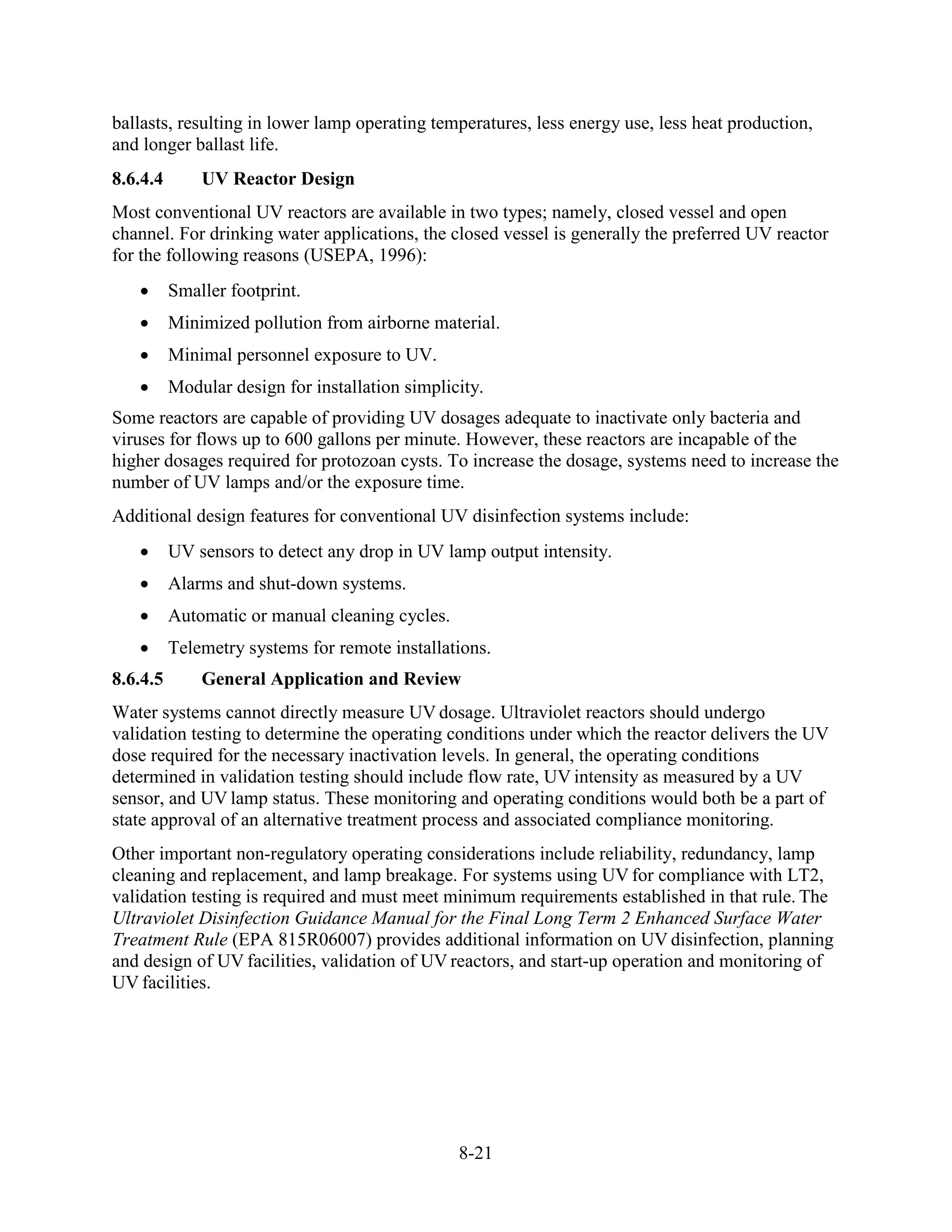 8-21
ballasts, resulting in lower lamp operating temperatures, less energy use, less heat production,
and longer ballast life.
8.6.4.4 UV Reactor Design
Most conventional UV reactors are available in two types; namely, closed vessel and open
channel. For drinking water applications, the closed vessel is generally the preferred UV reactor
for the following reasons (USEPA, 1996):
• Smaller footprint.
• Minimized pollution from airborne material.
• Minimal personnel exposure to UV.
• Modular design for installation simplicity.
Some reactors are capable of providing UV dosages adequate to inactivate only bacteria and
viruses for flows up to 600 gallons per minute. However, these reactors are incapable of the
higher dosages required for protozoan cysts. To increase the dosage, systems need to increase the
number of UV lamps and/or the exposure time.
Additional design features for conventional UV disinfection systems include:
• UV sensors to detect any drop in UV lamp output intensity.
• Alarms and shut-down systems.
• Automatic or manual cleaning cycles.
• Telemetry systems for remote installations.
8.6.4.5 General Application and Review
Water systems cannot directly measure UV dosage. Ultraviolet reactors should undergo
validation testing to determine the operating conditions under which the reactor delivers the UV
dose required for the necessary inactivation levels. In general, the operating conditions
determined in validation testing should include flow rate, UV intensity as measured by a UV
sensor, and UV lamp status. These monitoring and operating conditions would both be a part of
state approval of an alternative treatment process and associated compliance monitoring.
Other important non-regulatory operating considerations include reliability, redundancy, lamp
cleaning and replacement, and lamp breakage. For systems using UV for compliance with LT2,
validation testing is required and must meet minimum requirements established in that rule. The
Ultraviolet Disinfection Guidance Manual for the Final Long Term 2 Enhanced Surface Water
Treatment Rule (EPA 815R06007) provides additional information on UV disinfection, planning
and design of UV facilities, validation of UV reactors, and start-up operation and monitoring of
UV facilities.
 