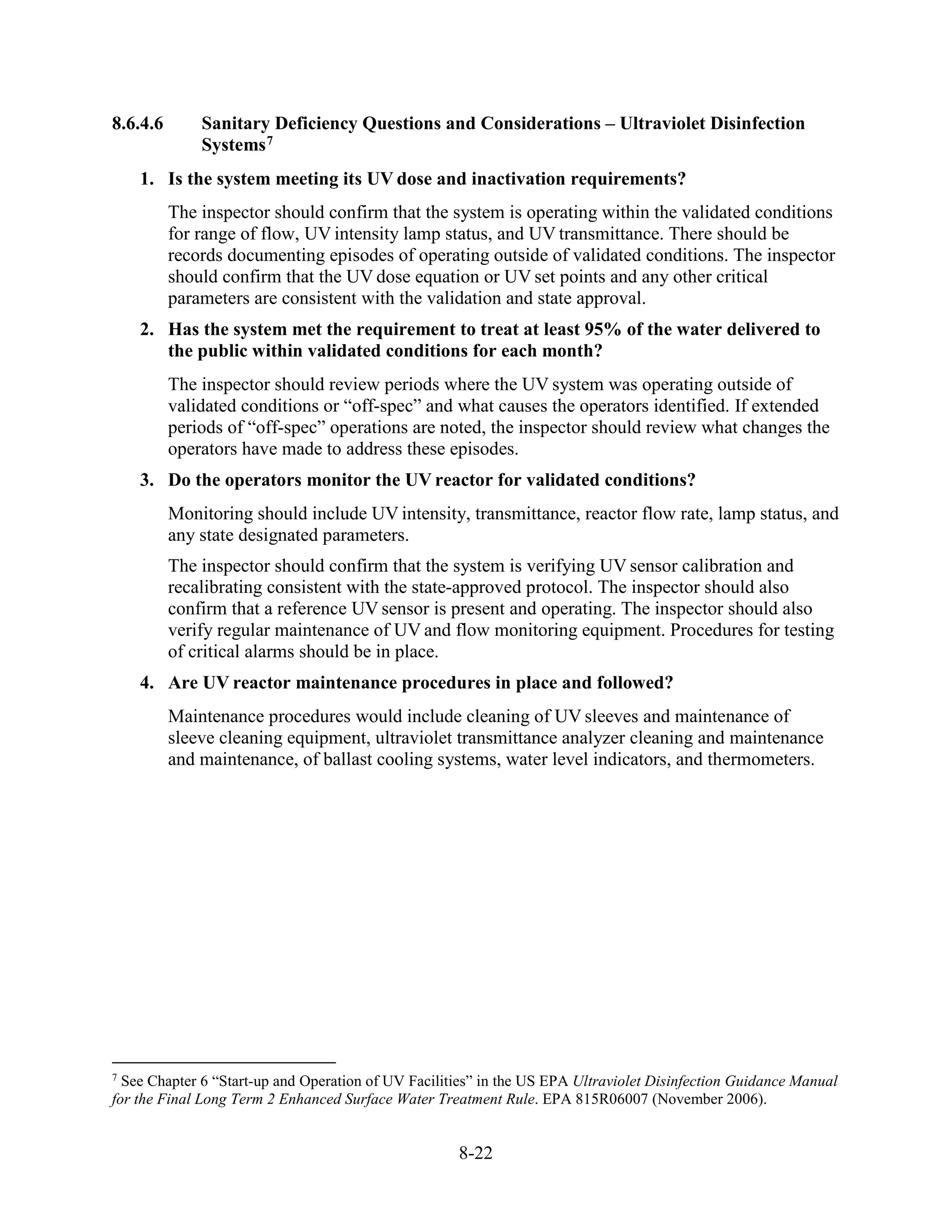 8-22
8.6.4.6 Sanitary Deficiency Questions and Considerations – Ultraviolet Disinfection
Systems7
1. Is the system meeting its UV dose and inactivation requirements?
The inspector should confirm that the system is operating within the validated conditions
for range of flow, UV intensity lamp status, and UV transmittance. There should be
records documenting episodes of operating outside of validated conditions. The inspector
should confirm that the UV dose equation or UV set points and any other critical
parameters are consistent with the validation and state approval.
2. Has the system met the requirement to treat at least 95% of the water delivered to
the public within validated conditions for each month?
The inspector should review periods where the UV system was operating outside of
validated conditions or “off-spec” and what causes the operators identified. If extended
periods of “off-spec” operations are noted, the inspector should review what changes the
operators have made to address these episodes.
3. Do the operators monitor the UV reactor for validated conditions?
Monitoring should include UV intensity, transmittance, reactor flow rate, lamp status, and
any state designated parameters.
The inspector should confirm that the system is verifying UV sensor calibration and
recalibrating consistent with the state-approved protocol. The inspector should also
confirm that a reference UV sensor is present and operating. The inspector should also
verify regular maintenance of UV and flow monitoring equipment. Procedures for testing
of critical alarms should be in place.
4. Are UV reactor maintenance procedures in place and followed?
Maintenance procedures would include cleaning of UV sleeves and maintenance of
sleeve cleaning equipment, ultraviolet transmittance analyzer cleaning and maintenance
and maintenance, of ballast cooling systems, water level indicators, and thermometers.
7
See Chapter 6 “Start-up and Operation of UV Facilities” in the US EPA Ultraviolet Disinfection Guidance Manual
for the Final Long Term 2 Enhanced Surface Water Treatment Rule. EPA 815R06007 (November 2006).
 