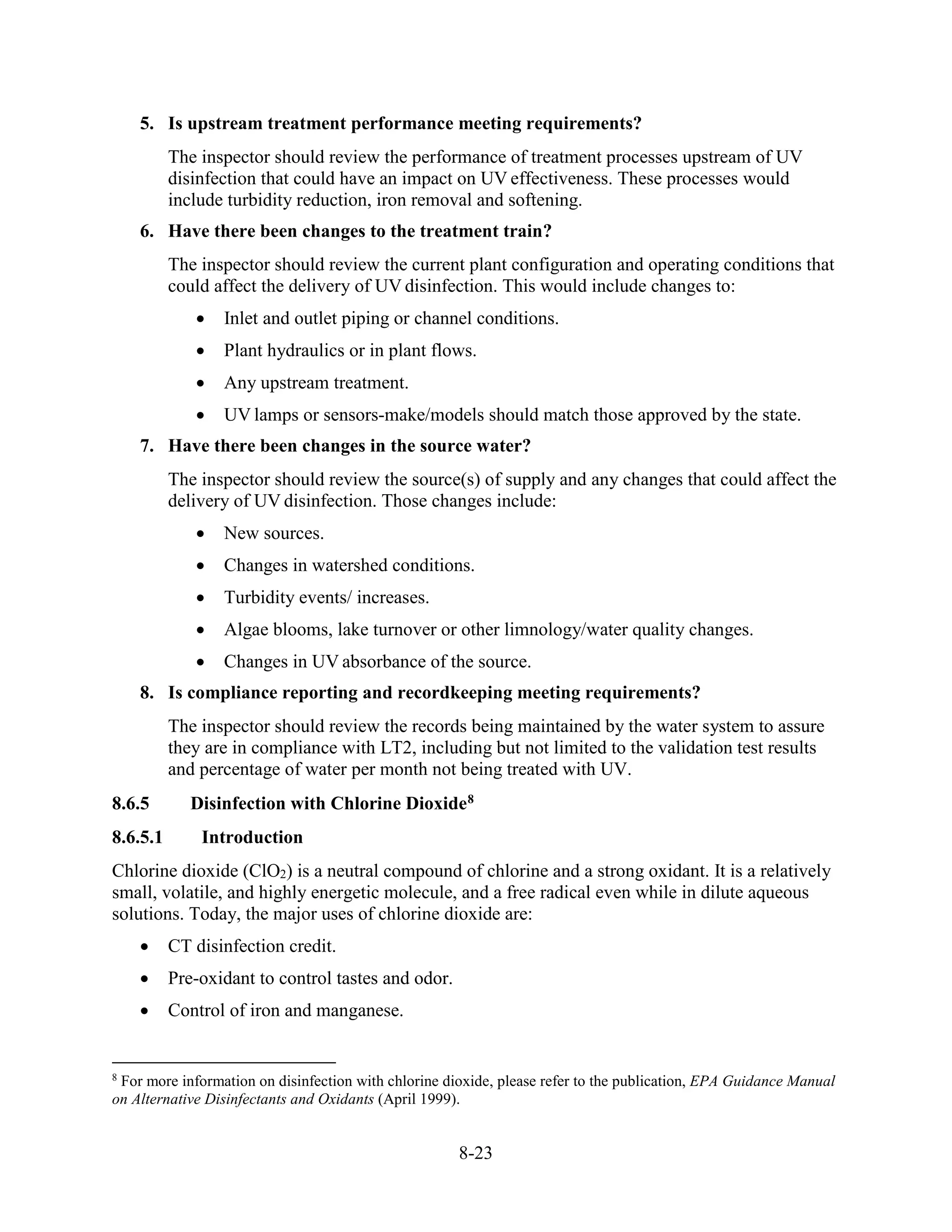 8-23
5. Is upstream treatment performance meeting requirements?
The inspector should review the performance of treatment processes upstream of UV
disinfection that could have an impact on UV effectiveness. These processes would
include turbidity reduction, iron removal and softening.
6. Have there been changes to the treatment train?
The inspector should review the current plant configuration and operating conditions that
could affect the delivery of UV disinfection. This would include changes to:
• Inlet and outlet piping or channel conditions.
• Plant hydraulics or in plant flows.
• Any upstream treatment.
• UV lamps or sensors-make/models should match those approved by the state.
7. Have there been changes in the source water?
The inspector should review the source(s) of supply and any changes that could affect the
delivery of UV disinfection. Those changes include:
• New sources.
• Changes in watershed conditions.
• Turbidity events/ increases.
• Algae blooms, lake turnover or other limnology/water quality changes.
• Changes in UV absorbance of the source.
8. Is compliance reporting and recordkeeping meeting requirements?
The inspector should review the records being maintained by the water system to assure
they are in compliance with LT2, including but not limited to the validation test results
and percentage of water per month not being treated with UV.
8.6.5 Disinfection with Chlorine Dioxide8
8.6.5.1 Introduction
Chlorine dioxide (ClO2) is a neutral compound of chlorine and a strong oxidant. It is a relatively
small, volatile, and highly energetic molecule, and a free radical even while in dilute aqueous
solutions. Today, the major uses of chlorine dioxide are:
• CT disinfection credit.
• Pre-oxidant to control tastes and odor.
• Control of iron and manganese.
8
For more information on disinfection with chlorine dioxide, please refer to the publication, EPA Guidance Manual
on Alternative Disinfectants and Oxidants (April 1999).
 