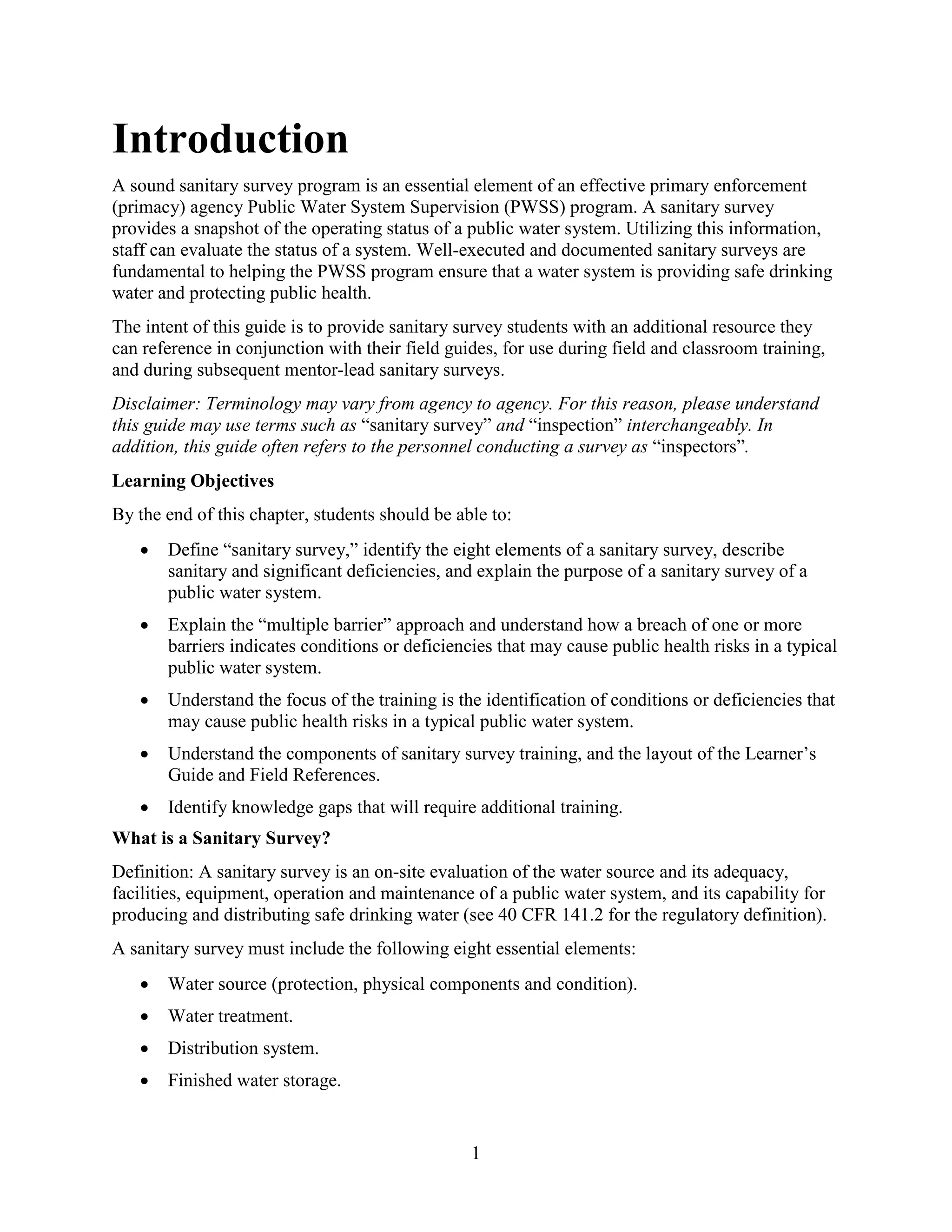 1
Introduction
A sound sanitary survey program is an essential element of an effective primary enforcement
(primacy) agency Public Water System Supervision (PWSS) program. A sanitary survey
provides a snapshot of the operating status of a public water system. Utilizing this information,
staff can evaluate the status of a system. Well-executed and documented sanitary surveys are
fundamental to helping the PWSS program ensure that a water system is providing safe drinking
water and protecting public health.
The intent of this guide is to provide sanitary survey students with an additional resource they
can reference in conjunction with their field guides, for use during field and classroom training,
and during subsequent mentor-lead sanitary surveys.
Disclaimer: Terminology may vary from agency to agency. For this reason, please understand
this guide may use terms such as “sanitary survey” and “inspection” interchangeably. In
addition, this guide often refers to the personnel conducting a survey as “inspectors”.
Learning Objectives
By the end of this chapter, students should be able to:
• Define “sanitary survey,” identify the eight elements of a sanitary survey, describe
sanitary and significant deficiencies, and explain the purpose of a sanitary survey of a
public water system.
• Explain the “multiple barrier” approach and understand how a breach of one or more
barriers indicates conditions or deficiencies that may cause public health risks in a typical
public water system.
• Understand the focus of the training is the identification of conditions or deficiencies that
may cause public health risks in a typical public water system.
• Understand the components of sanitary survey training, and the layout of the Learner’s
Guide and Field References.
• Identify knowledge gaps that will require additional training.
What is a Sanitary Survey?
Definition: A sanitary survey is an on-site evaluation of the water source and its adequacy,
facilities, equipment, operation and maintenance of a public water system, and its capability for
producing and distributing safe drinking water (see 40 CFR 141.2 for the regulatory definition).
A sanitary survey must include the following eight essential elements:
• Water source (protection, physical components and condition).
• Water treatment.
• Distribution system.
• Finished water storage.
 