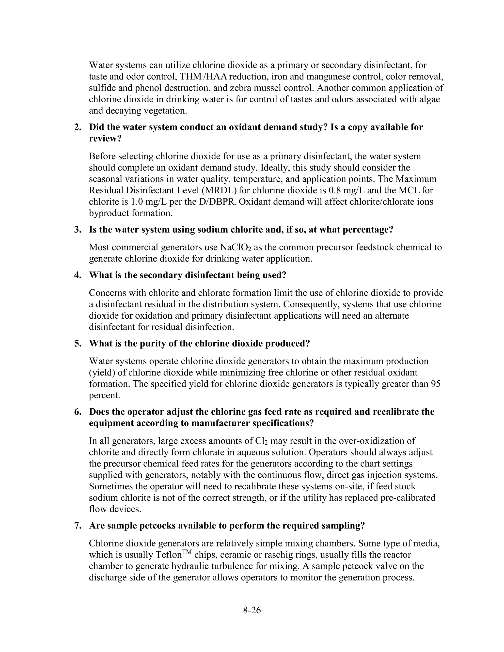8-26
Water systems can utilize chlorine dioxide as a primary or secondary disinfectant, for
taste and odor control, THM /HAA reduction, iron and manganese control, color removal,
sulfide and phenol destruction, and zebra mussel control. Another common application of
chlorine dioxide in drinking water is for control of tastes and odors associated with algae
and decaying vegetation.
2. Did the water system conduct an oxidant demand study? Is a copy available for
review?
Before selecting chlorine dioxide for use as a primary disinfectant, the water system
should complete an oxidant demand study. Ideally, this study should consider the
seasonal variations in water quality, temperature, and application points. The Maximum
Residual Disinfectant Level (MRDL) for chlorine dioxide is 0.8 mg/L and the MCLfor
chlorite is 1.0 mg/L per the D/DBPR. Oxidant demand will affect chlorite/chlorate ions
byproduct formation.
3. Is the water system using sodium chlorite and, if so, at what percentage?
Most commercial generators use NaClO2 as the common precursor feedstock chemical to
generate chlorine dioxide for drinking water application.
4. What is the secondary disinfectant being used?
Concerns with chlorite and chlorate formation limit the use of chlorine dioxide to provide
a disinfectant residual in the distribution system. Consequently, systems that use chlorine
dioxide for oxidation and primary disinfectant applications will need an alternate
disinfectant for residual disinfection.
5. What is the purity of the chlorine dioxide produced?
Water systems operate chlorine dioxide generators to obtain the maximum production
(yield) of chlorine dioxide while minimizing free chlorine or other residual oxidant
formation. The specified yield for chlorine dioxide generators is typically greater than 95
percent.
6. Does the operator adjust the chlorine gas feed rate as required and recalibrate the
equipment according to manufacturer specifications?
In all generators, large excess amounts of Cl2 may result in the over-oxidization of
chlorite and directly form chlorate in aqueous solution. Operators should always adjust
the precursor chemical feed rates for the generators according to the chart settings
supplied with generators, notably with the continuous flow, direct gas injection systems.
Sometimes the operator will need to recalibrate these systems on-site, if feed stock
sodium chlorite is not of the correct strength, or if the utility has replaced pre-calibrated
flow devices.
7. Are sample petcocks available to perform the required sampling?
Chlorine dioxide generators are relatively simple mixing chambers. Some type of media,
which is usually TeflonTM
chips, ceramic or raschig rings, usually fills the reactor
chamber to generate hydraulic turbulence for mixing. A sample petcock valve on the
discharge side of the generator allows operators to monitor the generation process.
 