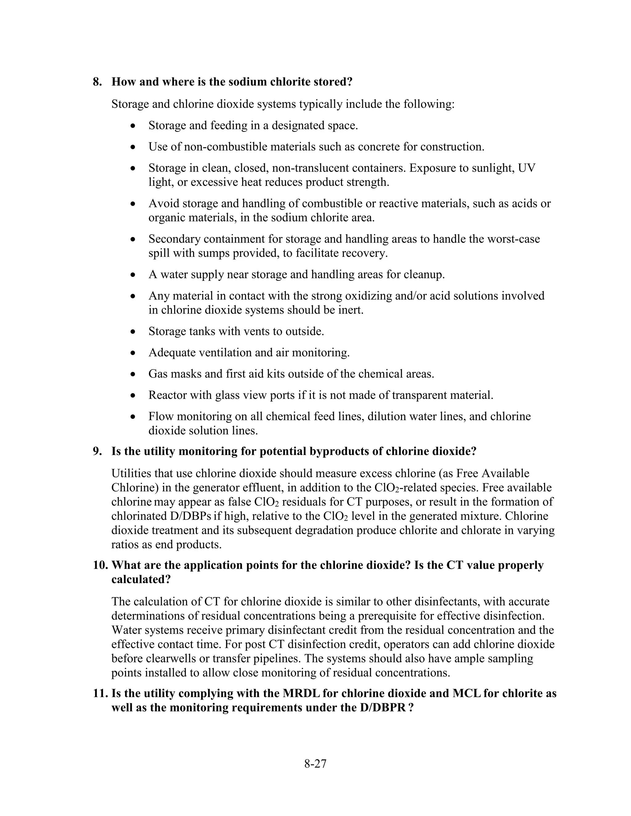 8-27
8. How and where is the sodium chlorite stored?
Storage and chlorine dioxide systems typically include the following:
• Storage and feeding in a designated space.
• Use of non-combustible materials such as concrete for construction.
• Storage in clean, closed, non-translucent containers. Exposure to sunlight, UV
light, or excessive heat reduces product strength.
• Avoid storage and handling of combustible or reactive materials, such as acids or
organic materials, in the sodium chlorite area.
• Secondary containment for storage and handling areas to handle the worst-case
spill with sumps provided, to facilitate recovery.
• A water supply near storage and handling areas for cleanup.
• Any material in contact with the strong oxidizing and/or acid solutions involved
in chlorine dioxide systems should be inert.
• Storage tanks with vents to outside.
• Adequate ventilation and air monitoring.
• Gas masks and first aid kits outside of the chemical areas.
• Reactor with glass view ports if it is not made of transparent material.
• Flow monitoring on all chemical feed lines, dilution water lines, and chlorine
dioxide solution lines.
9. Is the utility monitoring for potential byproducts of chlorine dioxide?
Utilities that use chlorine dioxide should measure excess chlorine (as Free Available
Chlorine) in the generator effluent, in addition to the ClO2-related species. Free available
chlorine may appear as false ClO2 residuals for CT purposes, or result in the formation of
chlorinated D/DBPs if high, relative to the ClO2 level in the generated mixture. Chlorine
dioxide treatment and its subsequent degradation produce chlorite and chlorate in varying
ratios as end products.
10. What are the application points for the chlorine dioxide? Is the CT value properly
calculated?
The calculation of CT for chlorine dioxide is similar to other disinfectants, with accurate
determinations of residual concentrations being a prerequisite for effective disinfection.
Water systems receive primary disinfectant credit from the residual concentration and the
effective contact time. For post CT disinfection credit, operators can add chlorine dioxide
before clearwells or transfer pipelines. The systems should also have ample sampling
points installed to allow close monitoring of residual concentrations.
11. Is the utility complying with the MRDL for chlorine dioxide and MCL for chlorite as
well as the monitoring requirements under the D/DBPR ?
 