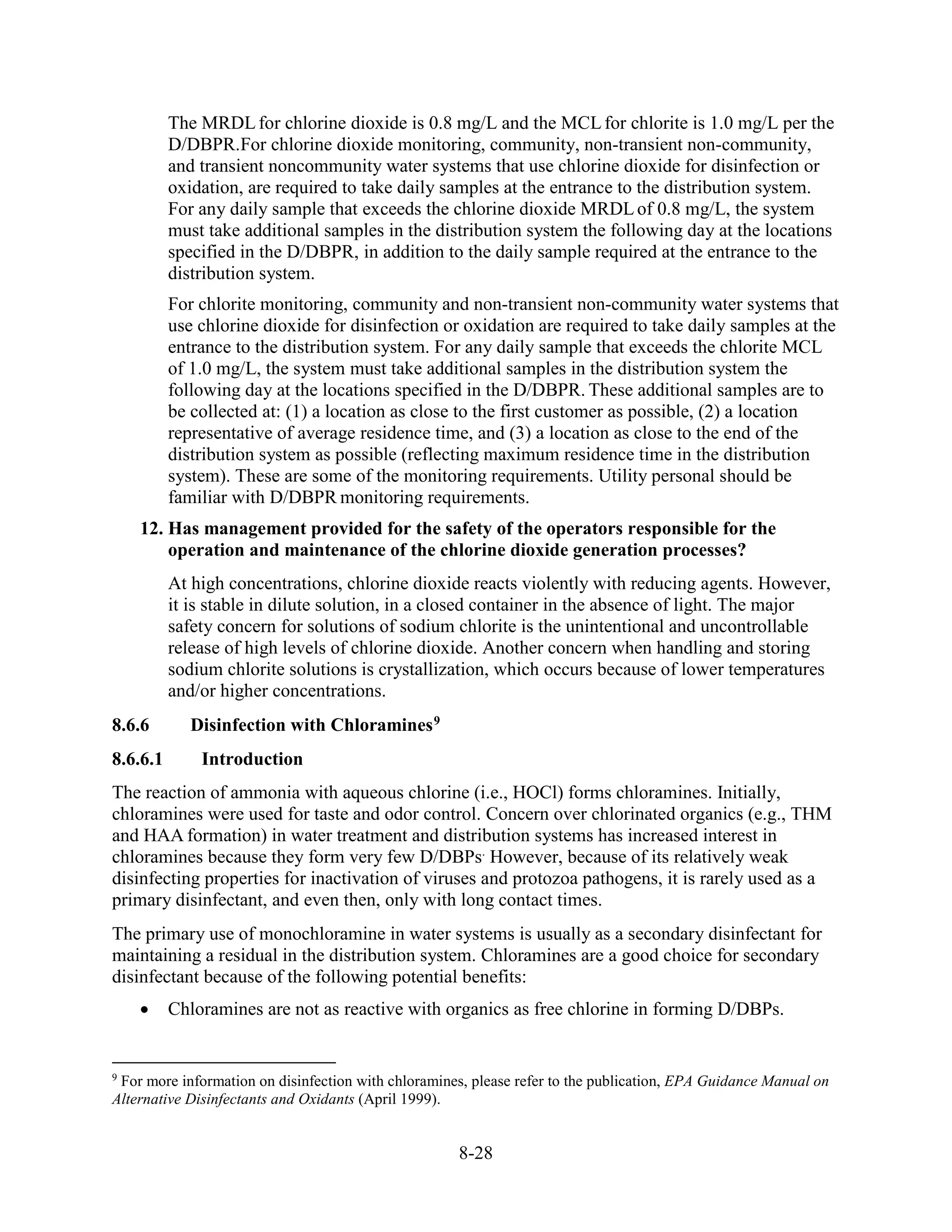 8-28
The MRDLfor chlorine dioxide is 0.8 mg/L and the MCLfor chlorite is 1.0 mg/L per the
D/DBPR.For chlorine dioxide monitoring, community, non-transient non-community,
and transient noncommunity water systems that use chlorine dioxide for disinfection or
oxidation, are required to take daily samples at the entrance to the distribution system.
For any daily sample that exceeds the chlorine dioxide MRDLof 0.8 mg/L, the system
must take additional samples in the distribution system the following day at the locations
specified in the D/DBPR, in addition to the daily sample required at the entrance to the
distribution system.
For chlorite monitoring, community and non-transient non-community water systems that
use chlorine dioxide for disinfection or oxidation are required to take daily samples at the
entrance to the distribution system. For any daily sample that exceeds the chlorite MCL
of 1.0 mg/L, the system must take additional samples in the distribution system the
following day at the locations specified in the D/DBPR. These additional samples are to
be collected at: (1) a location as close to the first customer as possible, (2) a location
representative of average residence time, and (3) a location as close to the end of the
distribution system as possible (reflecting maximum residence time in the distribution
system). These are some of the monitoring requirements. Utility personal should be
familiar with D/DBPR monitoring requirements.
12. Has management provided for the safety of the operators responsible for the
operation and maintenance of the chlorine dioxide generation processes?
At high concentrations, chlorine dioxide reacts violently with reducing agents. However,
it is stable in dilute solution, in a closed container in the absence of light. The major
safety concern for solutions of sodium chlorite is the unintentional and uncontrollable
release of high levels of chlorine dioxide. Another concern when handling and storing
sodium chlorite solutions is crystallization, which occurs because of lower temperatures
and/or higher concentrations.
8.6.6 Disinfection with Chloramines9
8.6.6.1 Introduction
The reaction of ammonia with aqueous chlorine (i.e., HOCl) forms chloramines. Initially,
chloramines were used for taste and odor control. Concern over chlorinated organics (e.g., THM
and HAA formation) in water treatment and distribution systems has increased interest in
chloramines because they form very few D/DBPs.
However, because of its relatively weak
disinfecting properties for inactivation of viruses and protozoa pathogens, it is rarely used as a
primary disinfectant, and even then, only with long contact times.
The primary use of monochloramine in water systems is usually as a secondary disinfectant for
maintaining a residual in the distribution system. Chloramines are a good choice for secondary
disinfectant because of the following potential benefits:
• Chloramines are not as reactive with organics as free chlorine in forming D/DBPs.
9
For more information on disinfection with chloramines, please refer to the publication, EPA Guidance Manual on
Alternative Disinfectants and Oxidants (April 1999).
 