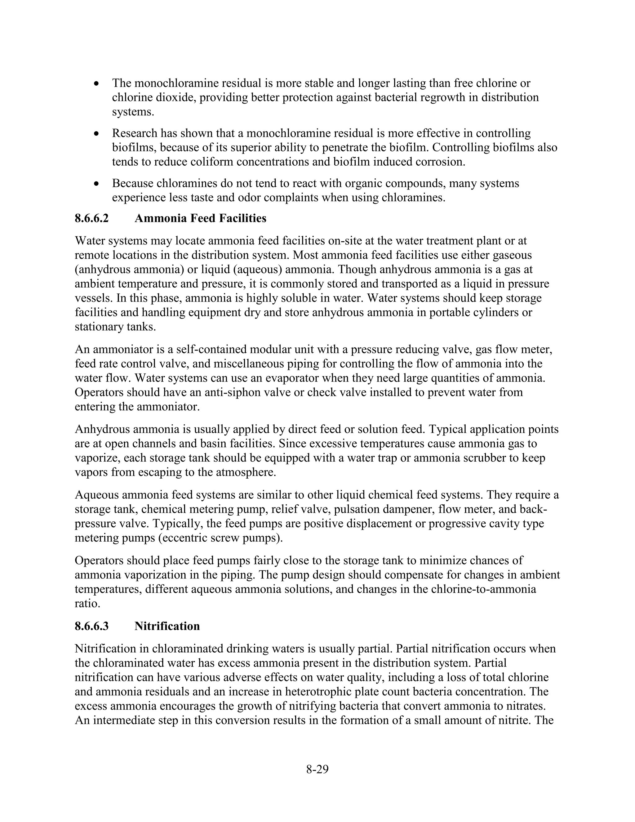8-29
• The monochloramine residual is more stable and longer lasting than free chlorine or
chlorine dioxide, providing better protection against bacterial regrowth in distribution
systems.
• Research has shown that a monochloramine residual is more effective in controlling
biofilms, because of its superior ability to penetrate the biofilm. Controlling biofilms also
tends to reduce coliform concentrations and biofilm induced corrosion.
• Because chloramines do not tend to react with organic compounds, many systems
experience less taste and odor complaints when using chloramines.
8.6.6.2 Ammonia Feed Facilities
Water systems may locate ammonia feed facilities on-site at the water treatment plant or at
remote locations in the distribution system. Most ammonia feed facilities use either gaseous
(anhydrous ammonia) or liquid (aqueous) ammonia. Though anhydrous ammonia is a gas at
ambient temperature and pressure, it is commonly stored and transported as a liquid in pressure
vessels. In this phase, ammonia is highly soluble in water. Water systems should keep storage
facilities and handling equipment dry and store anhydrous ammonia in portable cylinders or
stationary tanks.
An ammoniator is a self-contained modular unit with a pressure reducing valve, gas flow meter,
feed rate control valve, and miscellaneous piping for controlling the flow of ammonia into the
water flow. Water systems can use an evaporator when they need large quantities of ammonia.
Operators should have an anti-siphon valve or check valve installed to prevent water from
entering the ammoniator.
Anhydrous ammonia is usually applied by direct feed or solution feed. Typical application points
are at open channels and basin facilities. Since excessive temperatures cause ammonia gas to
vaporize, each storage tank should be equipped with a water trap or ammonia scrubber to keep
vapors from escaping to the atmosphere.
Aqueous ammonia feed systems are similar to other liquid chemical feed systems. They require a
storage tank, chemical metering pump, relief valve, pulsation dampener, flow meter, and back-
pressure valve. Typically, the feed pumps are positive displacement or progressive cavity type
metering pumps (eccentric screw pumps).
Operators should place feed pumps fairly close to the storage tank to minimize chances of
ammonia vaporization in the piping. The pump design should compensate for changes in ambient
temperatures, different aqueous ammonia solutions, and changes in the chlorine-to-ammonia
ratio.
8.6.6.3 Nitrification
Nitrification in chloraminated drinking waters is usually partial. Partial nitrification occurs when
the chloraminated water has excess ammonia present in the distribution system. Partial
nitrification can have various adverse effects on water quality, including a loss of total chlorine
and ammonia residuals and an increase in heterotrophic plate count bacteria concentration. The
excess ammonia encourages the growth of nitrifying bacteria that convert ammonia to nitrates.
An intermediate step in this conversion results in the formation of a small amount of nitrite. The
 