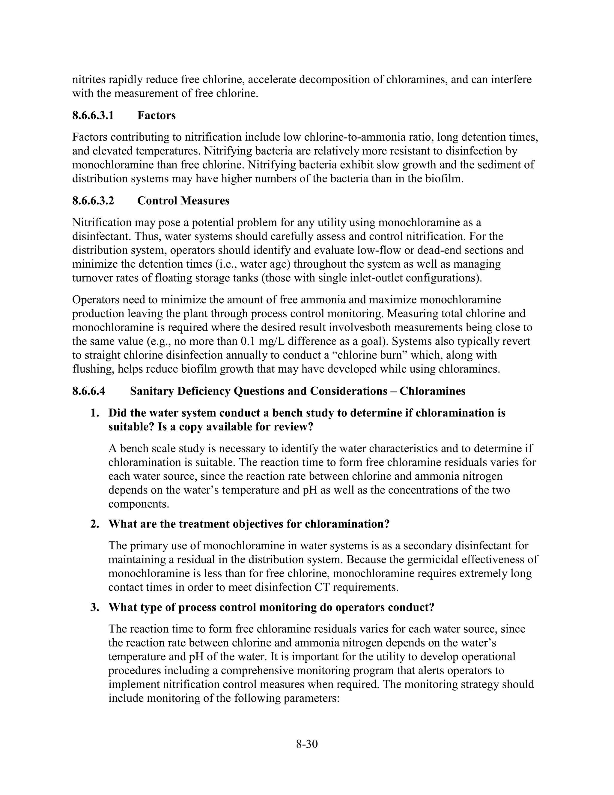 8-30
nitrites rapidly reduce free chlorine, accelerate decomposition of chloramines, and can interfere
with the measurement of free chlorine.
8.6.6.3.1 Factors
Factors contributing to nitrification include low chlorine-to-ammonia ratio, long detention times,
and elevated temperatures. Nitrifying bacteria are relatively more resistant to disinfection by
monochloramine than free chlorine. Nitrifying bacteria exhibit slow growth and the sediment of
distribution systems may have higher numbers of the bacteria than in the biofilm.
8.6.6.3.2 Control Measures
Nitrification may pose a potential problem for any utility using monochloramine as a
disinfectant. Thus, water systems should carefully assess and control nitrification. For the
distribution system, operators should identify and evaluate low-flow or dead-end sections and
minimize the detention times (i.e., water age) throughout the system as well as managing
turnover rates of floating storage tanks (those with single inlet-outlet configurations).
Operators need to minimize the amount of free ammonia and maximize monochloramine
production leaving the plant through process control monitoring. Measuring total chlorine and
monochloramine is required where the desired result involvesboth measurements being close to
the same value (e.g., no more than 0.1 mg/L difference as a goal). Systems also typically revert
to straight chlorine disinfection annually to conduct a “chlorine burn” which, along with
flushing, helps reduce biofilm growth that may have developed while using chloramines.
8.6.6.4 Sanitary Deficiency Questions and Considerations – Chloramines
1. Did the water system conduct a bench study to determine if chloramination is
suitable? Is a copy available for review?
A bench scale study is necessary to identify the water characteristics and to determine if
chloramination is suitable. The reaction time to form free chloramine residuals varies for
each water source, since the reaction rate between chlorine and ammonia nitrogen
depends on the water’s temperature and pH as well as the concentrations of the two
components.
2. What are the treatment objectives for chloramination?
The primary use of monochloramine in water systems is as a secondary disinfectant for
maintaining a residual in the distribution system. Because the germicidal effectiveness of
monochloramine is less than for free chlorine, monochloramine requires extremely long
contact times in order to meet disinfection CT requirements.
3. What type of process control monitoring do operators conduct?
The reaction time to form free chloramine residuals varies for each water source, since
the reaction rate between chlorine and ammonia nitrogen depends on the water’s
temperature and pH of the water. It is important for the utility to develop operational
procedures including a comprehensive monitoring program that alerts operators to
implement nitrification control measures when required. The monitoring strategy should
include monitoring of the following parameters:
 