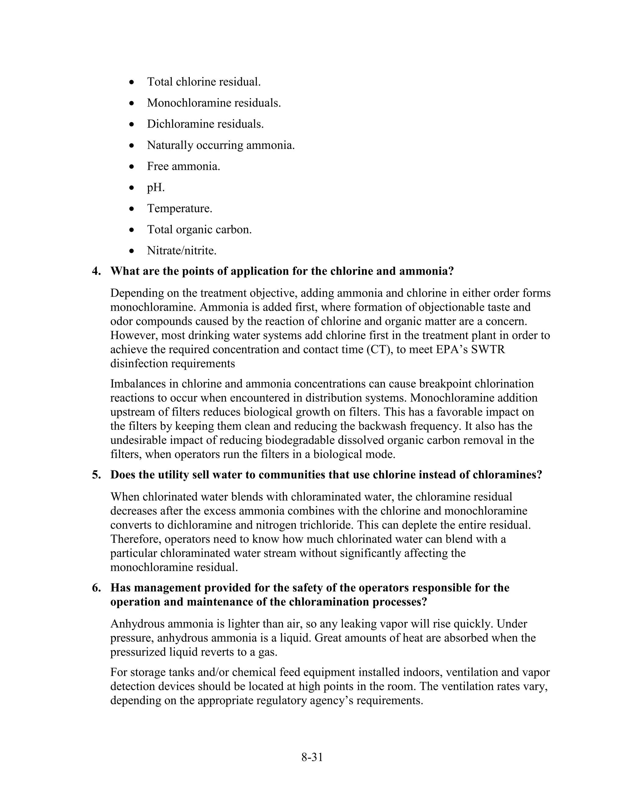 8-31
• Total chlorine residual.
• Monochloramine residuals.
• Dichloramine residuals.
• Naturally occurring ammonia.
• Free ammonia.
• pH.
• Temperature.
• Total organic carbon.
• Nitrate/nitrite.
4. What are the points of application for the chlorine and ammonia?
Depending on the treatment objective, adding ammonia and chlorine in either order forms
monochloramine. Ammonia is added first, where formation of objectionable taste and
odor compounds caused by the reaction of chlorine and organic matter are a concern.
However, most drinking water systems add chlorine first in the treatment plant in order to
achieve the required concentration and contact time (CT), to meet EPA’s SWTR
disinfection requirements
Imbalances in chlorine and ammonia concentrations can cause breakpoint chlorination
reactions to occur when encountered in distribution systems. Monochloramine addition
upstream of filters reduces biological growth on filters. This has a favorable impact on
the filters by keeping them clean and reducing the backwash frequency. It also has the
undesirable impact of reducing biodegradable dissolved organic carbon removal in the
filters, when operators run the filters in a biological mode.
5. Does the utility sell water to communities that use chlorine instead of chloramines?
When chlorinated water blends with chloraminated water, the chloramine residual
decreases after the excess ammonia combines with the chlorine and monochloramine
converts to dichloramine and nitrogen trichloride. This can deplete the entire residual.
Therefore, operators need to know how much chlorinated water can blend with a
particular chloraminated water stream without significantly affecting the
monochloramine residual.
6. Has management provided for the safety of the operators responsible for the
operation and maintenance of the chloramination processes?
Anhydrous ammonia is lighter than air, so any leaking vapor will rise quickly. Under
pressure, anhydrous ammonia is a liquid. Great amounts of heat are absorbed when the
pressurized liquid reverts to a gas.
For storage tanks and/or chemical feed equipment installed indoors, ventilation and vapor
detection devices should be located at high points in the room. The ventilation rates vary,
depending on the appropriate regulatory agency’s requirements.
 