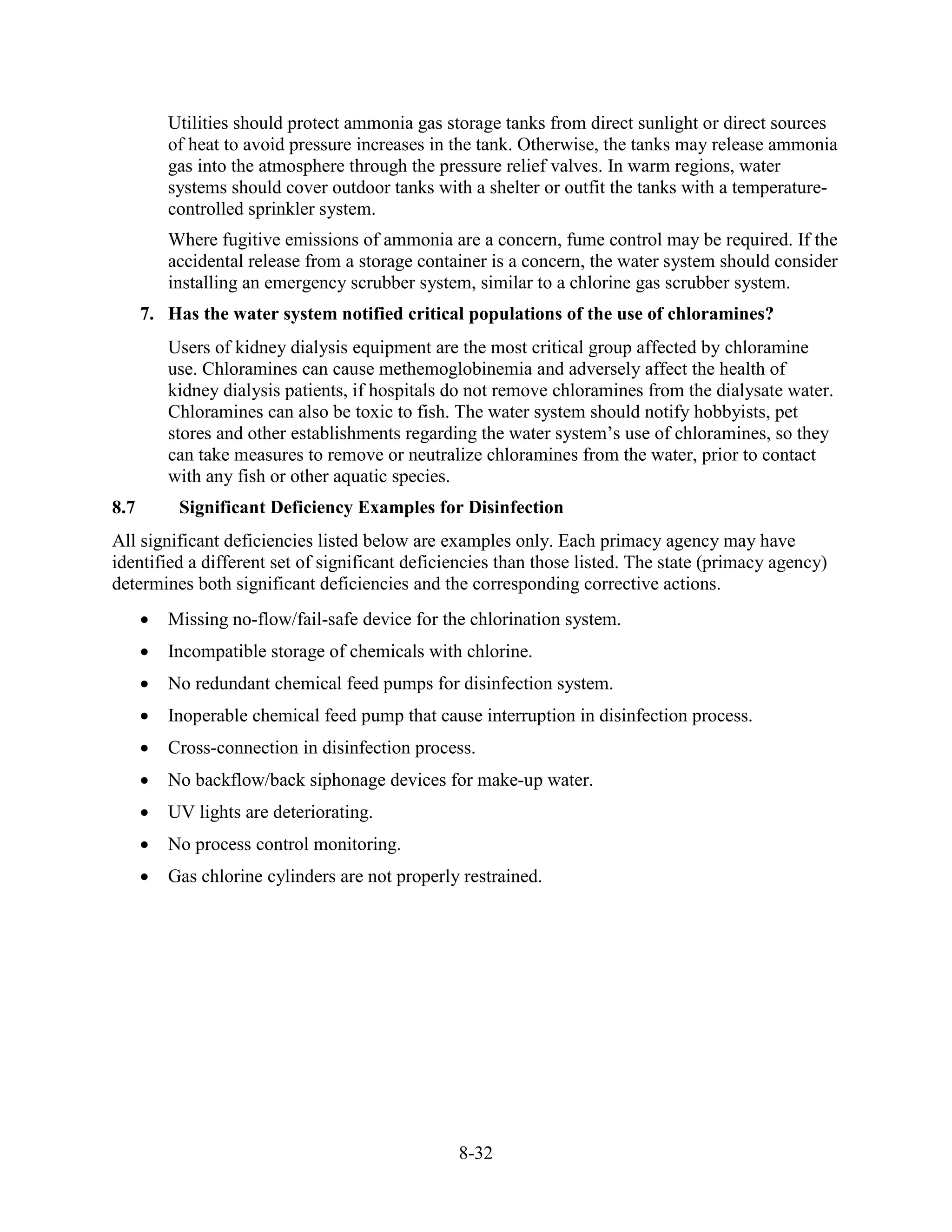 8-32
Utilities should protect ammonia gas storage tanks from direct sunlight or direct sources
of heat to avoid pressure increases in the tank. Otherwise, the tanks may release ammonia
gas into the atmosphere through the pressure relief valves. In warm regions, water
systems should cover outdoor tanks with a shelter or outfit the tanks with a temperature-
controlled sprinkler system.
Where fugitive emissions of ammonia are a concern, fume control may be required. If the
accidental release from a storage container is a concern, the water system should consider
installing an emergency scrubber system, similar to a chlorine gas scrubber system.
7. Has the water system notified critical populations of the use of chloramines?
Users of kidney dialysis equipment are the most critical group affected by chloramine
use. Chloramines can cause methemoglobinemia and adversely affect the health of
kidney dialysis patients, if hospitals do not remove chloramines from the dialysate water.
Chloramines can also be toxic to fish. The water system should notify hobbyists, pet
stores and other establishments regarding the water system’s use of chloramines, so they
can take measures to remove or neutralize chloramines from the water, prior to contact
with any fish or other aquatic species.
8.7 Significant Deficiency Examples for Disinfection
All significant deficiencies listed below are examples only. Each primacy agency may have
identified a different set of significant deficiencies than those listed. The state (primacy agency)
determines both significant deficiencies and the corresponding corrective actions.
• Missing no-flow/fail-safe device for the chlorination system.
• Incompatible storage of chemicals with chlorine.
• No redundant chemical feed pumps for disinfection system.
• Inoperable chemical feed pump that cause interruption in disinfection process.
• Cross-connection in disinfection process.
• No backflow/back siphonage devices for make-up water.
• UV lights are deteriorating.
• No process control monitoring.
• Gas chlorine cylinders are not properly restrained.
 