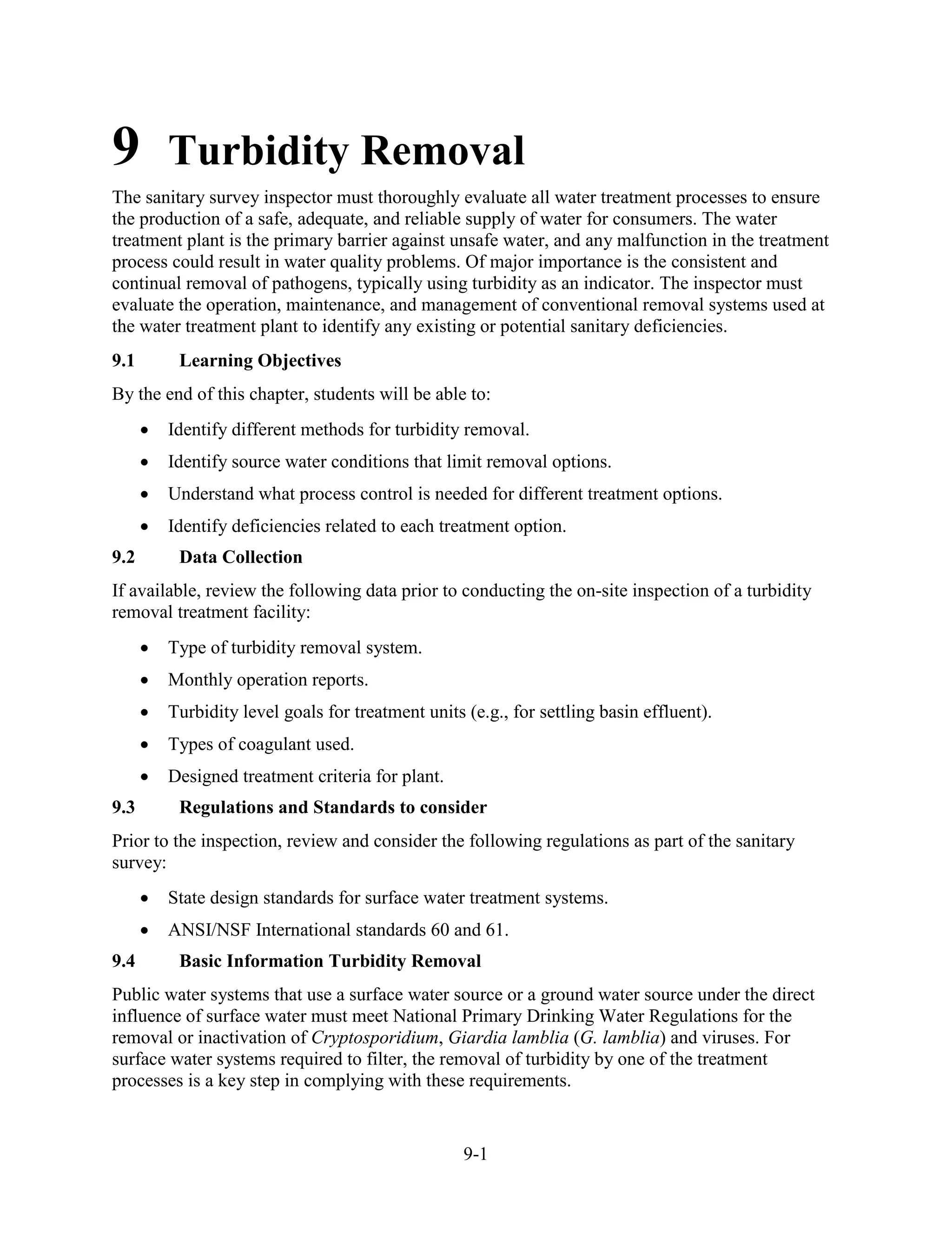 9-1
9 Turbidity Removal
The sanitary survey inspector must thoroughly evaluate all water treatment processes to ensure
the production of a safe, adequate, and reliable supply of water for consumers. The water
treatment plant is the primary barrier against unsafe water, and any malfunction in the treatment
process could result in water quality problems. Of major importance is the consistent and
continual removal of pathogens, typically using turbidity as an indicator. The inspector must
evaluate the operation, maintenance, and management of conventional removal systems used at
the water treatment plant to identify any existing or potential sanitary deficiencies.
9.1 Learning Objectives
By the end of this chapter, students will be able to:
• Identify different methods for turbidity removal.
• Identify source water conditions that limit removal options.
• Understand what process control is needed for different treatment options.
• Identify deficiencies related to each treatment option.
9.2 Data Collection
If available, review the following data prior to conducting the on-site inspection of a turbidity
removal treatment facility:
• Type of turbidity removal system.
• Monthly operation reports.
• Turbidity level goals for treatment units (e.g., for settling basin effluent).
• Types of coagulant used.
• Designed treatment criteria for plant.
9.3 Regulations and Standards to consider
Prior to the inspection, review and consider the following regulations as part of the sanitary
survey:
• State design standards for surface water treatment systems.
• ANSI/NSF International standards 60 and 61.
9.4 Basic Information Turbidity Removal
Public water systems that use a surface water source or a ground water source under the direct
influence of surface water must meet National Primary Drinking Water Regulations for the
removal or inactivation of Cryptosporidium, Giardia lamblia (G. lamblia) and viruses. For
surface water systems required to filter, the removal of turbidity by one of the treatment
processes is a key step in complying with these requirements.
 