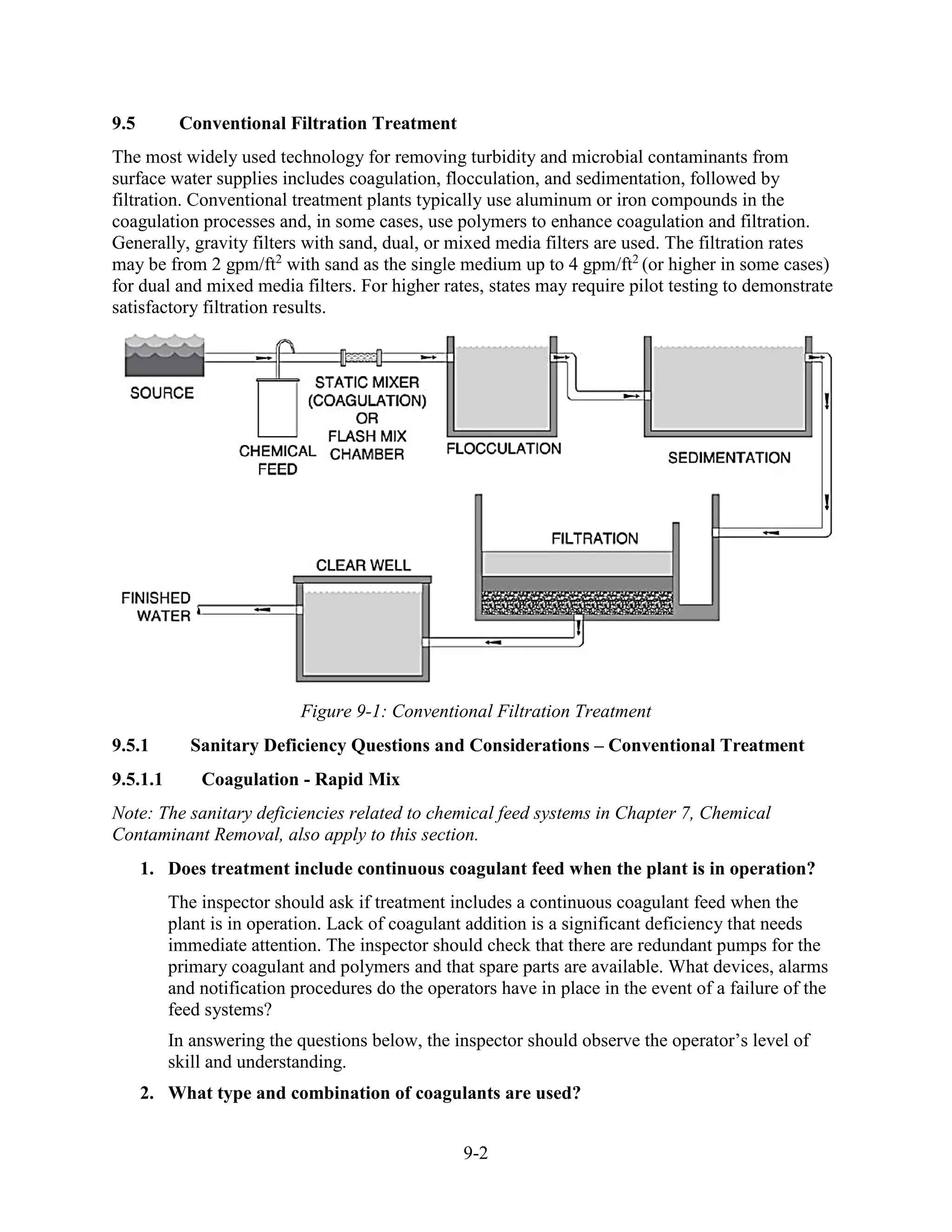 9-2
9.5 Conventional Filtration Treatment
The most widely used technology for removing turbidity and microbial contaminants from
surface water supplies includes coagulation, flocculation, and sedimentation, followed by
filtration. Conventional treatment plants typically use aluminum or iron compounds in the
coagulation processes and, in some cases, use polymers to enhance coagulation and filtration.
Generally, gravity filters with sand, dual, or mixed media filters are used. The filtration rates
may be from 2 gpm/ft2
with sand as the single medium up to 4 gpm/ft2
(or higher in some cases)
for dual and mixed media filters. For higher rates, states may require pilot testing to demonstrate
satisfactory filtration results.
Figure 9-1: Conventional Filtration Treatment
9.5.1 Sanitary Deficiency Questions and Considerations – Conventional Treatment
9.5.1.1 Coagulation - Rapid Mix
Note: The sanitary deficiencies related to chemical feed systems in Chapter 7, Chemical
Contaminant Removal, also apply to this section.
1. Does treatment include continuous coagulant feed when the plant is in operation?
The inspector should ask if treatment includes a continuous coagulant feed when the
plant is in operation. Lack of coagulant addition is a significant deficiency that needs
immediate attention. The inspector should check that there are redundant pumps for the
primary coagulant and polymers and that spare parts are available. What devices, alarms
and notification procedures do the operators have in place in the event of a failure of the
feed systems?
In answering the questions below, the inspector should observe the operator’s level of
skill and understanding.
2. What type and combination of coagulants are used?
 