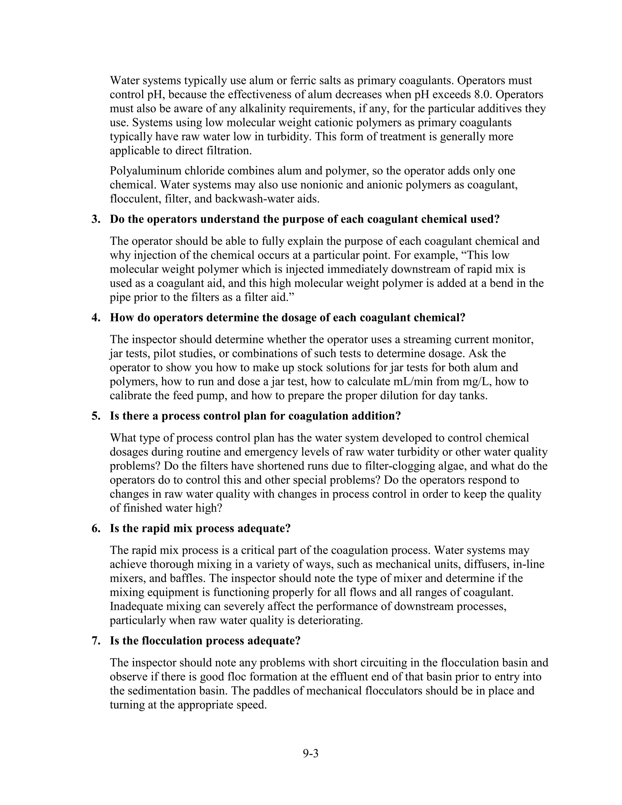 9-3
Water systems typically use alum or ferric salts as primary coagulants. Operators must
control pH, because the effectiveness of alum decreases when pH exceeds 8.0. Operators
must also be aware of any alkalinity requirements, if any, for the particular additives they
use. Systems using low molecular weight cationic polymers as primary coagulants
typically have raw water low in turbidity. This form of treatment is generally more
applicable to direct filtration.
Polyaluminum chloride combines alum and polymer, so the operator adds only one
chemical. Water systems may also use nonionic and anionic polymers as coagulant,
flocculent, filter, and backwash-water aids.
3. Do the operators understand the purpose of each coagulant chemical used?
The operator should be able to fully explain the purpose of each coagulant chemical and
why injection of the chemical occurs at a particular point. For example, “This low
molecular weight polymer which is injected immediately downstream of rapid mix is
used as a coagulant aid, and this high molecular weight polymer is added at a bend in the
pipe prior to the filters as a filter aid.”
4. How do operators determine the dosage of each coagulant chemical?
The inspector should determine whether the operator uses a streaming current monitor,
jar tests, pilot studies, or combinations of such tests to determine dosage. Ask the
operator to show you how to make up stock solutions for jar tests for both alum and
polymers, how to run and dose a jar test, how to calculate mL/min from mg/L, how to
calibrate the feed pump, and how to prepare the proper dilution for day tanks.
5. Is there a process control plan for coagulation addition?
What type of process control plan has the water system developed to control chemical
dosages during routine and emergency levels of raw water turbidity or other water quality
problems? Do the filters have shortened runs due to filter-clogging algae, and what do the
operators do to control this and other special problems? Do the operators respond to
changes in raw water quality with changes in process control in order to keep the quality
of finished water high?
6. Is the rapid mix process adequate?
The rapid mix process is a critical part of the coagulation process. Water systems may
achieve thorough mixing in a variety of ways, such as mechanical units, diffusers, in-line
mixers, and baffles. The inspector should note the type of mixer and determine if the
mixing equipment is functioning properly for all flows and all ranges of coagulant.
Inadequate mixing can severely affect the performance of downstream processes,
particularly when raw water quality is deteriorating.
7. Is the flocculation process adequate?
The inspector should note any problems with short circuiting in the flocculation basin and
observe if there is good floc formation at the effluent end of that basin prior to entry into
the sedimentation basin. The paddles of mechanical flocculators should be in place and
turning at the appropriate speed.
 