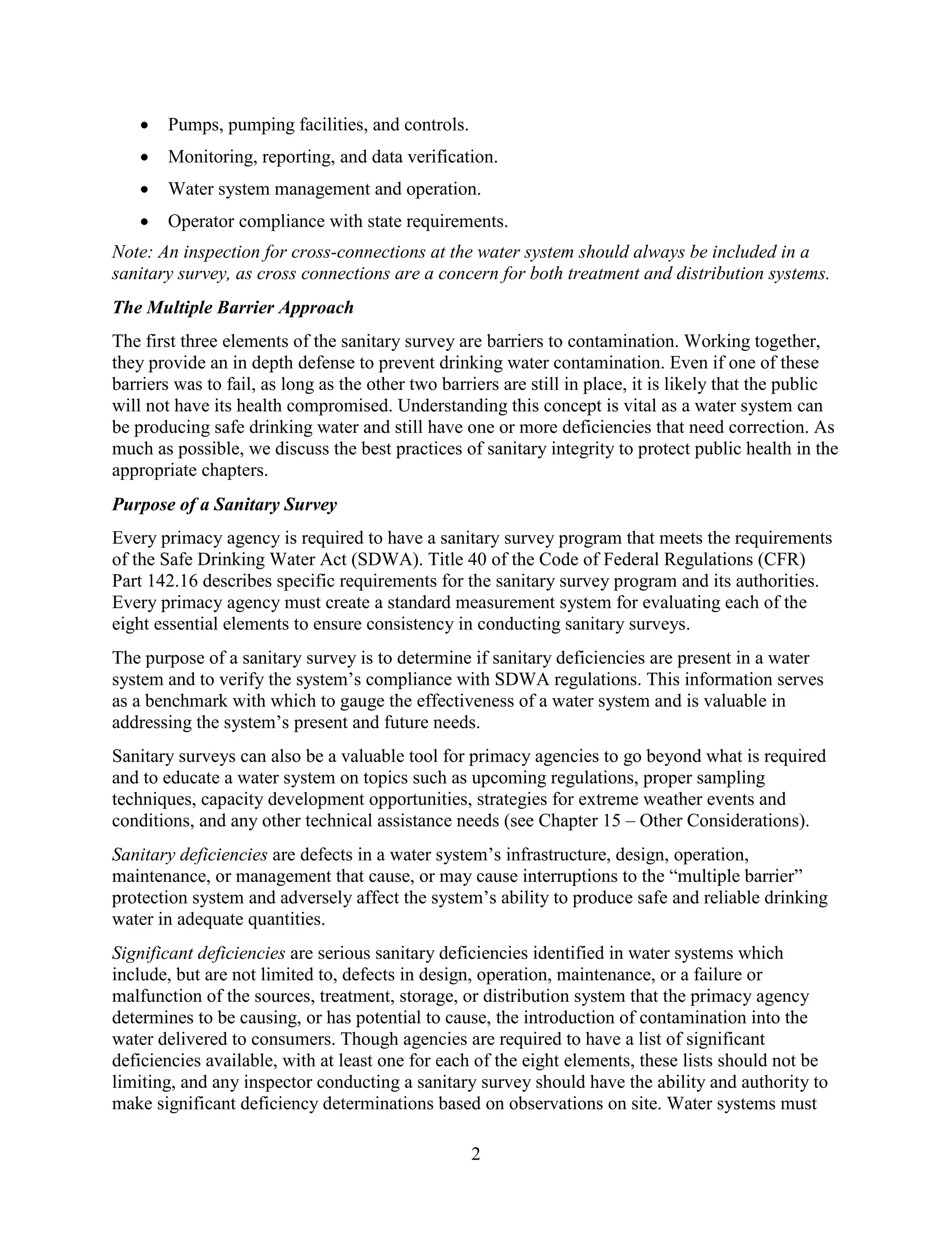 2
• Pumps, pumping facilities, and controls.
• Monitoring, reporting, and data verification.
• Water system management and operation.
• Operator compliance with state requirements.
Note: An inspection for cross-connections at the water system should always be included in a
sanitary survey, as cross connections are a concern for both treatment and distribution systems.
The Multiple Barrier Approach
The first three elements of the sanitary survey are barriers to contamination. Working together,
they provide an in depth defense to prevent drinking water contamination. Even if one of these
barriers was to fail, as long as the other two barriers are still in place, it is likely that the public
will not have its health compromised. Understanding this concept is vital as a water system can
be producing safe drinking water and still have one or more deficiencies that need correction. As
much as possible, we discuss the best practices of sanitary integrity to protect public health in the
appropriate chapters.
Purpose of a Sanitary Survey
Every primacy agency is required to have a sanitary survey program that meets the requirements
of the Safe Drinking Water Act (SDWA). Title 40 of the Code of Federal Regulations (CFR)
Part 142.16 describes specific requirements for the sanitary survey program and its authorities.
Every primacy agency must create a standard measurement system for evaluating each of the
eight essential elements to ensure consistency in conducting sanitary surveys.
The purpose of a sanitary survey is to determine if sanitary deficiencies are present in a water
system and to verify the system’s compliance with SDWA regulations. This information serves
as a benchmark with which to gauge the effectiveness of a water system and is valuable in
addressing the system’s present and future needs.
Sanitary surveys can also be a valuable tool for primacy agencies to go beyond what is required
and to educate a water system on topics such as upcoming regulations, proper sampling
techniques, capacity development opportunities, strategies for extreme weather events and
conditions, and any other technical assistance needs (see Chapter 15 – Other Considerations).
Sanitary deficiencies are defects in a water system’s infrastructure, design, operation,
maintenance, or management that cause, or may cause interruptions to the “multiple barrier”
protection system and adversely affect the system’s ability to produce safe and reliable drinking
water in adequate quantities.
Significant deficiencies are serious sanitary deficiencies identified in water systems which
include, but are not limited to, defects in design, operation, maintenance, or a failure or
malfunction of the sources, treatment, storage, or distribution system that the primacy agency
determines to be causing, or has potential to cause, the introduction of contamination into the
water delivered to consumers. Though agencies are required to have a list of significant
deficiencies available, with at least one for each of the eight elements, these lists should not be
limiting, and any inspector conducting a sanitary survey should have the ability and authority to
make significant deficiency determinations based on observations on site. Water systems must
 