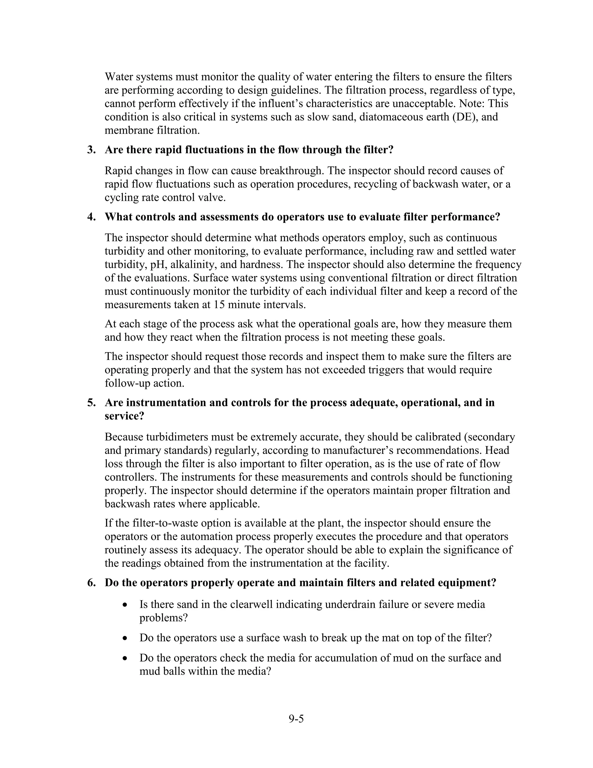 9-5
Water systems must monitor the quality of water entering the filters to ensure the filters
are performing according to design guidelines. The filtration process, regardless of type,
cannot perform effectively if the influent’s characteristics are unacceptable. Note: This
condition is also critical in systems such as slow sand, diatomaceous earth (DE), and
membrane filtration.
3. Are there rapid fluctuations in the flow through the filter?
Rapid changes in flow can cause breakthrough. The inspector should record causes of
rapid flow fluctuations such as operation procedures, recycling of backwash water, or a
cycling rate control valve.
4. What controls and assessments do operators use to evaluate filter performance?
The inspector should determine what methods operators employ, such as continuous
turbidity and other monitoring, to evaluate performance, including raw and settled water
turbidity, pH, alkalinity, and hardness. The inspector should also determine the frequency
of the evaluations. Surface water systems using conventional filtration or direct filtration
must continuously monitor the turbidity of each individual filter and keep a record of the
measurements taken at 15 minute intervals.
At each stage of the process ask what the operational goals are, how they measure them
and how they react when the filtration process is not meeting these goals.
The inspector should request those records and inspect them to make sure the filters are
operating properly and that the system has not exceeded triggers that would require
follow-up action.
5. Are instrumentation and controls for the process adequate, operational, and in
service?
Because turbidimeters must be extremely accurate, they should be calibrated (secondary
and primary standards) regularly, according to manufacturer’s recommendations. Head
loss through the filter is also important to filter operation, as is the use of rate of flow
controllers. The instruments for these measurements and controls should be functioning
properly. The inspector should determine if the operators maintain proper filtration and
backwash rates where applicable.
If the filter-to­waste option is available at the plant, the inspector should ensure the
operators or the automation process properly executes the procedure and that operators
routinely assess its adequacy. The operator should be able to explain the significance of
the readings obtained from the instrumentation at the facility.
6. Do the operators properly operate and maintain filters and related equipment?
• Is there sand in the clearwell indicating underdrain failure or severe media
problems?
• Do the operators use a surface wash to break up the mat on top of the filter?
• Do the operators check the media for accumulation of mud on the surface and
mud balls within the media?
 
