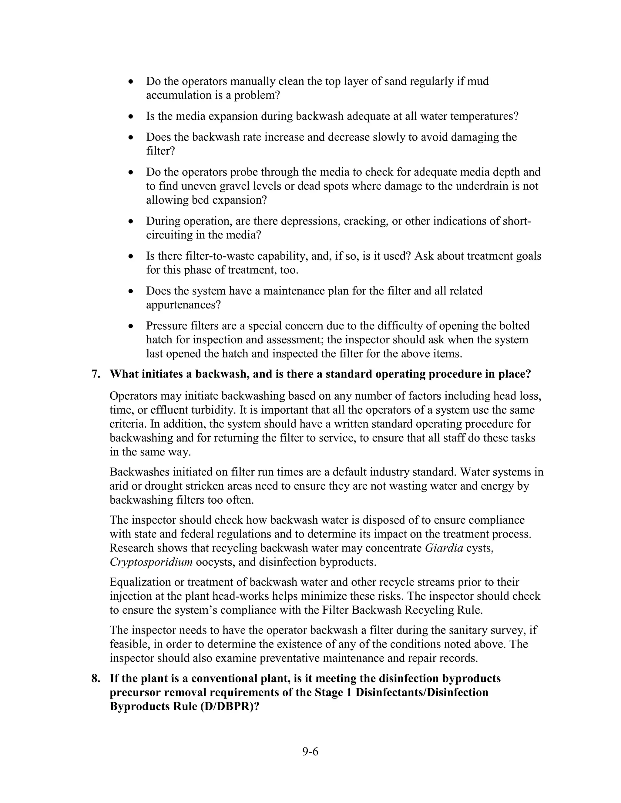 9-6
• Do the operators manually clean the top layer of sand regularly if mud
accumulation is a problem?
• Is the media expansion during backwash adequate at all water temperatures?
• Does the backwash rate increase and decrease slowly to avoid damaging the
filter?
• Do the operators probe through the media to check for adequate media depth and
to find uneven gravel levels or dead spots where damage to the underdrain is not
allowing bed expansion?
• During operation, are there depressions, cracking, or other indications of short-
circuiting in the media?
• Is there filter-to­waste capability, and, if so, is it used? Ask about treatment goals
for this phase of treatment, too.
• Does the system have a maintenance plan for the filter and all related
appurtenances?
• Pressure filters are a special concern due to the difficulty of opening the bolted
hatch for inspection and assessment; the inspector should ask when the system
last opened the hatch and inspected the filter for the above items.
7. What initiates a backwash, and is there a standard operating procedure in place?
Operators may initiate backwashing based on any number of factors including head loss,
time, or effluent turbidity. It is important that all the operators of a system use the same
criteria. In addition, the system should have a written standard operating procedure for
backwashing and for returning the filter to service, to ensure that all staff do these tasks
in the same way.
Backwashes initiated on filter run times are a default industry standard. Water systems in
arid or drought stricken areas need to ensure they are not wasting water and energy by
backwashing filters too often.
The inspector should check how backwash water is disposed of to ensure compliance
with state and federal regulations and to determine its impact on the treatment process.
Research shows that recycling backwash water may concentrate Giardia cysts,
Cryptosporidium oocysts, and disinfection byproducts.
Equalization or treatment of backwash water and other recycle streams prior to their
injection at the plant head-works helps minimize these risks. The inspector should check
to ensure the system’s compliance with the Filter Backwash Recycling Rule.
The inspector needs to have the operator backwash a filter during the sanitary survey, if
feasible, in order to determine the existence of any of the conditions noted above. The
inspector should also examine preventative maintenance and repair records.
8. If the plant is a conventional plant, is it meeting the disinfection byproducts
precursor removal requirements of the Stage 1 Disinfectants/Disinfection
Byproducts Rule (D/DBPR)?
 