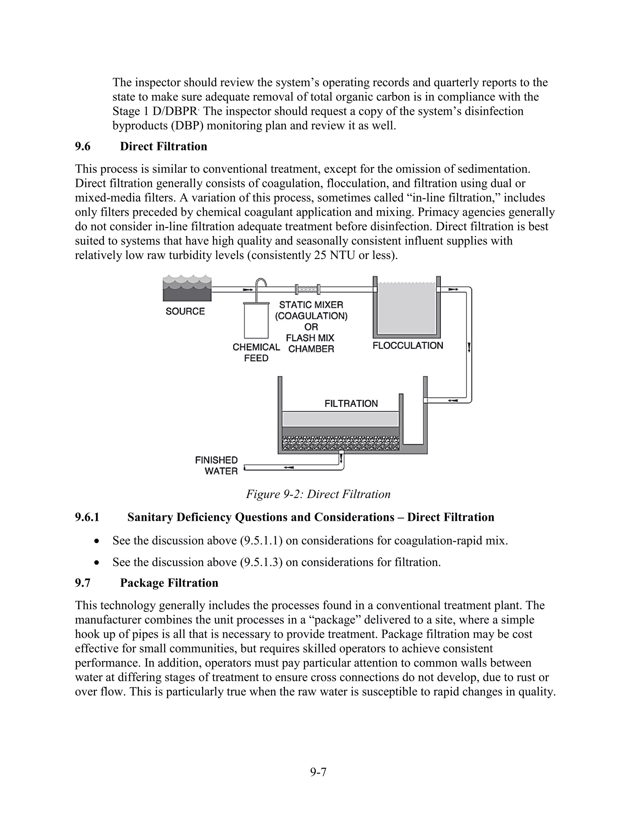 9-7
The inspector should review the system’s operating records and quarterly reports to the
state to make sure adequate removal of total organic carbon is in compliance with the
Stage 1 D/DBPR.
The inspector should request a copy of the system’s disinfection
byproducts (DBP) monitoring plan and review it as well.
9.6 Direct Filtration
This process is similar to conventional treatment, except for the omission of sedimentation.
Direct filtration generally consists of coagulation, flocculation, and filtration using dual or
mixed-media filters. A variation of this process, sometimes called “in-line filtration,” includes
only filters preceded by chemical coagulant application and mixing. Primacy agencies generally
do not consider in-line filtration adequate treatment before disinfection. Direct filtration is best
suited to systems that have high quality and seasonally consistent influent supplies with
relatively low raw turbidity levels (consistently 25 NTU or less).
Figure 9-2: Direct Filtration
9.6.1 Sanitary Deficiency Questions and Considerations – Direct Filtration
• See the discussion above (9.5.1.1) on considerations for coagulation-rapid mix.
• See the discussion above (9.5.1.3) on considerations for filtration.
9.7 Package Filtration
This technology generally includes the processes found in a conventional treatment plant. The
manufacturer combines the unit processes in a “package” delivered to a site, where a simple
hook up of pipes is all that is necessary to provide treatment. Package filtration may be cost
effective for small communities, but requires skilled operators to achieve consistent
performance. In addition, operators must pay particular attention to common walls between
water at differing stages of treatment to ensure cross connections do not develop, due to rust or
over flow. This is particularly true when the raw water is susceptible to rapid changes in quality.
 
