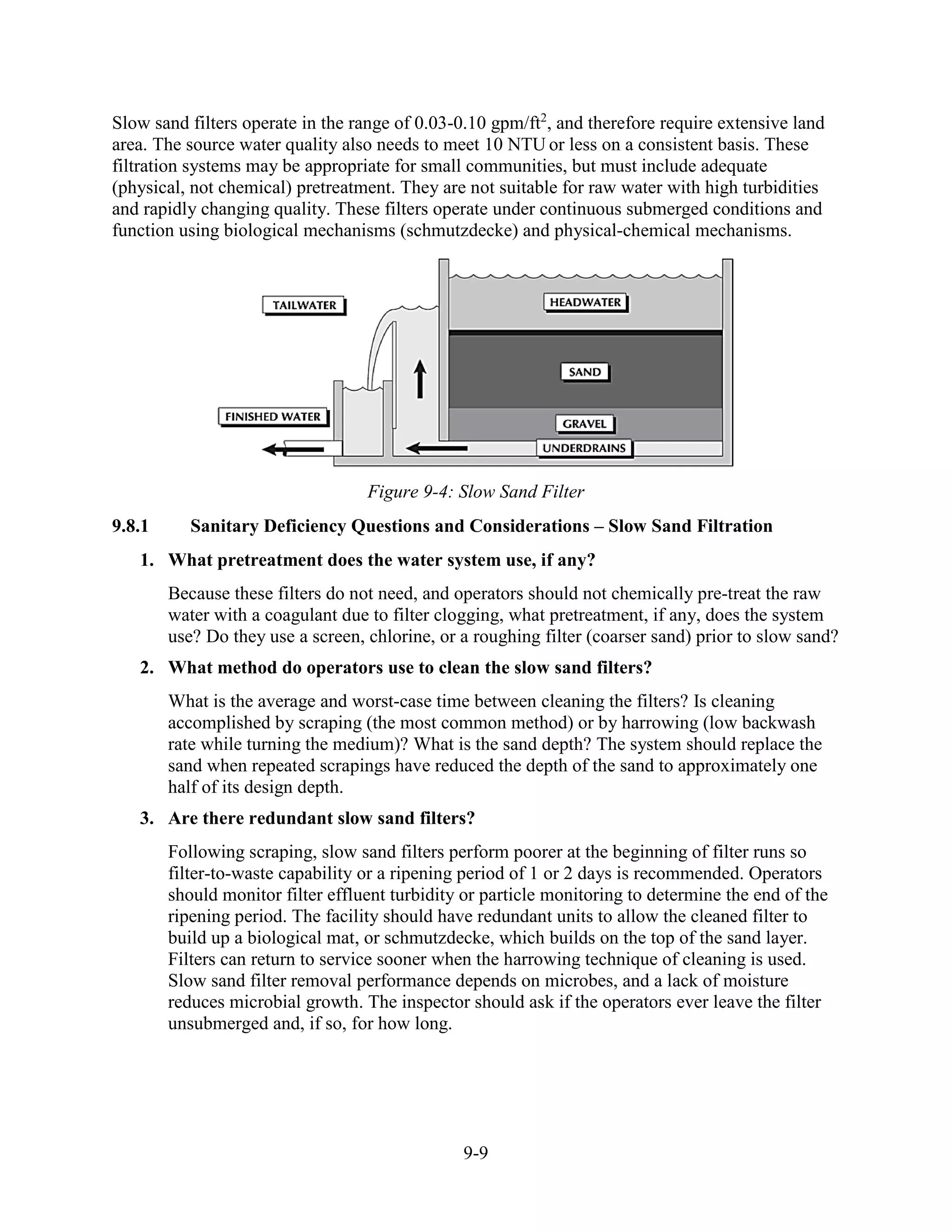 9-9
Slow sand filters operate in the range of 0.03-0.10 gpm/ft2
, and therefore require extensive land
area. The source water quality also needs to meet 10 NTU or less on a consistent basis. These
filtration systems may be appropriate for small communities, but must include adequate
(physical, not chemical) pretreatment. They are not suitable for raw water with high turbidities
and rapidly changing quality. These filters operate under continuous submerged conditions and
function using biological mechanisms (schmutzdecke) and physical-chemical mechanisms.
Figure 9-4: Slow Sand Filter
9.8.1 Sanitary Deficiency Questions and Considerations – Slow Sand Filtration
1. What pretreatment does the water system use, if any?
Because these filters do not need, and operators should not chemically pre-treat the raw
water with a coagulant due to filter clogging, what pretreatment, if any, does the system
use? Do they use a screen, chlorine, or a roughing filter (coarser sand) prior to slow sand?
2. What method do operators use to clean the slow sand filters?
What is the average and worst-case time between cleaning the filters? Is cleaning
accomplished by scraping (the most common method) or by harrowing (low backwash
rate while turning the medium)? What is the sand depth? The system should replace the
sand when repeated scrapings have reduced the depth of the sand to approximately one
half of its design depth.
3. Are there redundant slow sand filters?
Following scraping, slow sand filters perform poorer at the beginning of filter runs so
filter-to-waste capability or a ripening period of 1 or 2 days is recommended. Operators
should monitor filter effluent turbidity or particle monitoring to determine the end of the
ripening period. The facility should have redundant units to allow the cleaned filter to
build up a biological mat, or schmutzdecke, which builds on the top of the sand layer.
Filters can return to service sooner when the harrowing technique of cleaning is used.
Slow sand filter removal performance depends on microbes, and a lack of moisture
reduces microbial growth. The inspector should ask if the operators ever leave the filter
unsubmerged and, if so, for how long.
 