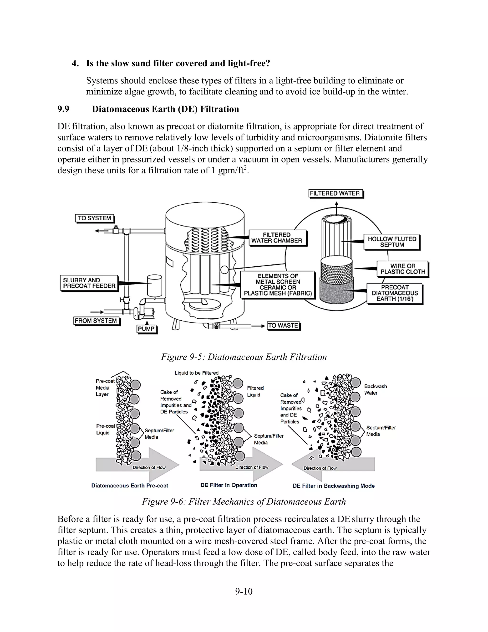 9-10
4. Is the slow sand filter covered and light-free?
Systems should enclose these types of filters in a light-free building to eliminate or
minimize algae growth, to facilitate cleaning and to avoid ice build-up in the winter.
9.9 Diatomaceous Earth (DE) Filtration
DE filtration, also known as precoat or diatomite filtration, is appropriate for direct treatment of
surface waters to remove relatively low levels of turbidity and microorganisms. Diatomite filters
consist of a layer of DE (about 1/8-inch thick) supported on a septum or filter element and
operate either in pressurized vessels or under a vacuum in open vessels. Manufacturers generally
design these units for a filtration rate of 1 gpm/ft2
.
Figure 9-5: Diatomaceous Earth Filtration
Figure 9-6: Filter Mechanics of Diatomaceous Earth
Before a filter is ready for use, a pre-coat filtration process recirculates a DE slurry through the
filter septum. This creates a thin, protective layer of diatomaceous earth. The septum is typically
plastic or metal cloth mounted on a wire mesh-covered steel frame. After the pre-coat forms, the
filter is ready for use. Operators must feed a low dose of DE, called body feed, into the raw water
to help reduce the rate of head-loss through the filter. The pre-coat surface separates the
 