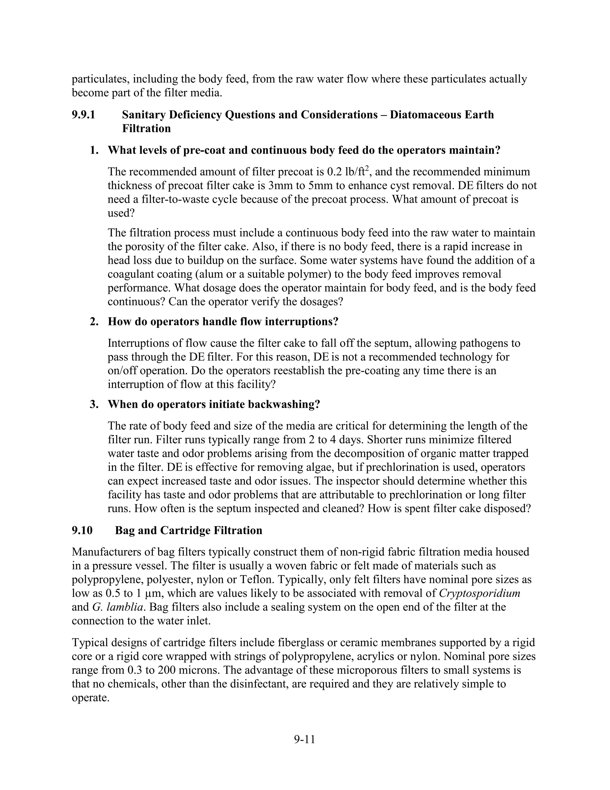9-11
particulates, including the body feed, from the raw water flow where these particulates actually
become part of the filter media.
9.9.1 Sanitary Deficiency Questions and Considerations – Diatomaceous Earth
Filtration
1. What levels of pre-coat and continuous body feed do the operators maintain?
The recommended amount of filter precoat is 0.2 lb/ft2
, and the recommended minimum
thickness of precoat filter cake is 3mm to 5mm to enhance cyst removal. DE filters do not
need a filter-to­waste cycle because of the precoat process. What amount of precoat is
used?
The filtration process must include a continuous body feed into the raw water to maintain
the porosity of the filter cake. Also, if there is no body feed, there is a rapid increase in
head loss due to buildup on the surface. Some water systems have found the addition of a
coagulant coating (alum or a suitable polymer) to the body feed improves removal
performance. What dosage does the operator maintain for body feed, and is the body feed
continuous? Can the operator verify the dosages?
2. How do operators handle flow interruptions?
Interruptions of flow cause the filter cake to fall off the septum, allowing pathogens to
pass through the DE filter. For this reason, DE is not a recommended technology for
on/off operation. Do the operators reestablish the pre-coating any time there is an
interruption of flow at this facility?
3. When do operators initiate backwashing?
The rate of body feed and size of the media are critical for determining the length of the
filter run. Filter runs typically range from 2 to 4 days. Shorter runs minimize filtered
water taste and odor problems arising from the decomposition of organic matter trapped
in the filter. DE is effective for removing algae, but if prechlorination is used, operators
can expect increased taste and odor issues. The inspector should determine whether this
facility has taste and odor problems that are attributable to prechlorination or long filter
runs. How often is the septum inspected and cleaned? How is spent filter cake disposed?
9.10 Bag and Cartridge Filtration
Manufacturers of bag filters typically construct them of non-rigid fabric filtration media housed
in a pressure vessel. The filter is usually a woven fabric or felt made of materials such as
polypropylene, polyester, nylon or Teflon. Typically, only felt filters have nominal pore sizes as
low as 0.5 to 1 µm, which are values likely to be associated with removal of Cryptosporidium
and G. lamblia. Bag filters also include a sealing system on the open end of the filter at the
connection to the water inlet.
Typical designs of cartridge filters include fiberglass or ceramic membranes supported by a rigid
core or a rigid core wrapped with strings of polypropylene, acrylics or nylon. Nominal pore sizes
range from 0.3 to 200 microns. The advantage of these microporous filters to small systems is
that no chemicals, other than the disinfectant, are required and they are relatively simple to
operate.
 