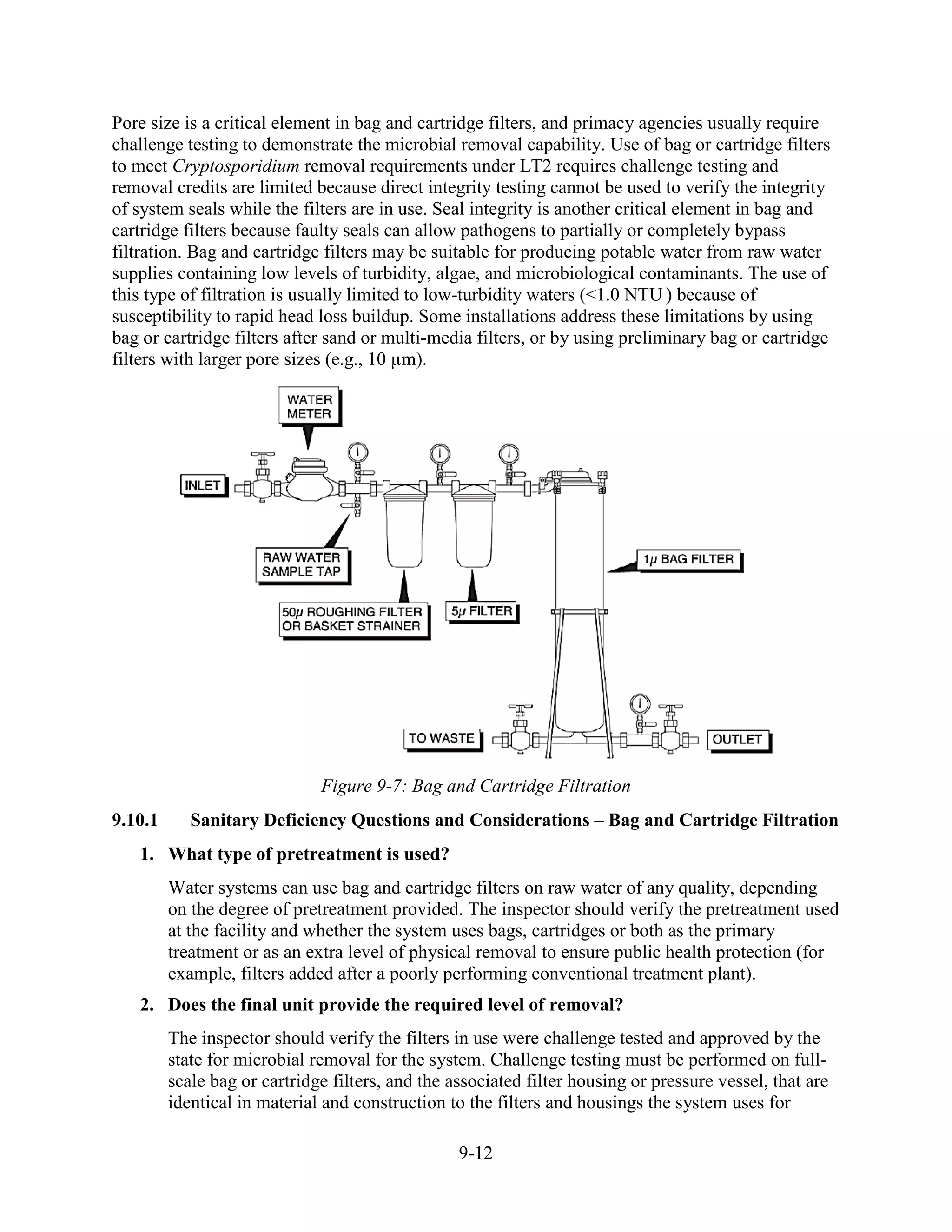 9-12
Pore size is a critical element in bag and cartridge filters, and primacy agencies usually require
challenge testing to demonstrate the microbial removal capability. Use of bag or cartridge filters
to meet Cryptosporidium removal requirements under LT2 requires challenge testing and
removal credits are limited because direct integrity testing cannot be used to verify the integrity
of system seals while the filters are in use. Seal integrity is another critical element in bag and
cartridge filters because faulty seals can allow pathogens to partially or completely bypass
filtration. Bag and cartridge filters may be suitable for producing potable water from raw water
supplies containing low levels of turbidity, algae, and microbiological contaminants. The use of
this type of filtration is usually limited to low-turbidity waters (<1.0 NTU ) because of
susceptibility to rapid head loss buildup. Some installations address these limitations by using
bag or cartridge filters after sand or multi-media filters, or by using preliminary bag or cartridge
filters with larger pore sizes (e.g., 10 µm).
Figure 9-7: Bag and Cartridge Filtration
9.10.1 Sanitary Deficiency Questions and Considerations – Bag and Cartridge Filtration
1. What type of pretreatment is used?
Water systems can use bag and cartridge filters on raw water of any quality, depending
on the degree of pretreatment provided. The inspector should verify the pretreatment used
at the facility and whether the system uses bags, cartridges or both as the primary
treatment or as an extra level of physical removal to ensure public health protection (for
example, filters added after a poorly performing conventional treatment plant).
2. Does the final unit provide the required level of removal?
The inspector should verify the filters in use were challenge tested and approved by the
state for microbial removal for the system. Challenge testing must be performed on full-
scale bag or cartridge filters, and the associated filter housing or pressure vessel, that are
identical in material and construction to the filters and housings the system uses for
 