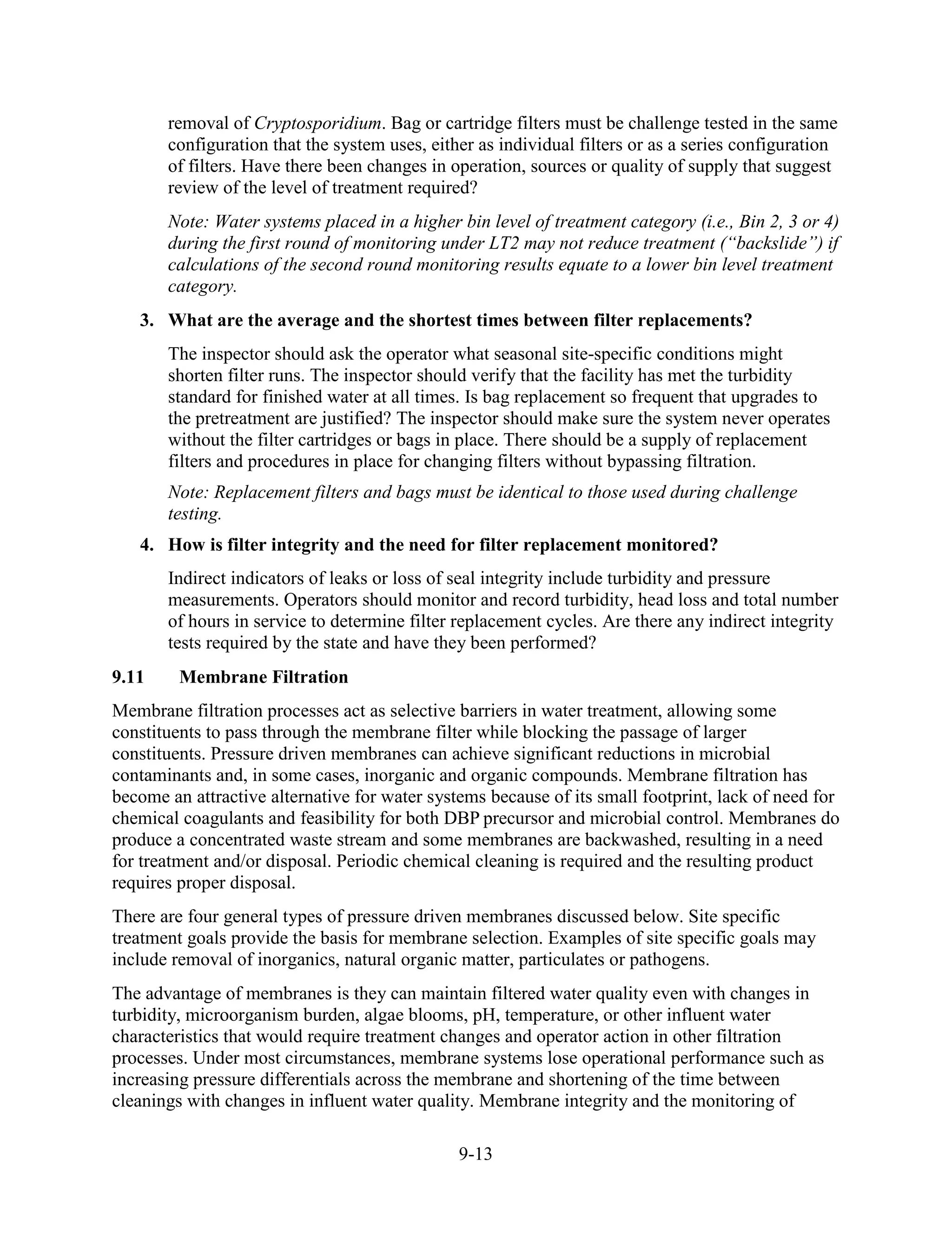9-13
removal of Cryptosporidium. Bag or cartridge filters must be challenge tested in the same
configuration that the system uses, either as individual filters or as a series configuration
of filters. Have there been changes in operation, sources or quality of supply that suggest
review of the level of treatment required?
Note: Water systems placed in a higher bin level of treatment category (i.e., Bin 2, 3 or 4)
during the first round of monitoring under LT2 may not reduce treatment (“backslide”) if
calculations of the second round monitoring results equate to a lower bin level treatment
category.
3. What are the average and the shortest times between filter replacements?
The inspector should ask the operator what seasonal site-specific conditions might
shorten filter runs. The inspector should verify that the facility has met the turbidity
standard for finished water at all times. Is bag replacement so frequent that upgrades to
the pretreatment are justified? The inspector should make sure the system never operates
without the filter cartridges or bags in place. There should be a supply of replacement
filters and procedures in place for changing filters without bypassing filtration.
Note: Replacement filters and bags must be identical to those used during challenge
testing.
4. How is filter integrity and the need for filter replacement monitored?
Indirect indicators of leaks or loss of seal integrity include turbidity and pressure
measurements. Operators should monitor and record turbidity, head loss and total number
of hours in service to determine filter replacement cycles. Are there any indirect integrity
tests required by the state and have they been performed?
9.11 Membrane Filtration
Membrane filtration processes act as selective barriers in water treatment, allowing some
constituents to pass through the membrane filter while blocking the passage of larger
constituents. Pressure driven membranes can achieve significant reductions in microbial
contaminants and, in some cases, inorganic and organic compounds. Membrane filtration has
become an attractive alternative for water systems because of its small footprint, lack of need for
chemical coagulants and feasibility for both DBP precursor and microbial control. Membranes do
produce a concentrated waste stream and some membranes are backwashed, resulting in a need
for treatment and/or disposal. Periodic chemical cleaning is required and the resulting product
requires proper disposal.
There are four general types of pressure driven membranes discussed below. Site specific
treatment goals provide the basis for membrane selection. Examples of site specific goals may
include removal of inorganics, natural organic matter, particulates or pathogens.
The advantage of membranes is they can maintain filtered water quality even with changes in
turbidity, microorganism burden, algae blooms, pH, temperature, or other influent water
characteristics that would require treatment changes and operator action in other filtration
processes. Under most circumstances, membrane systems lose operational performance such as
increasing pressure differentials across the membrane and shortening of the time between
cleanings with changes in influent water quality. Membrane integrity and the monitoring of
 