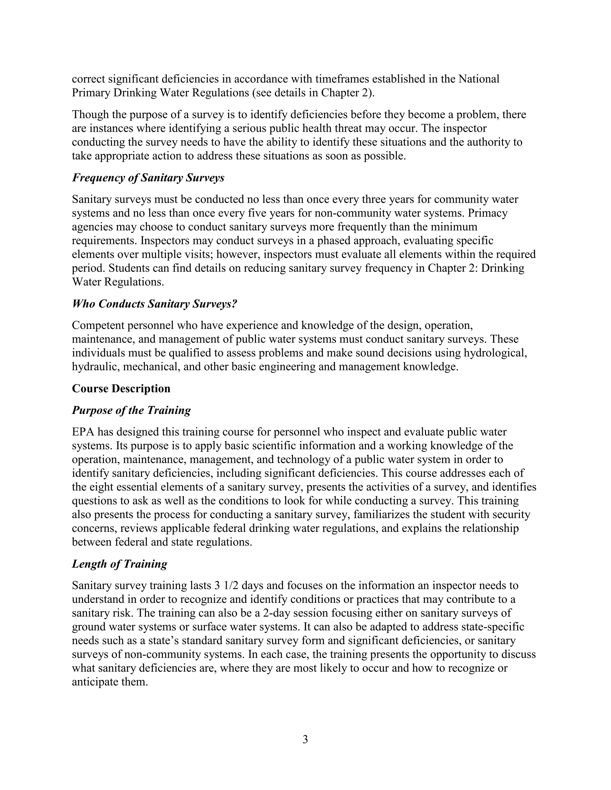 3
correct significant deficiencies in accordance with timeframes established in the National
Primary Drinking Water Regulations (see details in Chapter 2).
Though the purpose of a survey is to identify deficiencies before they become a problem, there
are instances where identifying a serious public health threat may occur. The inspector
conducting the survey needs to have the ability to identify these situations and the authority to
take appropriate action to address these situations as soon as possible.
Frequency of Sanitary Surveys
Sanitary surveys must be conducted no less than once every three years for community water
systems and no less than once every five years for non-community water systems. Primacy
agencies may choose to conduct sanitary surveys more frequently than the minimum
requirements. Inspectors may conduct surveys in a phased approach, evaluating specific
elements over multiple visits; however, inspectors must evaluate all elements within the required
period. Students can find details on reducing sanitary survey frequency in Chapter 2: Drinking
Water Regulations.
Who Conducts Sanitary Surveys?
Competent personnel who have experience and knowledge of the design, operation,
maintenance, and management of public water systems must conduct sanitary surveys. These
individuals must be qualified to assess problems and make sound decisions using hydrological,
hydraulic, mechanical, and other basic engineering and management knowledge.
Course Description
Purpose of the Training
EPA has designed this training course for personnel who inspect and evaluate public water
systems. Its purpose is to apply basic scientific information and a working knowledge of the
operation, maintenance, management, and technology of a public water system in order to
identify sanitary deficiencies, including significant deficiencies. This course addresses each of
the eight essential elements of a sanitary survey, presents the activities of a survey, and identifies
questions to ask as well as the conditions to look for while conducting a survey. This training
also presents the process for conducting a sanitary survey, familiarizes the student with security
concerns, reviews applicable federal drinking water regulations, and explains the relationship
between federal and state regulations.
Length of Training
Sanitary survey training lasts 3 1/2 days and focuses on the information an inspector needs to
understand in order to recognize and identify conditions or practices that may contribute to a
sanitary risk. The training can also be a 2-day session focusing either on sanitary surveys of
ground water systems or surface water systems. It can also be adapted to address state-specific
needs such as a state’s standard sanitary survey form and significant deficiencies, or sanitary
surveys of non-community systems. In each case, the training presents the opportunity to discuss
what sanitary deficiencies are, where they are most likely to occur and how to recognize or
anticipate them.
 