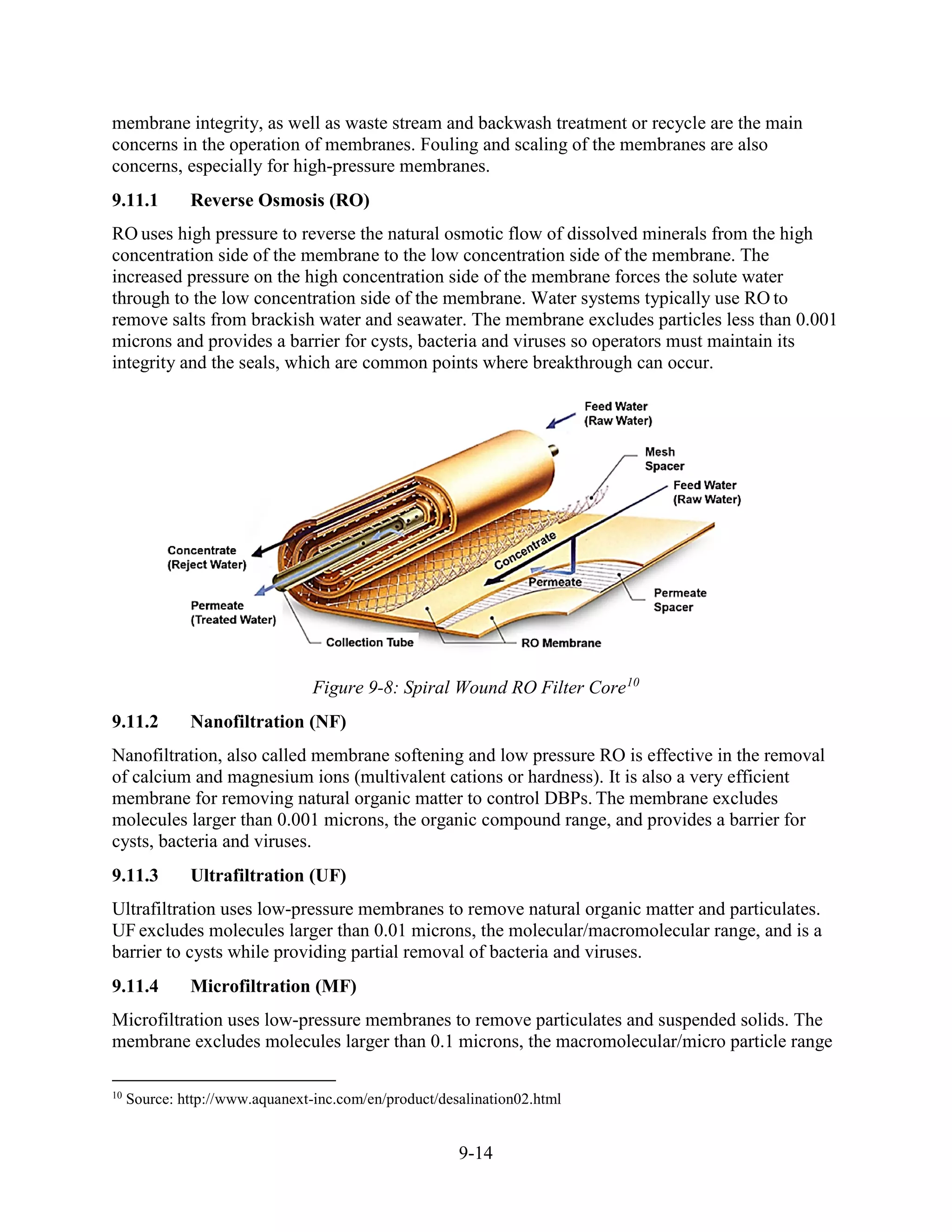 9-14
membrane integrity, as well as waste stream and backwash treatment or recycle are the main
concerns in the operation of membranes. Fouling and scaling of the membranes are also
concerns, especially for high-pressure membranes.
9.11.1 Reverse Osmosis (RO)
RO uses high pressure to reverse the natural osmotic flow of dissolved minerals from the high
concentration side of the membrane to the low concentration side of the membrane. The
increased pressure on the high concentration side of the membrane forces the solute water
through to the low concentration side of the membrane. Water systems typically use RO to
remove salts from brackish water and seawater. The membrane excludes particles less than 0.001
microns and provides a barrier for cysts, bacteria and viruses so operators must maintain its
integrity and the seals, which are common points where breakthrough can occur.
Figure 9-8: Spiral Wound RO Filter Core10
9.11.2 Nanofiltration (NF)
Nanofiltration, also called membrane softening and low pressure RO is effective in the removal
of calcium and magnesium ions (multivalent cations or hardness). It is also a very efficient
membrane for removing natural organic matter to control DBPs. The membrane excludes
molecules larger than 0.001 microns, the organic compound range, and provides a barrier for
cysts, bacteria and viruses.
9.11.3 Ultrafiltration (UF)
Ultrafiltration uses low-pressure membranes to remove natural organic matter and particulates.
UF excludes molecules larger than 0.01 microns, the molecular/macromolecular range, and is a
barrier to cysts while providing partial removal of bacteria and viruses.
9.11.4 Microfiltration (MF)
Microfiltration uses low-pressure membranes to remove particulates and suspended solids. The
membrane excludes molecules larger than 0.1 microns, the macromolecular/micro particle range
10
Source: http://www.aquanext-inc.com/en/product/desalination02.html
 