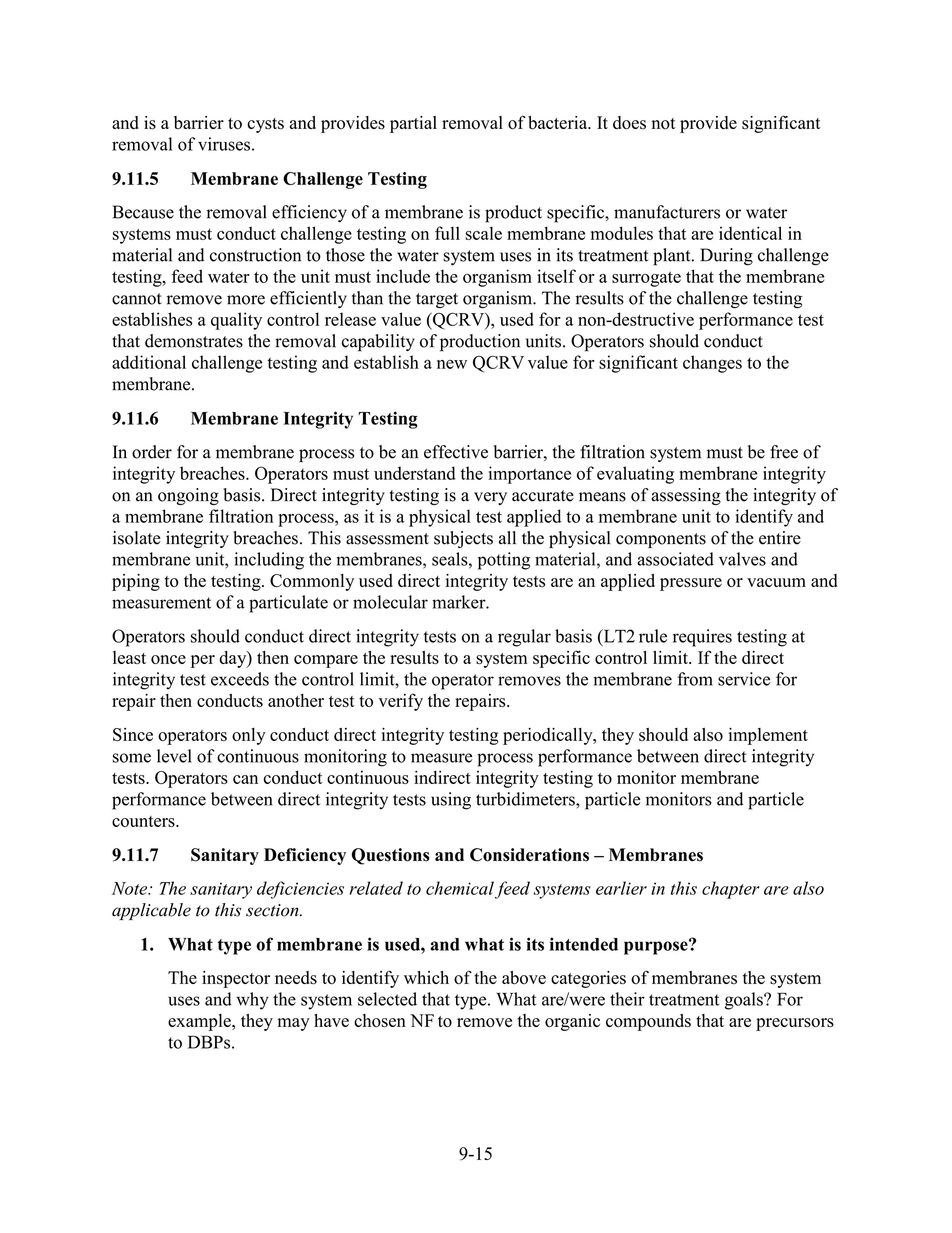 9-15
and is a barrier to cysts and provides partial removal of bacteria. It does not provide significant
removal of viruses.
9.11.5 Membrane Challenge Testing
Because the removal efficiency of a membrane is product specific, manufacturers or water
systems must conduct challenge testing on full scale membrane modules that are identical in
material and construction to those the water system uses in its treatment plant. During challenge
testing, feed water to the unit must include the organism itself or a surrogate that the membrane
cannot remove more efficiently than the target organism. The results of the challenge testing
establishes a quality control release value (QCRV), used for a non-destructive performance test
that demonstrates the removal capability of production units. Operators should conduct
additional challenge testing and establish a new QCRV value for significant changes to the
membrane.
9.11.6 Membrane Integrity Testing
In order for a membrane process to be an effective barrier, the filtration system must be free of
integrity breaches. Operators must understand the importance of evaluating membrane integrity
on an ongoing basis. Direct integrity testing is a very accurate means of assessing the integrity of
a membrane filtration process, as it is a physical test applied to a membrane unit to identify and
isolate integrity breaches. This assessment subjects all the physical components of the entire
membrane unit, including the membranes, seals, potting material, and associated valves and
piping to the testing. Commonly used direct integrity tests are an applied pressure or vacuum and
measurement of a particulate or molecular marker.
Operators should conduct direct integrity tests on a regular basis (LT2 rule requires testing at
least once per day) then compare the results to a system specific control limit. If the direct
integrity test exceeds the control limit, the operator removes the membrane from service for
repair then conducts another test to verify the repairs.
Since operators only conduct direct integrity testing periodically, they should also implement
some level of continuous monitoring to measure process performance between direct integrity
tests. Operators can conduct continuous indirect integrity testing to monitor membrane
performance between direct integrity tests using turbidimeters, particle monitors and particle
counters.
9.11.7 Sanitary Deficiency Questions and Considerations – Membranes
Note: The sanitary deficiencies related to chemical feed systems earlier in this chapter are also
applicable to this section.
1. What type of membrane is used, and what is its intended purpose?
The inspector needs to identify which of the above categories of membranes the system
uses and why the system selected that type. What are/were their treatment goals? For
example, they may have chosen NF to remove the organic compounds that are precursors
to DBPs.
 