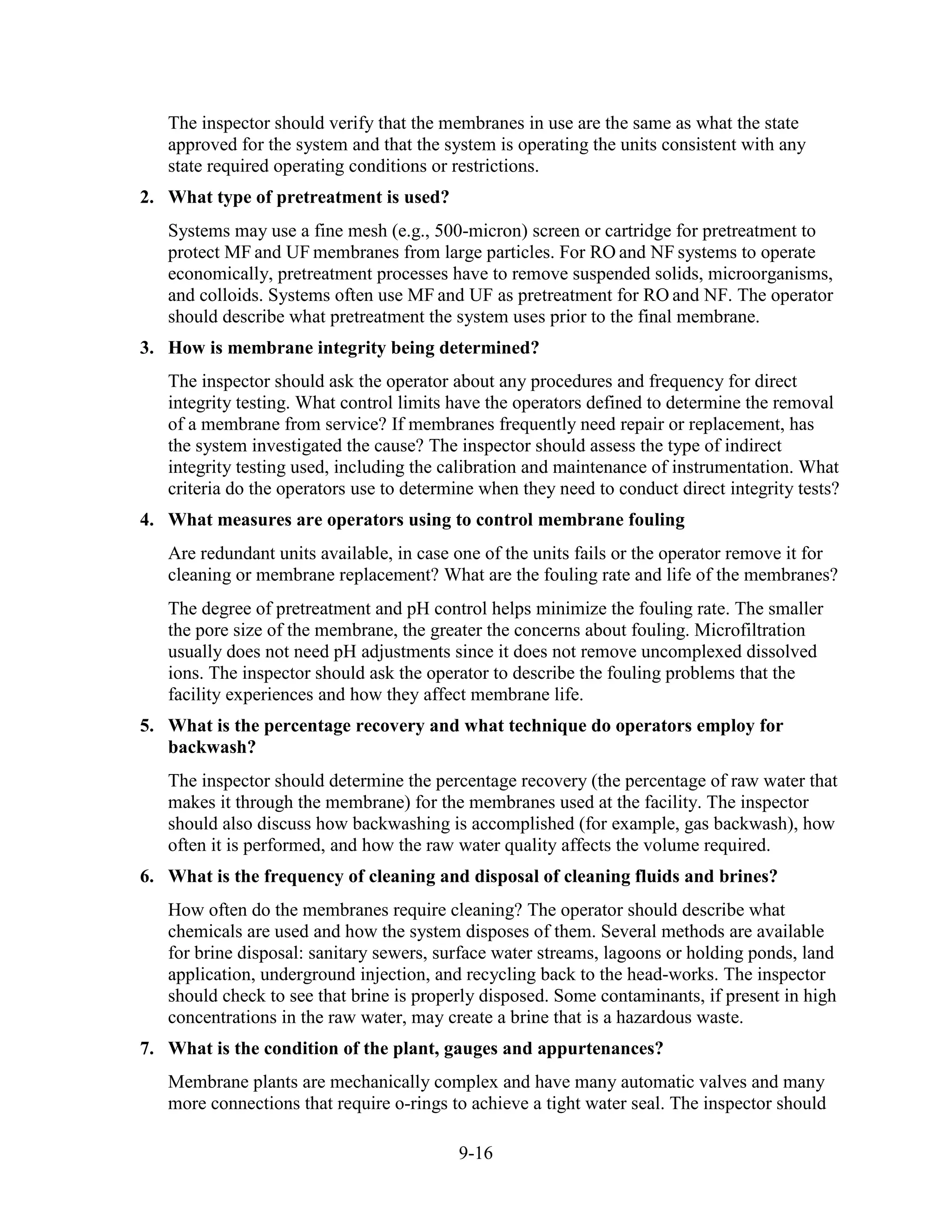 9-16
The inspector should verify that the membranes in use are the same as what the state
approved for the system and that the system is operating the units consistent with any
state required operating conditions or restrictions.
2. What type of pretreatment is used?
Systems may use a fine mesh (e.g., 500-micron) screen or cartridge for pretreatment to
protect MF and UF membranes from large particles. For RO and NF systems to operate
economically, pretreatment processes have to remove suspended solids, microorganisms,
and colloids. Systems often use MF and UF as pretreatment for RO and NF. The operator
should describe what pretreatment the system uses prior to the final membrane.
3. How is membrane integrity being determined?
The inspector should ask the operator about any procedures and frequency for direct
integrity testing. What control limits have the operators defined to determine the removal
of a membrane from service? If membranes frequently need repair or replacement, has
the system investigated the cause? The inspector should assess the type of indirect
integrity testing used, including the calibration and maintenance of instrumentation. What
criteria do the operators use to determine when they need to conduct direct integrity tests?
4. What measures are operators using to control membrane fouling
Are redundant units available, in case one of the units fails or the operator remove it for
cleaning or membrane replacement? What are the fouling rate and life of the membranes?
The degree of pretreatment and pH control helps minimize the fouling rate. The smaller
the pore size of the membrane, the greater the concerns about fouling. Microfiltration
usually does not need pH adjustments since it does not remove uncomplexed dissolved
ions. The inspector should ask the operator to describe the fouling problems that the
facility experiences and how they affect membrane life.
5. What is the percentage recovery and what technique do operators employ for
backwash?
The inspector should determine the percentage recovery (the percentage of raw water that
makes it through the membrane) for the membranes used at the facility. The inspector
should also discuss how backwashing is accomplished (for example, gas backwash), how
often it is performed, and how the raw water quality affects the volume required.
6. What is the frequency of cleaning and disposal of cleaning fluids and brines?
How often do the membranes require cleaning? The operator should describe what
chemicals are used and how the system disposes of them. Several methods are available
for brine disposal: sanitary sewers, surface water streams, lagoons or holding ponds, land
application, underground injection, and recycling back to the head-works. The inspector
should check to see that brine is properly disposed. Some contaminants, if present in high
concentrations in the raw water, may create a brine that is a hazardous waste.
7. What is the condition of the plant, gauges and appurtenances?
Membrane plants are mechanically complex and have many automatic valves and many
more connections that require o-rings to achieve a tight water seal. The inspector should
 