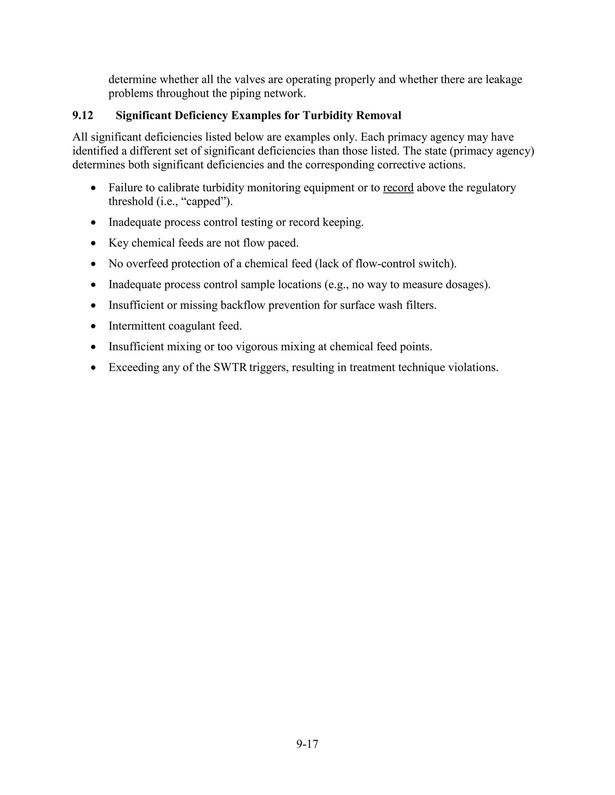 9-17
determine whether all the valves are operating properly and whether there are leakage
problems throughout the piping network.
9.12 Significant Deficiency Examples for Turbidity Removal
All significant deficiencies listed below are examples only. Each primacy agency may have
identified a different set of significant deficiencies than those listed. The state (primacy agency)
determines both significant deficiencies and the corresponding corrective actions.
• Failure to calibrate turbidity monitoring equipment or to record above the regulatory
threshold (i.e., “capped”).
• Inadequate process control testing or record keeping.
• Key chemical feeds are not flow paced.
• No overfeed protection of a chemical feed (lack of flow-control switch).
• Inadequate process control sample locations (e.g., no way to measure dosages).
• Insufficient or missing backflow prevention for surface wash filters.
• Intermittent coagulant feed.
• Insufficient mixing or too vigorous mixing at chemical feed points.
• Exceeding any of the SWTR triggers, resulting in treatment technique violations.
 