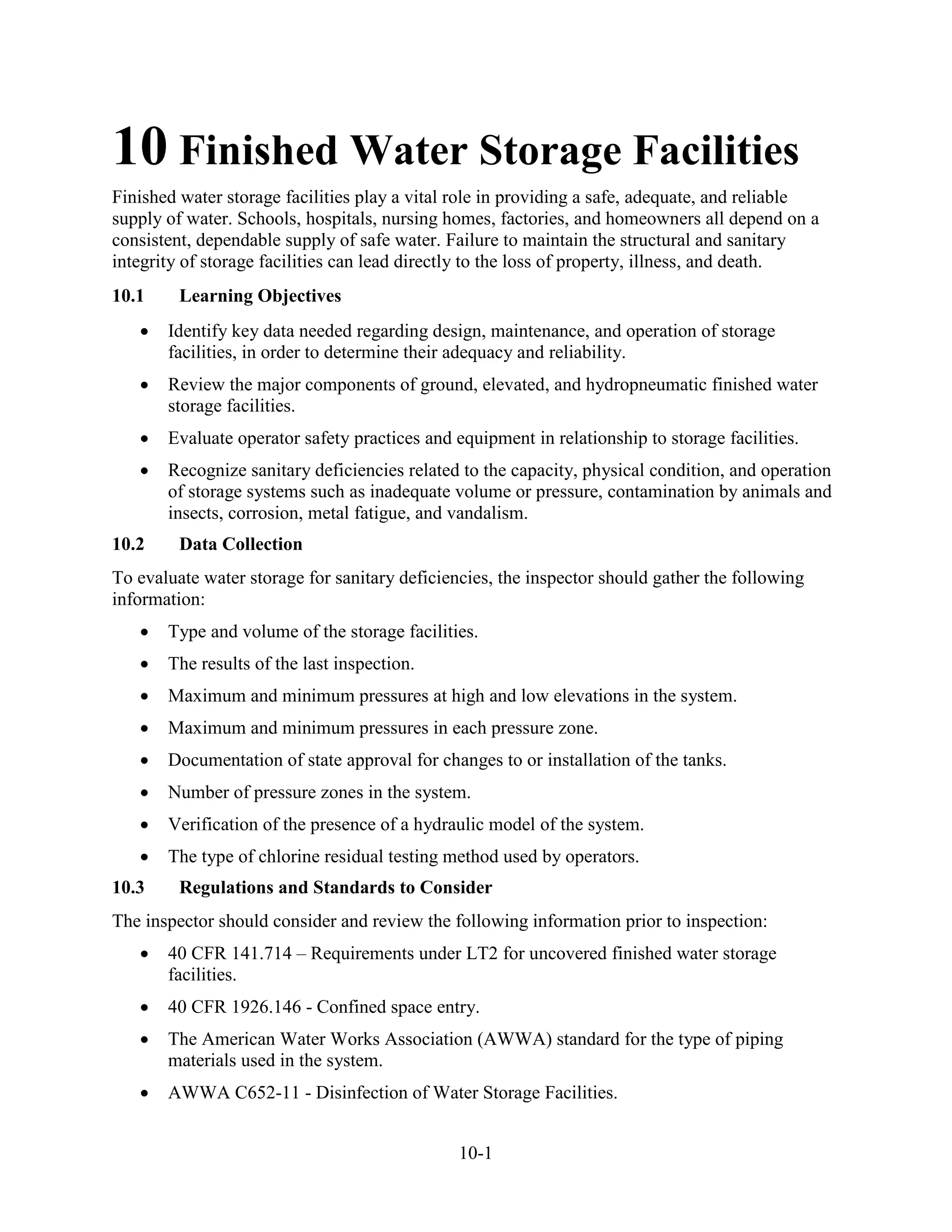 10-1
10 Finished Water Storage Facilities
Finished water storage facilities play a vital role in providing a safe, adequate, and reliable
supply of water. Schools, hospitals, nursing homes, factories, and homeowners all depend on a
consistent, dependable supply of safe water. Failure to maintain the structural and sanitary
integrity of storage facilities can lead directly to the loss of property, illness, and death.
10.1 Learning Objectives
• Identify key data needed regarding design, maintenance, and operation of storage
facilities, in order to determine their adequacy and reliability.
• Review the major components of ground, elevated, and hydropneumatic finished water
storage facilities.
• Evaluate operator safety practices and equipment in relationship to storage facilities.
• Recognize sanitary deficiencies related to the capacity, physical condition, and operation
of storage systems such as inadequate volume or pressure, contamination by animals and
insects, corrosion, metal fatigue, and vandalism.
10.2 Data Collection
To evaluate water storage for sanitary deficiencies, the inspector should gather the following
information:
• Type and volume of the storage facilities.
• The results of the last inspection.
• Maximum and minimum pressures at high and low elevations in the system.
• Maximum and minimum pressures in each pressure zone.
• Documentation of state approval for changes to or installation of the tanks.
• Number of pressure zones in the system.
• Verification of the presence of a hydraulic model of the system.
• The type of chlorine residual testing method used by operators.
10.3 Regulations and Standards to Consider
The inspector should consider and review the following information prior to inspection:
• 40 CFR 141.714 – Requirements under LT2 for uncovered finished water storage
facilities.
• 40 CFR 1926.146 - Confined space entry.
• The American Water Works Association (AWWA) standard for the type of piping
materials used in the system.
• AWWA C652-11 - Disinfection of Water Storage Facilities.
 