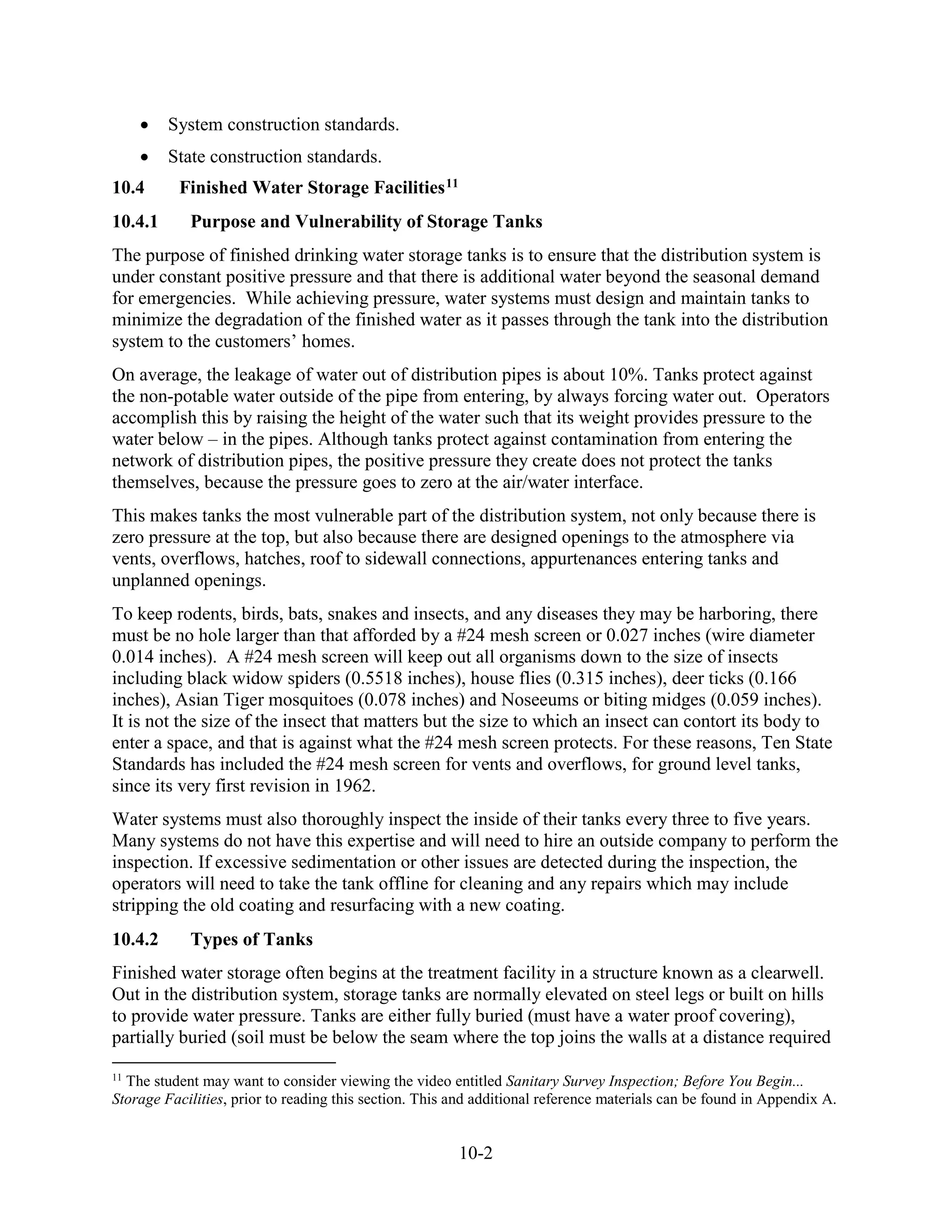 10-2
• System construction standards.
• State construction standards.
10.4 Finished Water Storage Facilities11
10.4.1 Purpose and Vulnerability of Storage Tanks
The purpose of finished drinking water storage tanks is to ensure that the distribution system is
under constant positive pressure and that there is additional water beyond the seasonal demand
for emergencies. While achieving pressure, water systems must design and maintain tanks to
minimize the degradation of the finished water as it passes through the tank into the distribution
system to the customers’ homes.
On average, the leakage of water out of distribution pipes is about 10%. Tanks protect against
the non-potable water outside of the pipe from entering, by always forcing water out. Operators
accomplish this by raising the height of the water such that its weight provides pressure to the
water below – in the pipes. Although tanks protect against contamination from entering the
network of distribution pipes, the positive pressure they create does not protect the tanks
themselves, because the pressure goes to zero at the air/water interface.
This makes tanks the most vulnerable part of the distribution system, not only because there is
zero pressure at the top, but also because there are designed openings to the atmosphere via
vents, overflows, hatches, roof to sidewall connections, appurtenances entering tanks and
unplanned openings.
To keep rodents, birds, bats, snakes and insects, and any diseases they may be harboring, there
must be no hole larger than that afforded by a #24 mesh screen or 0.027 inches (wire diameter
0.014 inches). A #24 mesh screen will keep out all organisms down to the size of insects
including black widow spiders (0.5518 inches), house flies (0.315 inches), deer ticks (0.166
inches), Asian Tiger mosquitoes (0.078 inches) and Noseeums or biting midges (0.059 inches).
It is not the size of the insect that matters but the size to which an insect can contort its body to
enter a space, and that is against what the #24 mesh screen protects. For these reasons, Ten State
Standards has included the #24 mesh screen for vents and overflows, for ground level tanks,
since its very first revision in 1962.
Water systems must also thoroughly inspect the inside of their tanks every three to five years.
Many systems do not have this expertise and will need to hire an outside company to perform the
inspection. If excessive sedimentation or other issues are detected during the inspection, the
operators will need to take the tank offline for cleaning and any repairs which may include
stripping the old coating and resurfacing with a new coating.
10.4.2 Types of Tanks
Finished water storage often begins at the treatment facility in a structure known as a clearwell.
Out in the distribution system, storage tanks are normally elevated on steel legs or built on hills
to provide water pressure. Tanks are either fully buried (must have a water proof covering),
partially buried (soil must be below the seam where the top joins the walls at a distance required
11
The student may want to consider viewing the video entitled Sanitary Survey Inspection; Before You Begin...
Storage Facilities, prior to reading this section. This and additional reference materials can be found in Appendix A.
 