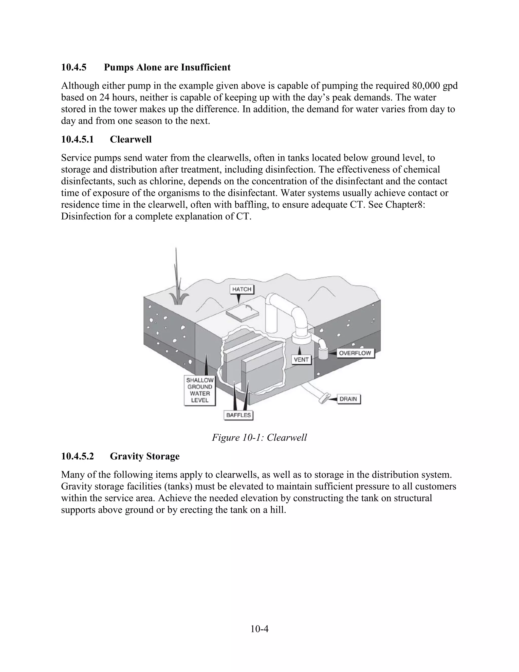 10-4
10.4.5 Pumps Alone are Insufficient
Although either pump in the example given above is capable of pumping the required 80,000 gpd
based on 24 hours, neither is capable of keeping up with the day’s peak demands. The water
stored in the tower makes up the difference. In addition, the demand for water varies from day to
day and from one season to the next.
10.4.5.1 Clearwell
Service pumps send water from the clearwells, often in tanks located below ground level, to
storage and distribution after treatment, including disinfection. The effectiveness of chemical
disinfectants, such as chlorine, depends on the concentration of the disinfectant and the contact
time of exposure of the organisms to the disinfectant. Water systems usually achieve contact or
residence time in the clearwell, often with baffling, to ensure adequate CT. See Chapter8:
Disinfection for a complete explanation of CT.
Figure 10-1: Clearwell
10.4.5.2 Gravity Storage
Many of the following items apply to clearwells, as well as to storage in the distribution system.
Gravity storage facilities (tanks) must be elevated to maintain sufficient pressure to all customers
within the service area. Achieve the needed elevation by constructing the tank on structural
supports above ground or by erecting the tank on a hill.
 