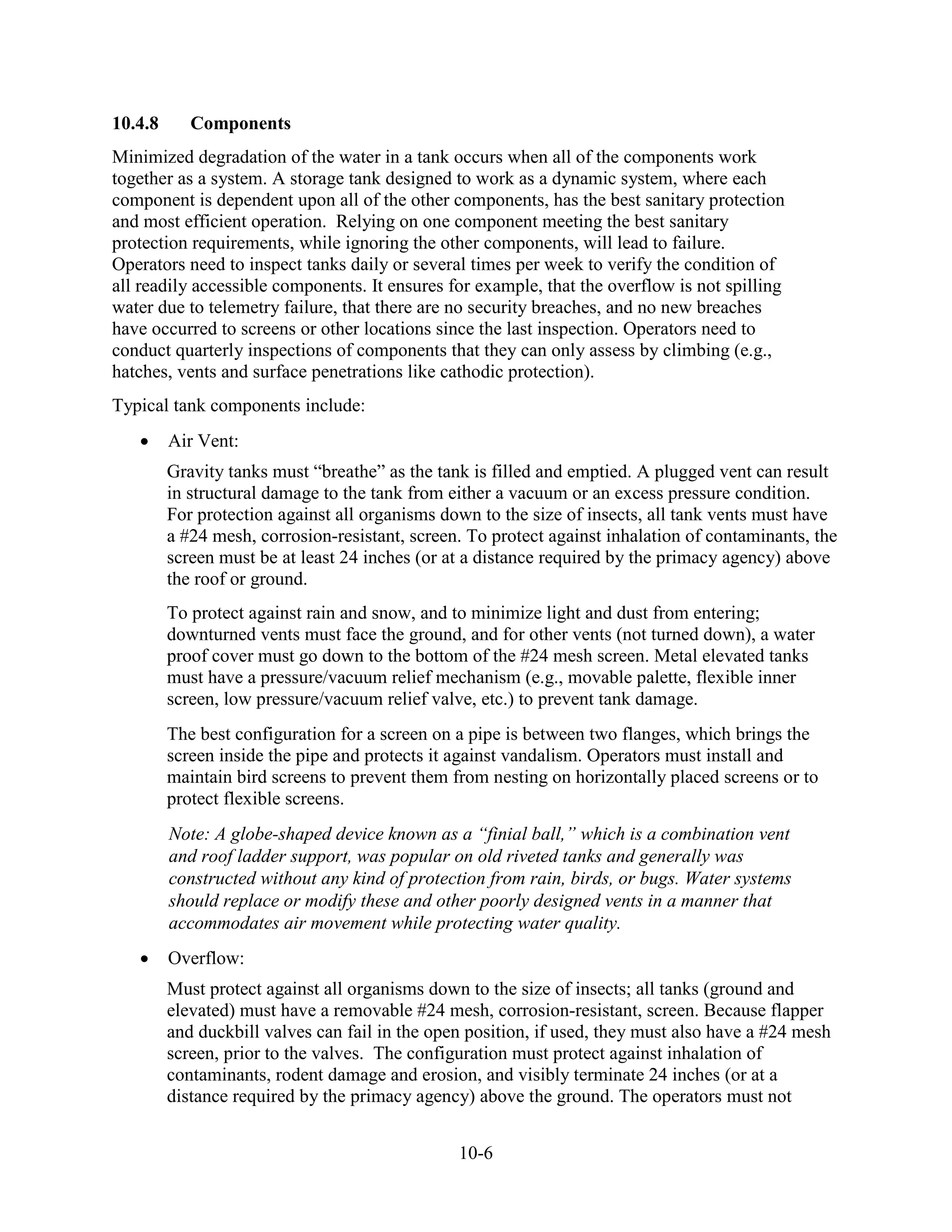 10-6
10.4.8 Components
Minimized degradation of the water in a tank occurs when all of the components work
together as a system. A storage tank designed to work as a dynamic system, where each
component is dependent upon all of the other components, has the best sanitary protection
and most efficient operation. Relying on one component meeting the best sanitary
protection requirements, while ignoring the other components, will lead to failure.
Operators need to inspect tanks daily or several times per week to verify the condition of
all readily accessible components. It ensures for example, that the overflow is not spilling
water due to telemetry failure, that there are no security breaches, and no new breaches
have occurred to screens or other locations since the last inspection. Operators need to
conduct quarterly inspections of components that they can only assess by climbing (e.g.,
hatches, vents and surface penetrations like cathodic protection).
Typical tank components include:
• Air Vent:
Gravity tanks must “breathe” as the tank is filled and emptied. A plugged vent can result
in structural damage to the tank from either a vacuum or an excess pressure condition.
For protection against all organisms down to the size of insects, all tank vents must have
a #24 mesh, corrosion-resistant, screen. To protect against inhalation of contaminants, the
screen must be at least 24 inches (or at a distance required by the primacy agency) above
the roof or ground.
To protect against rain and snow, and to minimize light and dust from entering;
downturned vents must face the ground, and for other vents (not turned down), a water
proof cover must go down to the bottom of the #24 mesh screen. Metal elevated tanks
must have a pressure/vacuum relief mechanism (e.g., movable palette, flexible inner
screen, low pressure/vacuum relief valve, etc.) to prevent tank damage.
The best configuration for a screen on a pipe is between two flanges, which brings the
screen inside the pipe and protects it against vandalism. Operators must install and
maintain bird screens to prevent them from nesting on horizontally placed screens or to
protect flexible screens.
Note: A globe-shaped device known as a “finial ball,” which is a combination vent
and roof ladder support, was popular on old riveted tanks and generally was
constructed without any kind of protection from rain, birds, or bugs. Water systems
should replace or modify these and other poorly designed vents in a manner that
accommodates air movement while protecting water quality.
• Overflow:
Must protect against all organisms down to the size of insects; all tanks (ground and
elevated) must have a removable #24 mesh, corrosion-resistant, screen. Because flapper
and duckbill valves can fail in the open position, if used, they must also have a #24 mesh
screen, prior to the valves. The configuration must protect against inhalation of
contaminants, rodent damage and erosion, and visibly terminate 24 inches (or at a
distance required by the primacy agency) above the ground. The operators must not
 