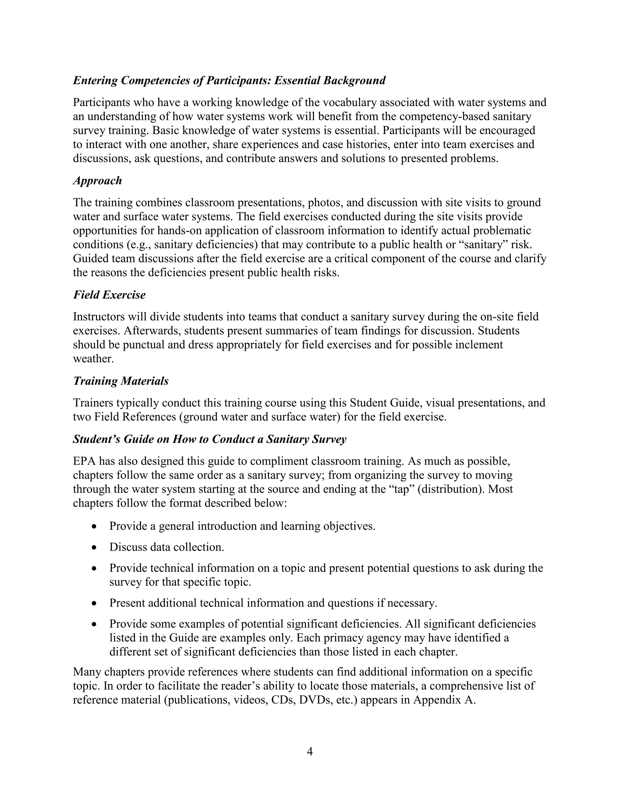 4
Entering Competencies of Participants: Essential Background
Participants who have a working knowledge of the vocabulary associated with water systems and
an understanding of how water systems work will benefit from the competency-based sanitary
survey training. Basic knowledge of water systems is essential. Participants will be encouraged
to interact with one another, share experiences and case histories, enter into team exercises and
discussions, ask questions, and contribute answers and solutions to presented problems.
Approach
The training combines classroom presentations, photos, and discussion with site visits to ground
water and surface water systems. The field exercises conducted during the site visits provide
opportunities for hands-on application of classroom information to identify actual problematic
conditions (e.g., sanitary deficiencies) that may contribute to a public health or “sanitary” risk.
Guided team discussions after the field exercise are a critical component of the course and clarify
the reasons the deficiencies present public health risks.
Field Exercise
Instructors will divide students into teams that conduct a sanitary survey during the on-site field
exercises. Afterwards, students present summaries of team findings for discussion. Students
should be punctual and dress appropriately for field exercises and for possible inclement
weather.
Training Materials
Trainers typically conduct this training course using this Student Guide, visual presentations, and
two Field References (ground water and surface water) for the field exercise.
Student’s Guide on How to Conduct a Sanitary Survey
EPA has also designed this guide to compliment classroom training. As much as possible,
chapters follow the same order as a sanitary survey; from organizing the survey to moving
through the water system starting at the source and ending at the “tap” (distribution). Most
chapters follow the format described below:
• Provide a general introduction and learning objectives.
• Discuss data collection.
• Provide technical information on a topic and present potential questions to ask during the
survey for that specific topic.
• Present additional technical information and questions if necessary.
• Provide some examples of potential significant deficiencies. All significant deficiencies
listed in the Guide are examples only. Each primacy agency may have identified a
different set of significant deficiencies than those listed in each chapter.
Many chapters provide references where students can find additional information on a specific
topic. In order to facilitate the reader’s ability to locate those materials, a comprehensive list of
reference material (publications, videos, CDs, DVDs, etc.) appears in Appendix A.
 