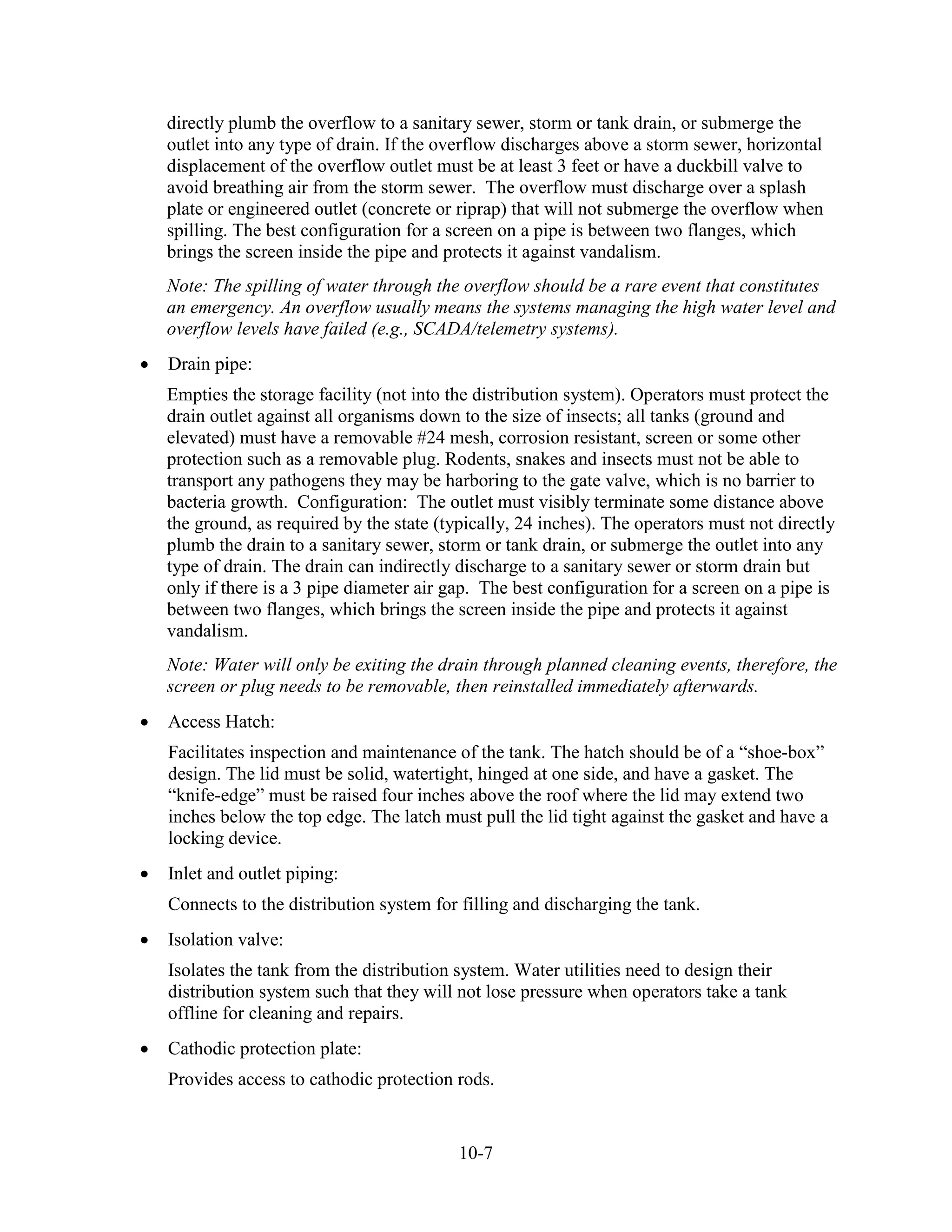 10-7
directly plumb the overflow to a sanitary sewer, storm or tank drain, or submerge the
outlet into any type of drain. If the overflow discharges above a storm sewer, horizontal
displacement of the overflow outlet must be at least 3 feet or have a duckbill valve to
avoid breathing air from the storm sewer. The overflow must discharge over a splash
plate or engineered outlet (concrete or riprap) that will not submerge the overflow when
spilling. The best configuration for a screen on a pipe is between two flanges, which
brings the screen inside the pipe and protects it against vandalism.
Note: The spilling of water through the overflow should be a rare event that constitutes
an emergency. An overflow usually means the systems managing the high water level and
overflow levels have failed (e.g., SCADA/telemetry systems).
• Drain pipe:
Empties the storage facility (not into the distribution system). Operators must protect the
drain outlet against all organisms down to the size of insects; all tanks (ground and
elevated) must have a removable #24 mesh, corrosion resistant, screen or some other
protection such as a removable plug. Rodents, snakes and insects must not be able to
transport any pathogens they may be harboring to the gate valve, which is no barrier to
bacteria growth. Configuration: The outlet must visibly terminate some distance above
the ground, as required by the state (typically, 24 inches). The operators must not directly
plumb the drain to a sanitary sewer, storm or tank drain, or submerge the outlet into any
type of drain. The drain can indirectly discharge to a sanitary sewer or storm drain but
only if there is a 3 pipe diameter air gap. The best configuration for a screen on a pipe is
between two flanges, which brings the screen inside the pipe and protects it against
vandalism.
Note: Water will only be exiting the drain through planned cleaning events, therefore, the
screen or plug needs to be removable, then reinstalled immediately afterwards.
• Access Hatch:
Facilitates inspection and maintenance of the tank. The hatch should be of a “shoe-box”
design. The lid must be solid, watertight, hinged at one side, and have a gasket. The
“knife-edge” must be raised four inches above the roof where the lid may extend two
inches below the top edge. The latch must pull the lid tight against the gasket and have a
locking device.
• Inlet and outlet piping:
Connects to the distribution system for filling and discharging the tank.
• Isolation valve:
Isolates the tank from the distribution system. Water utilities need to design their
distribution system such that they will not lose pressure when operators take a tank
offline for cleaning and repairs.
• Cathodic protection plate:
Provides access to cathodic protection rods.
 