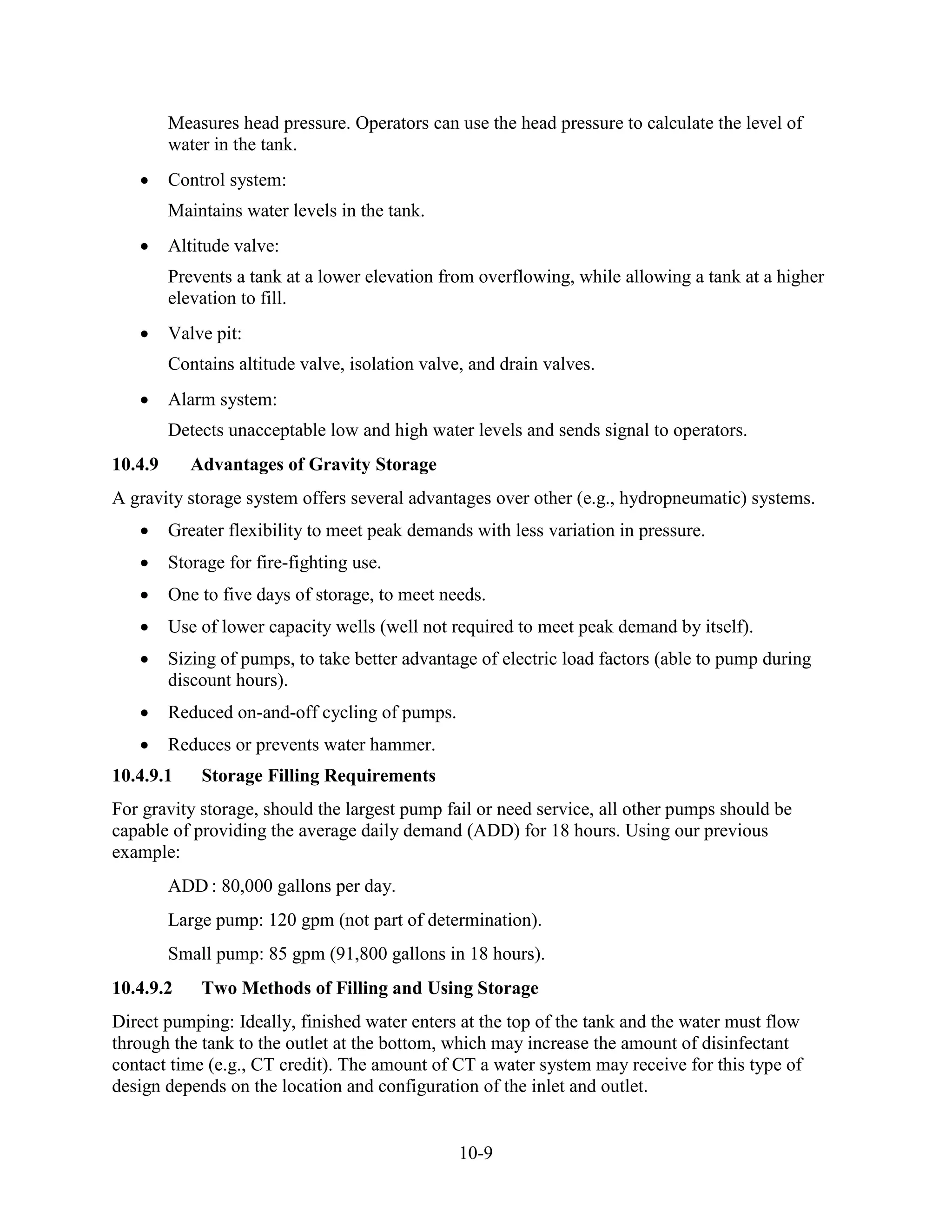 10-9
Measures head pressure. Operators can use the head pressure to calculate the level of
water in the tank.
• Control system:
Maintains water levels in the tank.
• Altitude valve:
Prevents a tank at a lower elevation from overflowing, while allowing a tank at a higher
elevation to fill.
• Valve pit:
Contains altitude valve, isolation valve, and drain valves.
• Alarm system:
Detects unacceptable low and high water levels and sends signal to operators.
10.4.9 Advantages of Gravity Storage
A gravity storage system offers several advantages over other (e.g., hydropneumatic) systems.
• Greater flexibility to meet peak demands with less variation in pressure.
• Storage for fire-fighting use.
• One to five days of storage, to meet needs.
• Use of lower capacity wells (well not required to meet peak demand by itself).
• Sizing of pumps, to take better advantage of electric load factors (able to pump during
discount hours).
• Reduced on-and-off cycling of pumps.
• Reduces or prevents water hammer.
10.4.9.1 Storage Filling Requirements
For gravity storage, should the largest pump fail or need service, all other pumps should be
capable of providing the average daily demand (ADD) for 18 hours. Using our previous
example:
ADD : 80,000 gallons per day.
Large pump: 120 gpm (not part of determination).
Small pump: 85 gpm (91,800 gallons in 18 hours).
10.4.9.2 Two Methods of Filling and Using Storage
Direct pumping: Ideally, finished water enters at the top of the tank and the water must flow
through the tank to the outlet at the bottom, which may increase the amount of disinfectant
contact time (e.g., CT credit). The amount of CT a water system may receive for this type of
design depends on the location and configuration of the inlet and outlet.
 