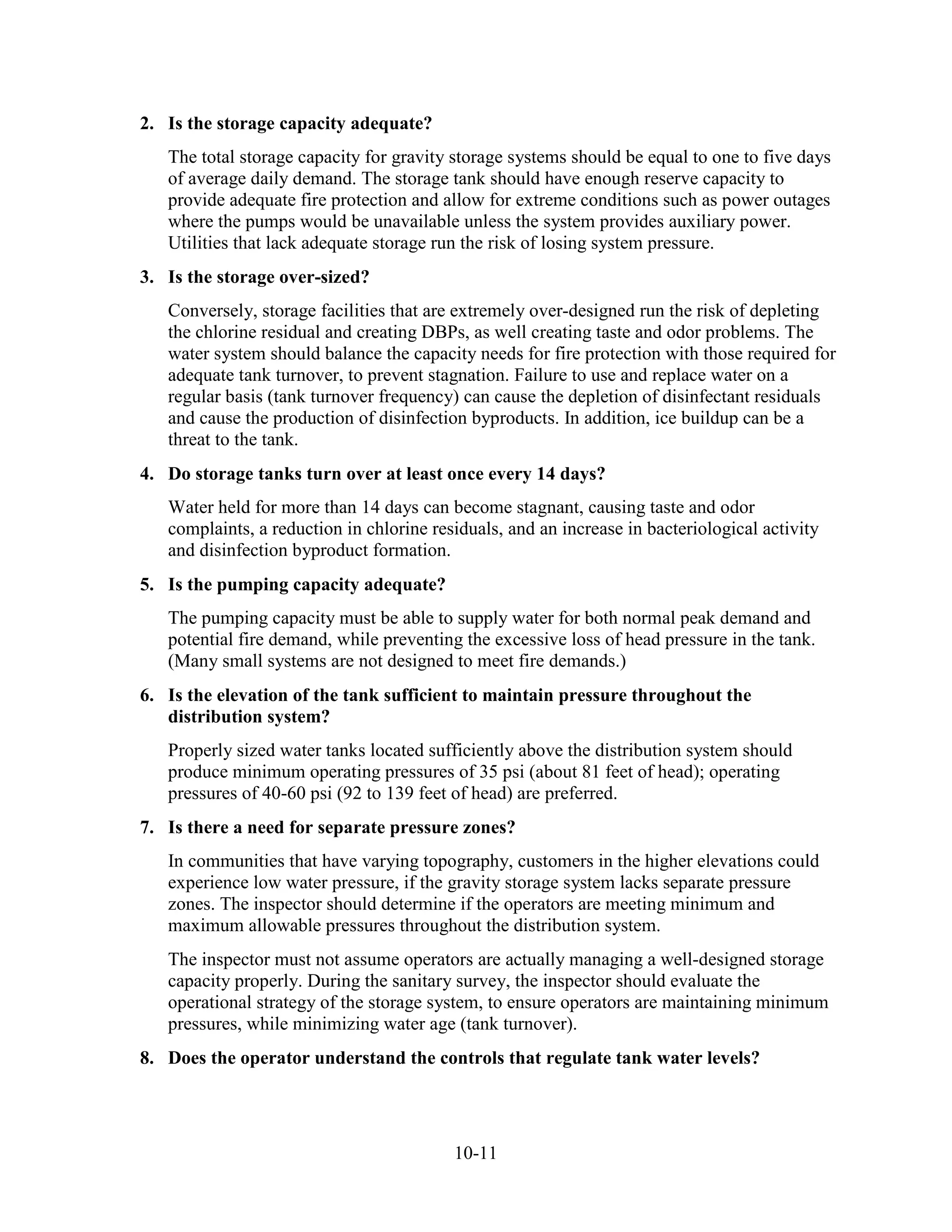 10-11
2. Is the storage capacity adequate?
The total storage capacity for gravity storage systems should be equal to one to five days
of average daily demand. The storage tank should have enough reserve capacity to
provide adequate fire protection and allow for extreme conditions such as power outages
where the pumps would be unavailable unless the system provides auxiliary power.
Utilities that lack adequate storage run the risk of losing system pressure.
3. Is the storage over-sized?
Conversely, storage facilities that are extremely over-designed run the risk of depleting
the chlorine residual and creating DBPs, as well creating taste and odor problems. The
water system should balance the capacity needs for fire protection with those required for
adequate tank turnover, to prevent stagnation. Failure to use and replace water on a
regular basis (tank turnover frequency) can cause the depletion of disinfectant residuals
and cause the production of disinfection byproducts. In addition, ice buildup can be a
threat to the tank.
4. Do storage tanks turn over at least once every 14 days?
Water held for more than 14 days can become stagnant, causing taste and odor
complaints, a reduction in chlorine residuals, and an increase in bacteriological activity
and disinfection byproduct formation.
5. Is the pumping capacity adequate?
The pumping capacity must be able to supply water for both normal peak demand and
potential fire demand, while preventing the excessive loss of head pressure in the tank.
(Many small systems are not designed to meet fire demands.)
6. Is the elevation of the tank sufficient to maintain pressure throughout the
distribution system?
Properly sized water tanks located sufficiently above the distribution system should
produce minimum operating pressures of 35 psi (about 81 feet of head); operating
pressures of 40-60 psi (92 to 139 feet of head) are preferred.
7. Is there a need for separate pressure zones?
In communities that have varying topography, customers in the higher elevations could
experience low water pressure, if the gravity storage system lacks separate pressure
zones. The inspector should determine if the operators are meeting minimum and
maximum allowable pressures throughout the distribution system.
The inspector must not assume operators are actually managing a well-designed storage
capacity properly. During the sanitary survey, the inspector should evaluate the
operational strategy of the storage system, to ensure operators are maintaining minimum
pressures, while minimizing water age (tank turnover).
8. Does the operator understand the controls that regulate tank water levels?
 