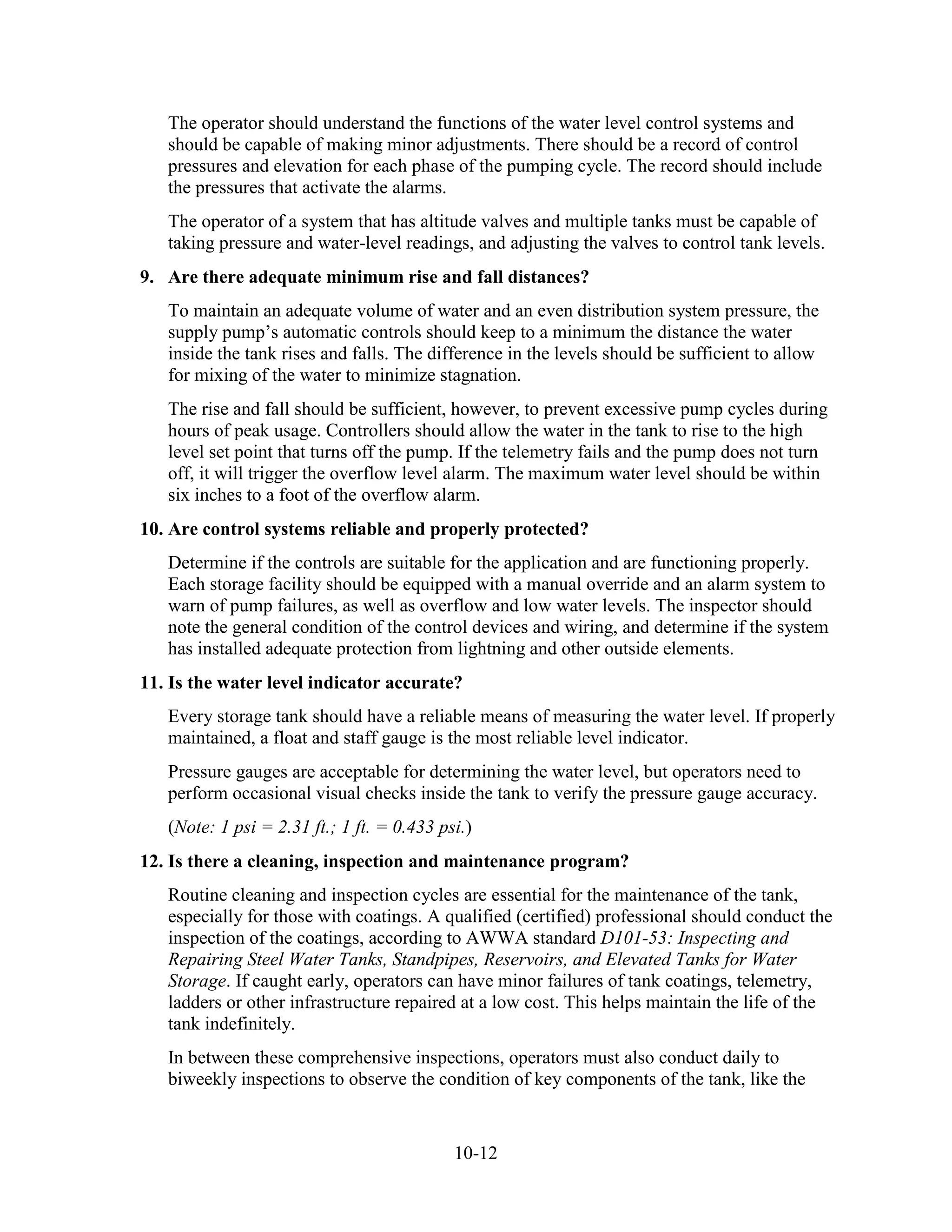 10-12
The operator should understand the functions of the water level control systems and
should be capable of making minor adjustments. There should be a record of control
pressures and elevation for each phase of the pumping cycle. The record should include
the pressures that activate the alarms.
The operator of a system that has altitude valves and multiple tanks must be capable of
taking pressure and water-level readings, and adjusting the valves to control tank levels.
9. Are there adequate minimum rise and fall distances?
To maintain an adequate volume of water and an even distribution system pressure, the
supply pump’s automatic controls should keep to a minimum the distance the water
inside the tank rises and falls. The difference in the levels should be sufficient to allow
for mixing of the water to minimize stagnation.
The rise and fall should be sufficient, however, to prevent excessive pump cycles during
hours of peak usage. Controllers should allow the water in the tank to rise to the high
level set point that turns off the pump. If the telemetry fails and the pump does not turn
off, it will trigger the overflow level alarm. The maximum water level should be within
six inches to a foot of the overflow alarm.
10. Are control systems reliable and properly protected?
Determine if the controls are suitable for the application and are functioning properly.
Each storage facility should be equipped with a manual override and an alarm system to
warn of pump failures, as well as overflow and low water levels. The inspector should
note the general condition of the control devices and wiring, and determine if the system
has installed adequate protection from lightning and other outside elements.
11. Is the water level indicator accurate?
Every storage tank should have a reliable means of measuring the water level. If properly
maintained, a float and staff gauge is the most reliable level indicator.
Pressure gauges are acceptable for determining the water level, but operators need to
perform occasional visual checks inside the tank to verify the pressure gauge accuracy.
(Note: 1 psi = 2.31 ft.; 1 ft. = 0.433 psi.)
12. Is there a cleaning, inspection and maintenance program?
Routine cleaning and inspection cycles are essential for the maintenance of the tank,
especially for those with coatings. A qualified (certified) professional should conduct the
inspection of the coatings, according to AWWA standard D101-53: Inspecting and
Repairing Steel Water Tanks, Standpipes, Reservoirs, and Elevated Tanks for Water
Storage. If caught early, operators can have minor failures of tank coatings, telemetry,
ladders or other infrastructure repaired at a low cost. This helps maintain the life of the
tank indefinitely.
In between these comprehensive inspections, operators must also conduct daily to
biweekly inspections to observe the condition of key components of the tank, like the
 