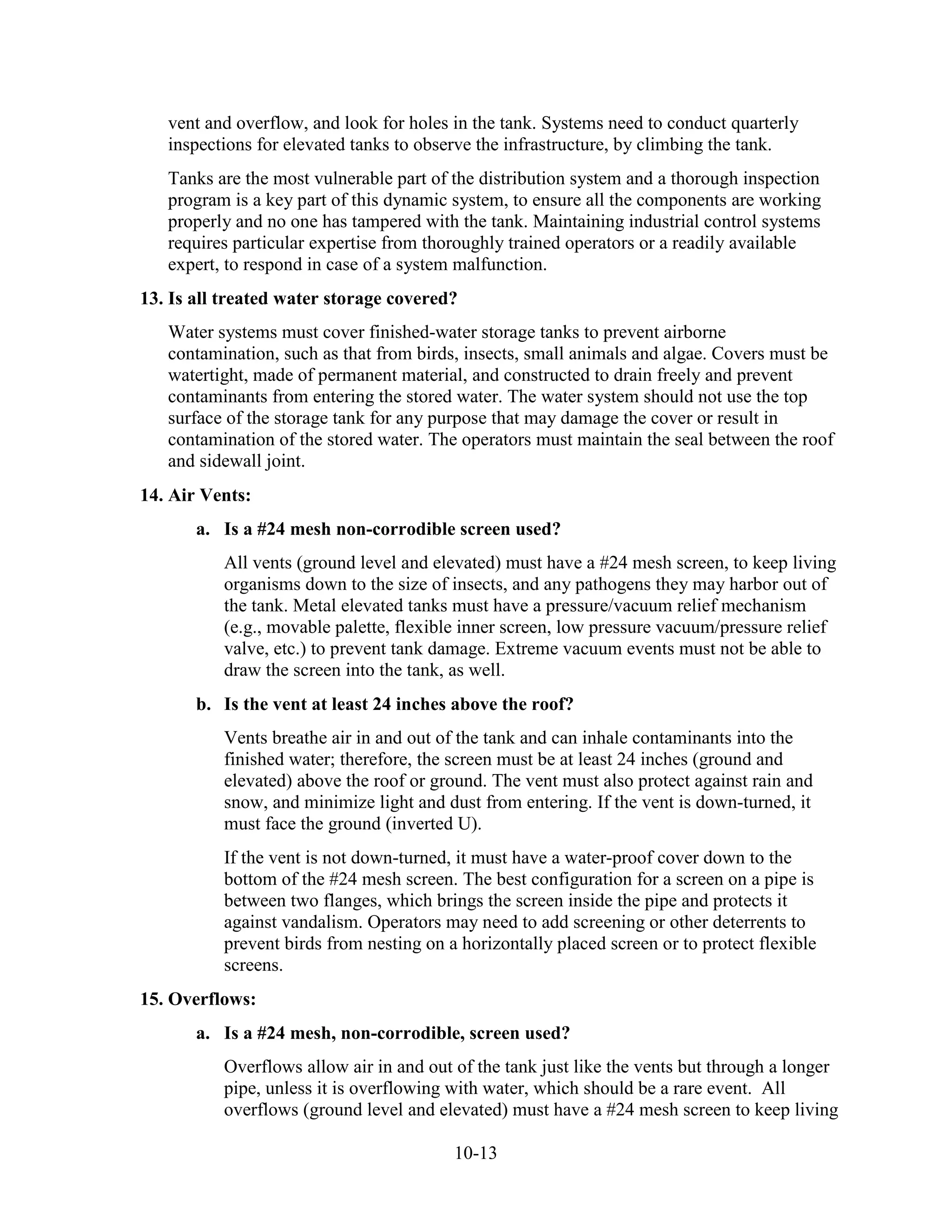 10-13
vent and overflow, and look for holes in the tank. Systems need to conduct quarterly
inspections for elevated tanks to observe the infrastructure, by climbing the tank.
Tanks are the most vulnerable part of the distribution system and a thorough inspection
program is a key part of this dynamic system, to ensure all the components are working
properly and no one has tampered with the tank. Maintaining industrial control systems
requires particular expertise from thoroughly trained operators or a readily available
expert, to respond in case of a system malfunction.
13. Is all treated water storage covered?
Water systems must cover finished-water storage tanks to prevent airborne
contamination, such as that from birds, insects, small animals and algae. Covers must be
watertight, made of permanent material, and constructed to drain freely and prevent
contaminants from entering the stored water. The water system should not use the top
surface of the storage tank for any purpose that may damage the cover or result in
contamination of the stored water. The operators must maintain the seal between the roof
and sidewall joint.
14. Air Vents:
a. Is a #24 mesh non-corrodible screen used?
All vents (ground level and elevated) must have a #24 mesh screen, to keep living
organisms down to the size of insects, and any pathogens they may harbor out of
the tank. Metal elevated tanks must have a pressure/vacuum relief mechanism
(e.g., movable palette, flexible inner screen, low pressure vacuum/pressure relief
valve, etc.) to prevent tank damage. Extreme vacuum events must not be able to
draw the screen into the tank, as well.
b. Is the vent at least 24 inches above the roof?
Vents breathe air in and out of the tank and can inhale contaminants into the
finished water; therefore, the screen must be at least 24 inches (ground and
elevated) above the roof or ground. The vent must also protect against rain and
snow, and minimize light and dust from entering. If the vent is down-turned, it
must face the ground (inverted U).
If the vent is not down-turned, it must have a water-proof cover down to the
bottom of the #24 mesh screen. The best configuration for a screen on a pipe is
between two flanges, which brings the screen inside the pipe and protects it
against vandalism. Operators may need to add screening or other deterrents to
prevent birds from nesting on a horizontally placed screen or to protect flexible
screens.
15. Overflows:
a. Is a #24 mesh, non-corrodible, screen used?
Overflows allow air in and out of the tank just like the vents but through a longer
pipe, unless it is overflowing with water, which should be a rare event. All
overflows (ground level and elevated) must have a #24 mesh screen to keep living
 