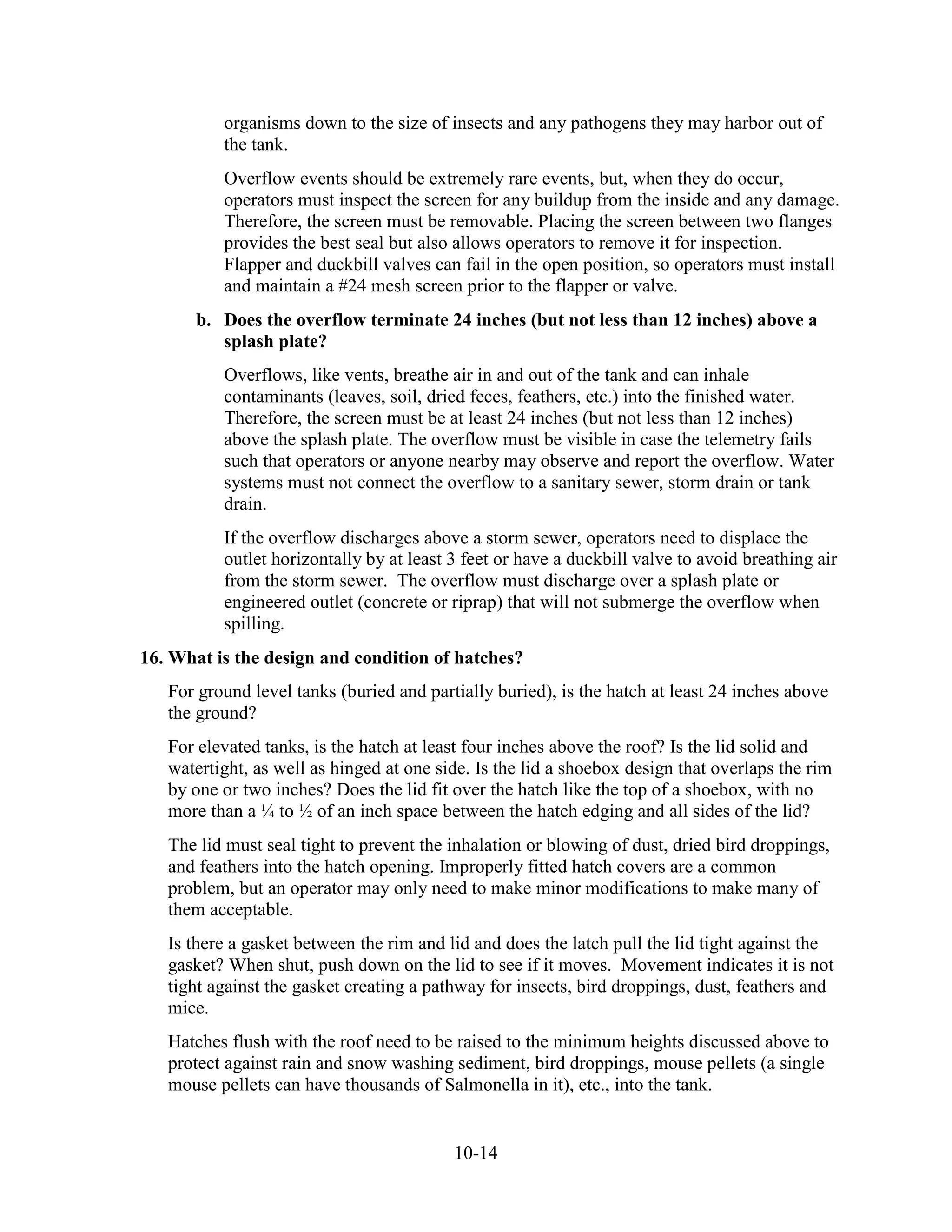 10-14
organisms down to the size of insects and any pathogens they may harbor out of
the tank.
Overflow events should be extremely rare events, but, when they do occur,
operators must inspect the screen for any buildup from the inside and any damage.
Therefore, the screen must be removable. Placing the screen between two flanges
provides the best seal but also allows operators to remove it for inspection.
Flapper and duckbill valves can fail in the open position, so operators must install
and maintain a #24 mesh screen prior to the flapper or valve.
b. Does the overflow terminate 24 inches (but not less than 12 inches) above a
splash plate?
Overflows, like vents, breathe air in and out of the tank and can inhale
contaminants (leaves, soil, dried feces, feathers, etc.) into the finished water.
Therefore, the screen must be at least 24 inches (but not less than 12 inches)
above the splash plate. The overflow must be visible in case the telemetry fails
such that operators or anyone nearby may observe and report the overflow. Water
systems must not connect the overflow to a sanitary sewer, storm drain or tank
drain.
If the overflow discharges above a storm sewer, operators need to displace the
outlet horizontally by at least 3 feet or have a duckbill valve to avoid breathing air
from the storm sewer. The overflow must discharge over a splash plate or
engineered outlet (concrete or riprap) that will not submerge the overflow when
spilling.
16. What is the design and condition of hatches?
For ground level tanks (buried and partially buried), is the hatch at least 24 inches above
the ground?
For elevated tanks, is the hatch at least four inches above the roof? Is the lid solid and
watertight, as well as hinged at one side. Is the lid a shoebox design that overlaps the rim
by one or two inches? Does the lid fit over the hatch like the top of a shoebox, with no
more than a ¼ to ½ of an inch space between the hatch edging and all sides of the lid?
The lid must seal tight to prevent the inhalation or blowing of dust, dried bird droppings,
and feathers into the hatch opening. Improperly fitted hatch covers are a common
problem, but an operator may only need to make minor modifications to make many of
them acceptable.
Is there a gasket between the rim and lid and does the latch pull the lid tight against the
gasket? When shut, push down on the lid to see if it moves. Movement indicates it is not
tight against the gasket creating a pathway for insects, bird droppings, dust, feathers and
mice.
Hatches flush with the roof need to be raised to the minimum heights discussed above to
protect against rain and snow washing sediment, bird droppings, mouse pellets (a single
mouse pellets can have thousands of Salmonella in it), etc., into the tank.
 